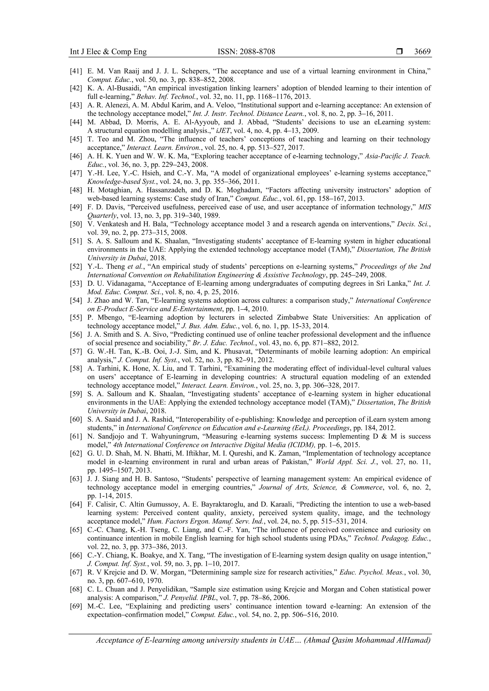 Int J Elec & Comp Eng ISSN: 2088-8708 
Acceptance of E-learning among university students in UAE… (Ahmad Qasim Mohammad AlHamad)
3669
[41] E. M. Van Raaij and J. J. L. Schepers, “The acceptance and use of a virtual learning environment in China,”
Comput. Educ., vol. 50, no. 3, pp. 838–852, 2008.
[42] K. A. Al-Busaidi, “An empirical investigation linking learners’ adoption of blended learning to their intention of
full e-learning,” Behav. Inf. Technol., vol. 32, no. 11, pp. 1168–1176, 2013.
[43] A. R. Alenezi, A. M. Abdul Karim, and A. Veloo, “Institutional support and e-learning acceptance: An extension of
the technology acceptance model,” Int. J. Instr. Technol. Distance Learn., vol. 8, no. 2, pp. 3–16, 2011.
[44] M. Abbad, D. Morris, A. E. Al-Ayyoub, and J. Abbad, “Students’ decisions to use an eLearning system:
A structural equation modelling analysis.,” iJET, vol. 4, no. 4, pp. 4–13, 2009.
[45] T. Teo and M. Zhou, “The influence of teachers’ conceptions of teaching and learning on their technology
acceptance,” Interact. Learn. Environ., vol. 25, no. 4, pp. 513–527, 2017.
[46] A. H. K. Yuen and W. W. K. Ma, “Exploring teacher acceptance of e‐learning technology,” Asia‐Pacific J. Teach.
Educ., vol. 36, no. 3, pp. 229–243, 2008.
[47] Y.-H. Lee, Y.-C. Hsieh, and C.-Y. Ma, “A model of organizational employees’ e-learning systems acceptance,”
Knowledge-based Syst., vol. 24, no. 3, pp. 355–366, 2011.
[48] H. Motaghian, A. Hassanzadeh, and D. K. Moghadam, “Factors affecting university instructors’ adoption of
web-based learning systems: Case study of Iran,” Comput. Educ., vol. 61, pp. 158–167, 2013.
[49] F. D. Davis, “Perceived usefulness, perceived ease of use, and user acceptance of information technology,” MIS
Quarterly, vol. 13, no. 3, pp. 319–340, 1989.
[50] V. Venkatesh and H. Bala, “Technology acceptance model 3 and a research agenda on interventions,” Decis. Sci.,
vol. 39, no. 2, pp. 273–315, 2008.
[51] S. A. S. Salloum and K. Shaalan, “Investigating students’ acceptance of E-learning system in higher educational
environments in the UAE: Applying the extended technology acceptance model (TAM),” Dissertation, The British
University in Dubai, 2018.
[52] Y.-L. Theng et al., “An empirical study of students’ perceptions on e-learning systems,” Proceedings of the 2nd
International Convention on Rehabilitation Engineering & Assistive Technology, pp. 245–249, 2008.
[53] D. U. Vidanagama, “Acceptance of E-learning among undergraduates of computing degrees in Sri Lanka,” Int. J.
Mod. Educ. Comput. Sci., vol. 8, no. 4, p. 25, 2016.
[54] J. Zhao and W. Tan, “E-learning systems adoption across cultures: a comparison study,” International Conference
on E-Product E-Service and E-Entertainment, pp. 1–4, 2010.
[55] P. Mbengo, “E-learning adoption by lecturers in selected Zimbabwe State Universities: An application of
technology acceptance model,” J. Bus. Adm. Educ., vol. 6, no. 1, pp. 15-33, 2014.
[56] J. A. Smith and S. A. Sivo, “Predicting continued use of online teacher professional development and the influence
of social presence and sociability,” Br. J. Educ. Technol., vol. 43, no. 6, pp. 871–882, 2012.
[57] G. W.-H. Tan, K.-B. Ooi, J.-J. Sim, and K. Phusavat, “Determinants of mobile learning adoption: An empirical
analysis,” J. Comput. Inf. Syst., vol. 52, no. 3, pp. 82–91, 2012.
[58] A. Tarhini, K. Hone, X. Liu, and T. Tarhini, “Examining the moderating effect of individual-level cultural values
on users’ acceptance of E-learning in developing countries: A structural equation modeling of an extended
technology acceptance model,” Interact. Learn. Environ., vol. 25, no. 3, pp. 306–328, 2017.
[59] S. A. Salloum and K. Shaalan, “Investigating students’ acceptance of e-learning system in higher educational
environments in the UAE: Applying the extended technology acceptance model (TAM),” Dissertation, The British
University in Dubai, 2018.
[60] S. A. Saaid and J. A. Rashid, “Interoperability of e-publishing: Knowledge and perception of iLearn system among
students,” in International Conference on Education and e-Learning (EeL). Proceedings, pp. 184, 2012.
[61] N. Sandjojo and T. Wahyuningrum, “Measuring e-learning systems success: Implementing D & M is success
model,” 4th International Conference on Interactive Digital Media (ICIDM), pp. 1–6, 2015.
[62] G. U. D. Shah, M. N. Bhatti, M. Iftikhar, M. I. Qureshi, and K. Zaman, “Implementation of technology acceptance
model in e-learning environment in rural and urban areas of Pakistan,” World Appl. Sci. J., vol. 27, no. 11,
pp. 1495–1507, 2013.
[63] J. J. Siang and H. B. Santoso, “Students’ perspective of learning management system: An empirical evidence of
technology acceptance model in emerging countries,” Journal of Arts, Science, & Commerce, vol. 6, no. 2,
pp. 1-14, 2015.
[64] F. Calisir, C. Altin Gumussoy, A. E. Bayraktaroglu, and D. Karaali, “Predicting the intention to use a web‐based
learning system: Perceived content quality, anxiety, perceived system quality, image, and the technology
acceptance model,” Hum. Factors Ergon. Manuf. Serv. Ind., vol. 24, no. 5, pp. 515–531, 2014.
[65] C.-C. Chang, K.-H. Tseng, C. Liang, and C.-F. Yan, “The influence of perceived convenience and curiosity on
continuance intention in mobile English learning for high school students using PDAs,” Technol. Pedagog. Educ.,
vol. 22, no. 3, pp. 373–386, 2013.
[66] C.-Y. Chiang, K. Boakye, and X. Tang, “The investigation of E-learning system design quality on usage intention,”
J. Comput. Inf. Syst., vol. 59, no. 3, pp. 1–10, 2017.
[67] R. V Krejcie and D. W. Morgan, “Determining sample size for research activities,” Educ. Psychol. Meas., vol. 30,
no. 3, pp. 607–610, 1970.
[68] C. L. Chuan and J. Penyelidikan, “Sample size estimation using Krejcie and Morgan and Cohen statistical power
analysis: A comparison,” J. Penyelid. IPBL, vol. 7, pp. 78–86, 2006.
[69] M.-C. Lee, “Explaining and predicting users’ continuance intention toward e-learning: An extension of the
expectation–confirmation model,” Comput. Educ., vol. 54, no. 2, pp. 506–516, 2010.
 