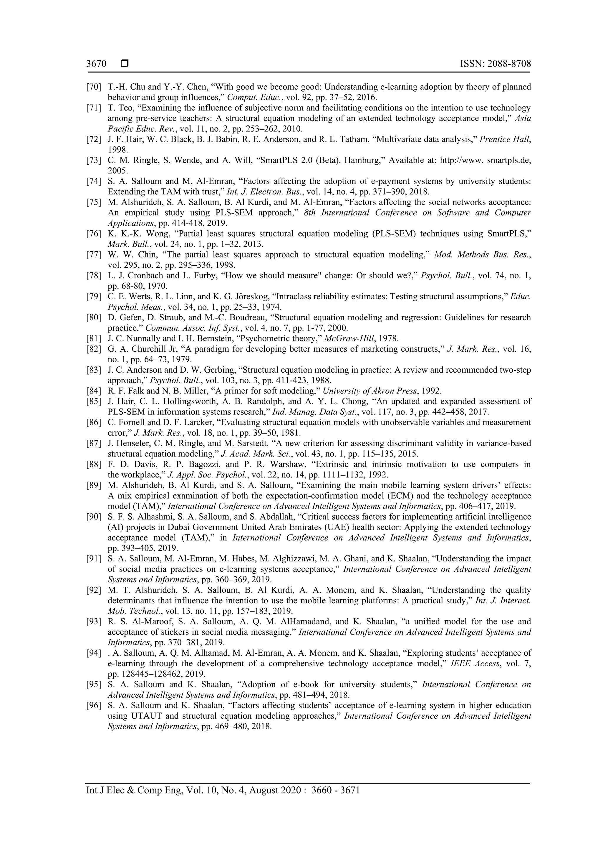  ISSN: 2088-8708
Int J Elec & Comp Eng, Vol. 10, No. 4, August 2020 : 3660 - 3671
3670
[70] T.-H. Chu and Y.-Y. Chen, “With good we become good: Understanding e-learning adoption by theory of planned
behavior and group influences,” Comput. Educ., vol. 92, pp. 37–52, 2016.
[71] T. Teo, “Examining the influence of subjective norm and facilitating conditions on the intention to use technology
among pre-service teachers: A structural equation modeling of an extended technology acceptance model,” Asia
Pacific Educ. Rev., vol. 11, no. 2, pp. 253–262, 2010.
[72] J. F. Hair, W. C. Black, B. J. Babin, R. E. Anderson, and R. L. Tatham, “Multivariate data analysis,” Prentice Hall,
1998.
[73] C. M. Ringle, S. Wende, and A. Will, “SmartPLS 2.0 (Beta). Hamburg,” Available at: http://www. smartpls.de,
2005.
[74] S. A. Salloum and M. Al-Emran, “Factors affecting the adoption of e-payment systems by university students:
Extending the TAM with trust,” Int. J. Electron. Bus., vol. 14, no. 4, pp. 371–390, 2018.
[75] M. Alshurideh, S. A. Salloum, B. Al Kurdi, and M. Al-Emran, “Factors affecting the social networks acceptance:
An empirical study using PLS-SEM approach,” 8th International Conference on Software and Computer
Applications, pp. 414-418, 2019.
[76] K. K.-K. Wong, “Partial least squares structural equation modeling (PLS-SEM) techniques using SmartPLS,”
Mark. Bull., vol. 24, no. 1, pp. 1–32, 2013.
[77] W. W. Chin, “The partial least squares approach to structural equation modeling,” Mod. Methods Bus. Res.,
vol. 295, no. 2, pp. 295–336, 1998.
[78] L. J. Cronbach and L. Furby, “How we should measure" change: Or should we?,” Psychol. Bull., vol. 74, no. 1,
pp. 68-80, 1970.
[79] C. E. Werts, R. L. Linn, and K. G. Jöreskog, “Intraclass reliability estimates: Testing structural assumptions,” Educ.
Psychol. Meas., vol. 34, no. 1, pp. 25–33, 1974.
[80] D. Gefen, D. Straub, and M.-C. Boudreau, “Structural equation modeling and regression: Guidelines for research
practice,” Commun. Assoc. Inf. Syst., vol. 4, no. 7, pp. 1-77, 2000.
[81] J. C. Nunnally and I. H. Bernstein, “Psychometric theory,” McGraw-Hill, 1978.
[82] G. A. Churchill Jr, “A paradigm for developing better measures of marketing constructs,” J. Mark. Res., vol. 16,
no. 1, pp. 64–73, 1979.
[83] J. C. Anderson and D. W. Gerbing, “Structural equation modeling in practice: A review and recommended two-step
approach,” Psychol. Bull., vol. 103, no. 3, pp. 411-423, 1988.
[84] R. F. Falk and N. B. Miller, “A primer for soft modeling,” University of Akron Press, 1992.
[85] J. Hair, C. L. Hollingsworth, A. B. Randolph, and A. Y. L. Chong, “An updated and expanded assessment of
PLS-SEM in information systems research,” Ind. Manag. Data Syst., vol. 117, no. 3, pp. 442–458, 2017.
[86] C. Fornell and D. F. Larcker, “Evaluating structural equation models with unobservable variables and measurement
error,” J. Mark. Res., vol. 18, no. 1, pp. 39–50, 1981.
[87] J. Henseler, C. M. Ringle, and M. Sarstedt, “A new criterion for assessing discriminant validity in variance-based
structural equation modeling,” J. Acad. Mark. Sci., vol. 43, no. 1, pp. 115–135, 2015.
[88] F. D. Davis, R. P. Bagozzi, and P. R. Warshaw, “Extrinsic and intrinsic motivation to use computers in
the workplace,” J. Appl. Soc. Psychol., vol. 22, no. 14, pp. 1111–1132, 1992.
[89] M. Alshurideh, B. Al Kurdi, and S. A. Salloum, “Examining the main mobile learning system drivers’ effects:
A mix empirical examination of both the expectation-confirmation model (ECM) and the technology acceptance
model (TAM),” International Conference on Advanced Intelligent Systems and Informatics, pp. 406–417, 2019.
[90] S. F. S. Alhashmi, S. A. Salloum, and S. Abdallah, “Critical success factors for implementing artificial intelligence
(AI) projects in Dubai Government United Arab Emirates (UAE) health sector: Applying the extended technology
acceptance model (TAM),” in International Conference on Advanced Intelligent Systems and Informatics,
pp. 393–405, 2019.
[91] S. A. Salloum, M. Al-Emran, M. Habes, M. Alghizzawi, M. A. Ghani, and K. Shaalan, “Understanding the impact
of social media practices on e-learning systems acceptance,” International Conference on Advanced Intelligent
Systems and Informatics, pp. 360–369, 2019.
[92] M. T. Alshurideh, S. A. Salloum, B. Al Kurdi, A. A. Monem, and K. Shaalan, “Understanding the quality
determinants that influence the intention to use the mobile learning platforms: A practical study,” Int. J. Interact.
Mob. Technol., vol. 13, no. 11, pp. 157–183, 2019.
[93] R. S. Al-Maroof, S. A. Salloum, A. Q. M. AlHamadand, and K. Shaalan, “a unified model for the use and
acceptance of stickers in social media messaging,” International Conference on Advanced Intelligent Systems and
Informatics, pp. 370–381, 2019.
[94] . A. Salloum, A. Q. M. Alhamad, M. Al-Emran, A. A. Monem, and K. Shaalan, “Exploring students’ acceptance of
e-learning through the development of a comprehensive technology acceptance model,” IEEE Access, vol. 7,
pp. 128445–128462, 2019.
[95] S. A. Salloum and K. Shaalan, “Adoption of e-book for university students,” International Conference on
Advanced Intelligent Systems and Informatics, pp. 481–494, 2018.
[96] S. A. Salloum and K. Shaalan, “Factors affecting students’ acceptance of e-learning system in higher education
using UTAUT and structural equation modeling approaches,” International Conference on Advanced Intelligent
Systems and Informatics, pp. 469–480, 2018.
 