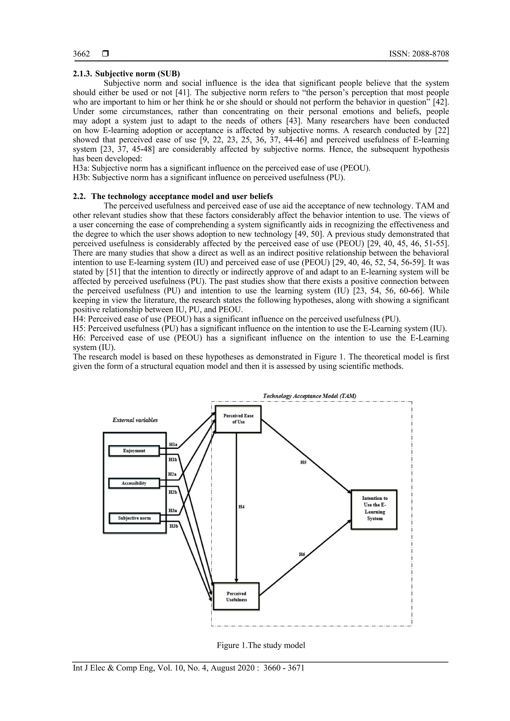  ISSN: 2088-8708
Int J Elec & Comp Eng, Vol. 10, No. 4, August 2020 : 3660 - 3671
3662
2.1.3. Subjective norm (SUB)
Subjective norm and social influence is the idea that significant people believe that the system
should either be used or not [41]. The subjective norm refers to “the person’s perception that most people
who are important to him or her think he or she should or should not perform the behavior in question” [42].
Under some circumstances, rather than concentrating on their personal emotions and beliefs, people
may adopt a system just to adapt to the needs of others [43]. Many researchers have been conducted
on how E-learning adoption or acceptance is affected by subjective norms. A research conducted by [22]
showed that perceived ease of use [9, 22, 23, 25, 36, 37, 44-46] and perceived usefulness of E-learning
system [23, 37, 45-48] are considerably affected by subjective norms. Hence, the subsequent hypothesis
has been developed:
H3a: Subjective norm has a significant influence on the perceived ease of use (PEOU).
H3b: Subjective norm has a significant influence on perceived usefulness (PU).
2.2. The technology acceptance model and user beliefs
The perceived usefulness and perceived ease of use aid the acceptance of new technology. TAM and
other relevant studies show that these factors considerably affect the behavior intention to use. The views of
a user concerning the ease of comprehending a system significantly aids in recognizing the effectiveness and
the degree to which the user shows adoption to new technology [49, 50]. A previous study demonstrated that
perceived usefulness is considerably affected by the perceived ease of use (PEOU) [29, 40, 45, 46, 51-55].
There are many studies that show a direct as well as an indirect positive relationship between the behavioral
intention to use E-learning system (IU) and perceived ease of use (PEOU) [29, 40, 46, 52, 54, 56-59]. It was
stated by [51] that the intention to directly or indirectly approve of and adapt to an E-learning system will be
affected by perceived usefulness (PU). The past studies show that there exists a positive connection between
the perceived usefulness (PU) and intention to use the learning system (IU) [23, 54, 56, 60-66]. While
keeping in view the literature, the research states the following hypotheses, along with showing a significant
positive relationship between IU, PU, and PEOU.
H4: Perceived ease of use (PEOU) has a significant influence on the perceived usefulness (PU).
H5: Perceived usefulness (PU) has a significant influence on the intention to use the E-Learning system (IU).
H6: Perceived ease of use (PEOU) has a significant influence on the intention to use the E-Learning
system (IU).
The research model is based on these hypotheses as demonstrated in Figure 1. The theoretical model is first
given the form of a structural equation model and then it is assessed by using scientific methods.
Figure 1.The study model
 