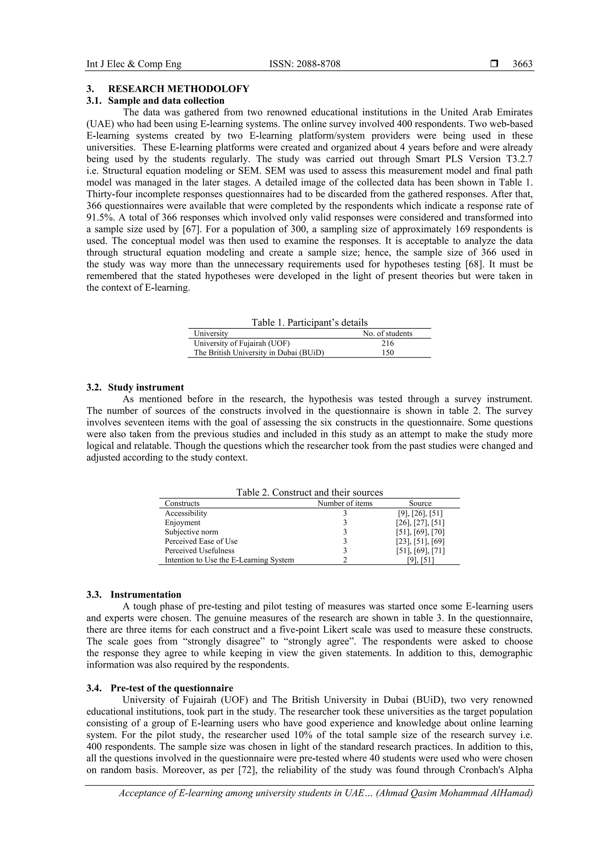 Int J Elec & Comp Eng ISSN: 2088-8708 
Acceptance of E-learning among university students in UAE… (Ahmad Qasim Mohammad AlHamad)
3663
3. RESEARCH METHODOLOFY
3.1. Sample and data collection
The data was gathered from two renowned educational institutions in the United Arab Emirates
(UAE) who had been using E-learning systems. The online survey involved 400 respondents. Two web-based
E-learning systems created by two E-learning platform/system providers were being used in these
universities. These E-learning platforms were created and organized about 4 years before and were already
being used by the students regularly. The study was carried out through Smart PLS Version T3.2.7
i.e. Structural equation modeling or SEM. SEM was used to assess this measurement model and final path
model was managed in the later stages. A detailed image of the collected data has been shown in Table 1.
Thirty-four incomplete responses questionnaires had to be discarded from the gathered responses. After that,
366 questionnaires were available that were completed by the respondents which indicate a response rate of
91.5%. A total of 366 responses which involved only valid responses were considered and transformed into
a sample size used by [67]. For a population of 300, a sampling size of approximately 169 respondents is
used. The conceptual model was then used to examine the responses. It is acceptable to analyze the data
through structural equation modeling and create a sample size; hence, the sample size of 366 used in
the study was way more than the unnecessary requirements used for hypotheses testing [68]. It must be
remembered that the stated hypotheses were developed in the light of present theories but were taken in
the context of E-learning.
Table 1. Participant’s details
University No. of students
University of Fujairah (UOF) 216
The British University in Dubai (BUiD) 150
3.2. Study instrument
As mentioned before in the research, the hypothesis was tested through a survey instrument.
The number of sources of the constructs involved in the questionnaire is shown in table 2. The survey
involves seventeen items with the goal of assessing the six constructs in the questionnaire. Some questions
were also taken from the previous studies and included in this study as an attempt to make the study more
logical and relatable. Though the questions which the researcher took from the past studies were changed and
adjusted according to the study context.
Table 2. Construct and their sources
Constructs Number of items Source
Accessibility 3 [9], [26], [51]
Enjoyment 3 [26], [27], [51]
Subjective norm 3 [51], [69], [70]
Perceived Ease of Use 3 [23], [51], [69]
Perceived Usefulness 3 [51], [69], [71]
Intention to Use the E-Learning System 2 [9], [51]
3.3. Instrumentation
A tough phase of pre-testing and pilot testing of measures was started once some E-learning users
and experts were chosen. The genuine measures of the research are shown in table 3. In the questionnaire,
there are three items for each construct and a five-point Likert scale was used to measure these constructs.
The scale goes from “strongly disagree” to “strongly agree”. The respondents were asked to choose
the response they agree to while keeping in view the given statements. In addition to this, demographic
information was also required by the respondents.
3.4. Pre-test of the questionnaire
University of Fujairah (UOF) and The British University in Dubai (BUiD), two very renowned
educational institutions, took part in the study. The researcher took these universities as the target population
consisting of a group of E-learning users who have good experience and knowledge about online learning
system. For the pilot study, the researcher used 10% of the total sample size of the research survey i.e.
400 respondents. The sample size was chosen in light of the standard research practices. In addition to this,
all the questions involved in the questionnaire were pre-tested where 40 students were used who were chosen
on random basis. Moreover, as per [72], the reliability of the study was found through Cronbach's Alpha
 