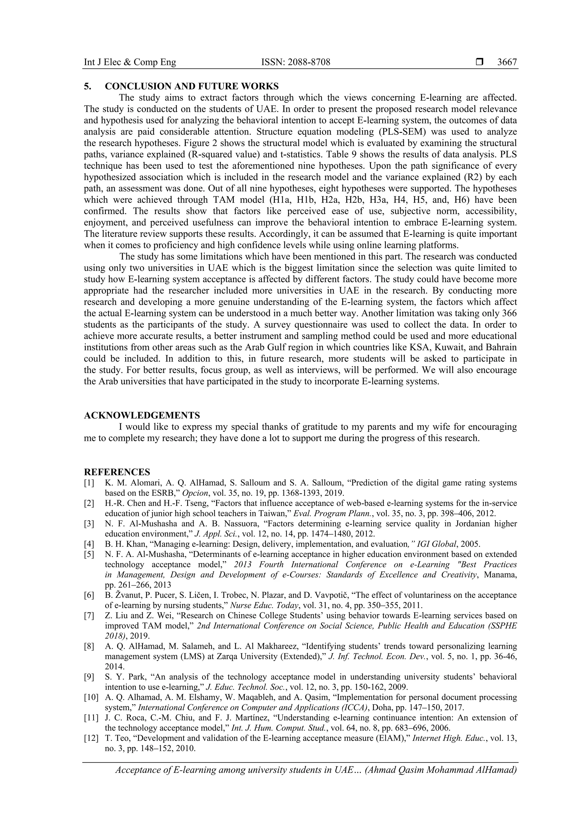 Int J Elec & Comp Eng ISSN: 2088-8708 
Acceptance of E-learning among university students in UAE… (Ahmad Qasim Mohammad AlHamad)
3667
5. CONCLUSION AND FUTURE WORKS
The study aims to extract factors through which the views concerning E-learning are affected.
The study is conducted on the students of UAE. In order to present the proposed research model relevance
and hypothesis used for analyzing the behavioral intention to accept E-learning system, the outcomes of data
analysis are paid considerable attention. Structure equation modeling (PLS-SEM) was used to analyze
the research hypotheses. Figure 2 shows the structural model which is evaluated by examining the structural
paths, variance explained (R-squared value) and t-statistics. Table 9 shows the results of data analysis. PLS
technique has been used to test the aforementioned nine hypotheses. Upon the path significance of every
hypothesized association which is included in the research model and the variance explained (R2) by each
path, an assessment was done. Out of all nine hypotheses, eight hypotheses were supported. The hypotheses
which were achieved through TAM model (H1a, H1b, H2a, H2b, H3a, H4, H5, and, H6) have been
confirmed. The results show that factors like perceived ease of use, subjective norm, accessibility,
enjoyment, and perceived usefulness can improve the behavioral intention to embrace E-learning system.
The literature review supports these results. Accordingly, it can be assumed that E-learning is quite important
when it comes to proficiency and high confidence levels while using online learning platforms.
The study has some limitations which have been mentioned in this part. The research was conducted
using only two universities in UAE which is the biggest limitation since the selection was quite limited to
study how E-learning system acceptance is affected by different factors. The study could have become more
appropriate had the researcher included more universities in UAE in the research. By conducting more
research and developing a more genuine understanding of the E-learning system, the factors which affect
the actual E-learning system can be understood in a much better way. Another limitation was taking only 366
students as the participants of the study. A survey questionnaire was used to collect the data. In order to
achieve more accurate results, a better instrument and sampling method could be used and more educational
institutions from other areas such as the Arab Gulf region in which countries like KSA, Kuwait, and Bahrain
could be included. In addition to this, in future research, more students will be asked to participate in
the study. For better results, focus group, as well as interviews, will be performed. We will also encourage
the Arab universities that have participated in the study to incorporate E-learning systems.
ACKNOWLEDGEMENTS
I would like to express my special thanks of gratitude to my parents and my wife for encouraging
me to complete my research; they have done a lot to support me during the progress of this research.
REFERENCES
[1] K. M. Alomari, A. Q. AlHamad, S. Salloum and S. A. Salloum, “Prediction of the digital game rating systems
based on the ESRB,” Opcion, vol. 35, no. 19, pp. 1368-1393, 2019.
[2] H.-R. Chen and H.-F. Tseng, “Factors that influence acceptance of web-based e-learning systems for the in-service
education of junior high school teachers in Taiwan,” Eval. Program Plann., vol. 35, no. 3, pp. 398–406, 2012.
[3] N. F. Al-Mushasha and A. B. Nassuora, “Factors determining e-learning service quality in Jordanian higher
education environment,” J. Appl. Sci., vol. 12, no. 14, pp. 1474–1480, 2012.
[4] B. H. Khan, “Managing e-learning: Design, delivery, implementation, and evaluation,” IGI Global, 2005.
[5] N. F. A. Al-Mushasha, “Determinants of e-learning acceptance in higher education environment based on extended
technology acceptance model,” 2013 Fourth International Conference on e-Learning "Best Practices
in Management, Design and Development of e-Courses: Standards of Excellence and Creativity, Manama,
pp. 261–266, 2013
[6] B. Žvanut, P. Pucer, S. Ličen, I. Trobec, N. Plazar, and D. Vavpotič, “The effect of voluntariness on the acceptance
of e-learning by nursing students,” Nurse Educ. Today, vol. 31, no. 4, pp. 350–355, 2011.
[7] Z. Liu and Z. Wei, “Research on Chinese College Students’ using behavior towards E-learning services based on
improved TAM model,” 2nd International Conference on Social Science, Public Health and Education (SSPHE
2018), 2019.
[8] A. Q. AlHamad, M. Salameh, and L. Al Makhareez, “Identifying students’ trends toward personalizing learning
management system (LMS) at Zarqa University (Extended),” J. Inf. Technol. Econ. Dev., vol. 5, no. 1, pp. 36-46,
2014.
[9] S. Y. Park, “An analysis of the technology acceptance model in understanding university students’ behavioral
intention to use e-learning,” J. Educ. Technol. Soc., vol. 12, no. 3, pp. 150-162, 2009.
[10] A. Q. Alhamad, A. M. Elshamy, W. Maqableh, and A. Qasim, “Implementation for personal document processing
system,” International Conference on Computer and Applications (ICCA), Doha, pp. 147–150, 2017.
[11] J. C. Roca, C.-M. Chiu, and F. J. Martínez, “Understanding e-learning continuance intention: An extension of
the technology acceptance model,” Int. J. Hum. Comput. Stud., vol. 64, no. 8, pp. 683–696, 2006.
[12] T. Teo, “Development and validation of the E-learning acceptance measure (ElAM),” Internet High. Educ., vol. 13,
no. 3, pp. 148–152, 2010.
 