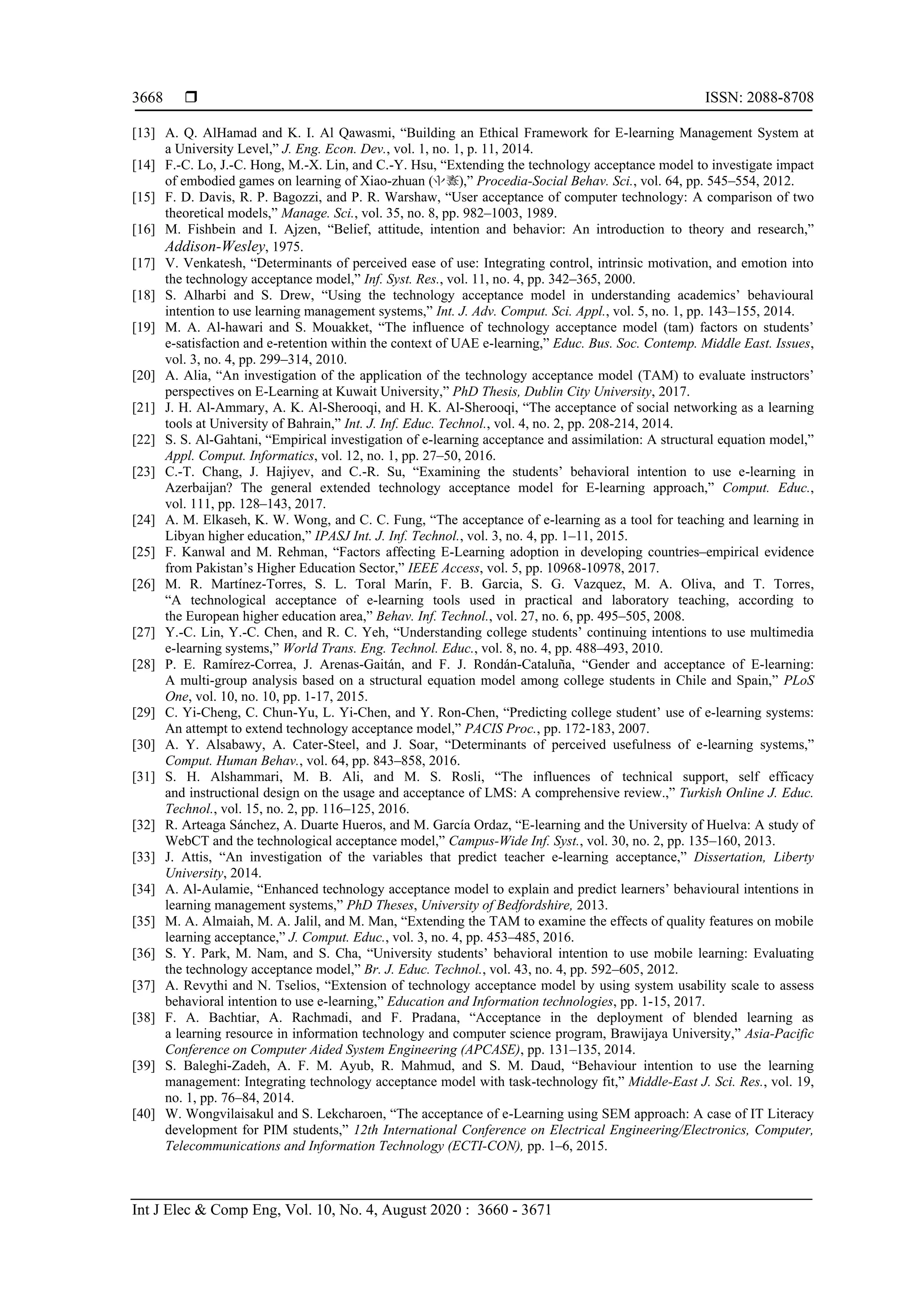  ISSN: 2088-8708
Int J Elec & Comp Eng, Vol. 10, No. 4, August 2020 : 3660 - 3671
3668
[13] A. Q. AlHamad and K. I. Al Qawasmi, “Building an Ethical Framework for E-learning Management System at
a University Level,” J. Eng. Econ. Dev., vol. 1, no. 1, p. 11, 2014.
[14] F.-C. Lo, J.-C. Hong, M.-X. Lin, and C.-Y. Hsu, “Extending the technology acceptance model to investigate impact
of embodied games on learning of Xiao-zhuan ( ),” Procedia-Social Behav. Sci., vol. 64, pp. 545–554, 2012.
[15] F. D. Davis, R. P. Bagozzi, and P. R. Warshaw, “User acceptance of computer technology: A comparison of two
theoretical models,” Manage. Sci., vol. 35, no. 8, pp. 982–1003, 1989.
[16] M. Fishbein and I. Ajzen, “Belief, attitude, intention and behavior: An introduction to theory and research,”
Addison-Wesley, 1975.
[17] V. Venkatesh, “Determinants of perceived ease of use: Integrating control, intrinsic motivation, and emotion into
the technology acceptance model,” Inf. Syst. Res., vol. 11, no. 4, pp. 342–365, 2000.
[18] S. Alharbi and S. Drew, “Using the technology acceptance model in understanding academics’ behavioural
intention to use learning management systems,” Int. J. Adv. Comput. Sci. Appl., vol. 5, no. 1, pp. 143–155, 2014.
[19] M. A. Al-hawari and S. Mouakket, “The influence of technology acceptance model (tam) factors on students’
e-satisfaction and e-retention within the context of UAE e-learning,” Educ. Bus. Soc. Contemp. Middle East. Issues,
vol. 3, no. 4, pp. 299–314, 2010.
[20] A. Alia, “An investigation of the application of the technology acceptance model (TAM) to evaluate instructors’
perspectives on E-Learning at Kuwait University,” PhD Thesis, Dublin City University, 2017.
[21] J. H. Al-Ammary, A. K. Al-Sherooqi, and H. K. Al-Sherooqi, “The acceptance of social networking as a learning
tools at University of Bahrain,” Int. J. Inf. Educ. Technol., vol. 4, no. 2, pp. 208-214, 2014.
[22] S. S. Al-Gahtani, “Empirical investigation of e-learning acceptance and assimilation: A structural equation model,”
Appl. Comput. Informatics, vol. 12, no. 1, pp. 27–50, 2016.
[23] C.-T. Chang, J. Hajiyev, and C.-R. Su, “Examining the students’ behavioral intention to use e-learning in
Azerbaijan? The general extended technology acceptance model for E-learning approach,” Comput. Educ.,
vol. 111, pp. 128–143, 2017.
[24] A. M. Elkaseh, K. W. Wong, and C. C. Fung, “The acceptance of e-learning as a tool for teaching and learning in
Libyan higher education,” IPASJ Int. J. Inf. Technol., vol. 3, no. 4, pp. 1–11, 2015.
[25] F. Kanwal and M. Rehman, “Factors affecting E-Learning adoption in developing countries–empirical evidence
from Pakistan’s Higher Education Sector,” IEEE Access, vol. 5, pp. 10968-10978, 2017.
[26] M. R. Martínez-Torres, S. L. Toral Marín, F. B. Garcia, S. G. Vazquez, M. A. Oliva, and T. Torres,
“A technological acceptance of e-learning tools used in practical and laboratory teaching, according to
the European higher education area,” Behav. Inf. Technol., vol. 27, no. 6, pp. 495–505, 2008.
[27] Y.-C. Lin, Y.-C. Chen, and R. C. Yeh, “Understanding college students’ continuing intentions to use multimedia
e-learning systems,” World Trans. Eng. Technol. Educ., vol. 8, no. 4, pp. 488–493, 2010.
[28] P. E. Ramírez-Correa, J. Arenas-Gaitán, and F. J. Rondán-Cataluña, “Gender and acceptance of E-learning:
A multi-group analysis based on a structural equation model among college students in Chile and Spain,” PLoS
One, vol. 10, no. 10, pp. 1-17, 2015.
[29] C. Yi-Cheng, C. Chun-Yu, L. Yi-Chen, and Y. Ron-Chen, “Predicting college student’ use of e-learning systems:
An attempt to extend technology acceptance model,” PACIS Proc., pp. 172-183, 2007.
[30] A. Y. Alsabawy, A. Cater-Steel, and J. Soar, “Determinants of perceived usefulness of e-learning systems,”
Comput. Human Behav., vol. 64, pp. 843–858, 2016.
[31] S. H. Alshammari, M. B. Ali, and M. S. Rosli, “The influences of technical support, self efficacy
and instructional design on the usage and acceptance of LMS: A comprehensive review.,” Turkish Online J. Educ.
Technol., vol. 15, no. 2, pp. 116–125, 2016.
[32] R. Arteaga Sánchez, A. Duarte Hueros, and M. García Ordaz, “E-learning and the University of Huelva: A study of
WebCT and the technological acceptance model,” Campus-Wide Inf. Syst., vol. 30, no. 2, pp. 135–160, 2013.
[33] J. Attis, “An investigation of the variables that predict teacher e-learning acceptance,” Dissertation, Liberty
University, 2014.
[34] A. Al-Aulamie, “Enhanced technology acceptance model to explain and predict learners’ behavioural intentions in
learning management systems,” PhD Theses, University of Bedfordshire, 2013.
[35] M. A. Almaiah, M. A. Jalil, and M. Man, “Extending the TAM to examine the effects of quality features on mobile
learning acceptance,” J. Comput. Educ., vol. 3, no. 4, pp. 453–485, 2016.
[36] S. Y. Park, M. Nam, and S. Cha, “University students’ behavioral intention to use mobile learning: Evaluating
the technology acceptance model,” Br. J. Educ. Technol., vol. 43, no. 4, pp. 592–605, 2012.
[37] A. Revythi and N. Tselios, “Extension of technology acceptance model by using system usability scale to assess
behavioral intention to use e-learning,” Education and Information technologies, pp. 1-15, 2017.
[38] F. A. Bachtiar, A. Rachmadi, and F. Pradana, “Acceptance in the deployment of blended learning as
a learning resource in information technology and computer science program, Brawijaya University,” Asia-Pacific
Conference on Computer Aided System Engineering (APCASE), pp. 131–135, 2014.
[39] S. Baleghi-Zadeh, A. F. M. Ayub, R. Mahmud, and S. M. Daud, “Behaviour intention to use the learning
management: Integrating technology acceptance model with task-technology fit,” Middle-East J. Sci. Res., vol. 19,
no. 1, pp. 76–84, 2014.
[40] W. Wongvilaisakul and S. Lekcharoen, “The acceptance of e-Learning using SEM approach: A case of IT Literacy
development for PIM students,” 12th International Conference on Electrical Engineering/Electronics, Computer,
Telecommunications and Information Technology (ECTI-CON), pp. 1–6, 2015.
 