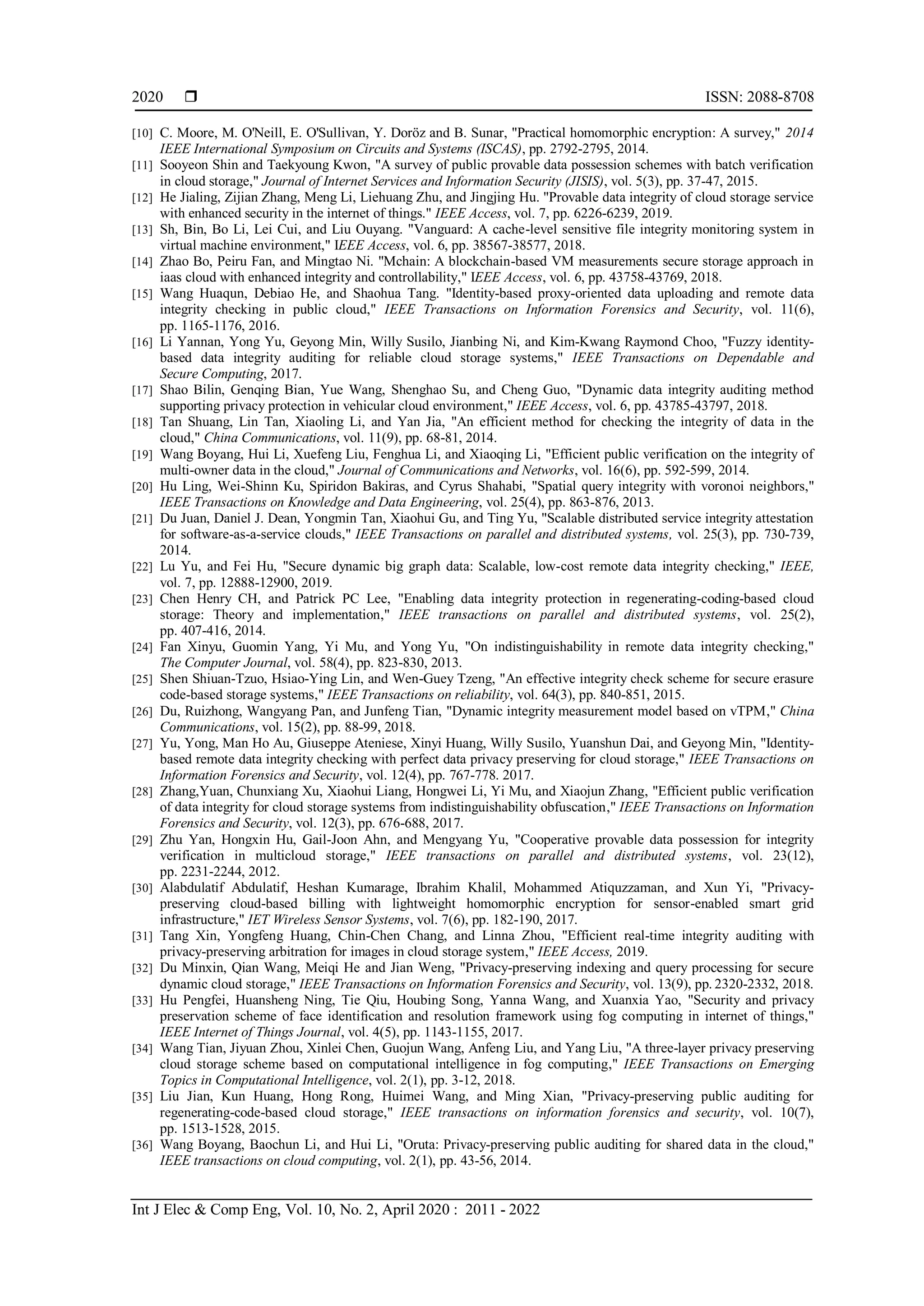 ISSN: 2088-8708
Int J Elec & Comp Eng, Vol. 10, No. 2, April 2020 : 2011 - 2022
2020
[10] C. Moore, M. O'Neill, E. O'Sullivan, Y. Doröz and B. Sunar, "Practical homomorphic encryption: A survey," 2014
IEEE International Symposium on Circuits and Systems (ISCAS), pp. 2792-2795, 2014.
[11] Sooyeon Shin and Taekyoung Kwon, "A survey of public provable data possession schemes with batch verification
in cloud storage," Journal of Internet Services and Information Security (JISIS), vol. 5(3), pp. 37-47, 2015.
[12] He Jialing, Zijian Zhang, Meng Li, Liehuang Zhu, and Jingjing Hu. "Provable data integrity of cloud storage service
with enhanced security in the internet of things." IEEE Access, vol. 7, pp. 6226-6239, 2019.
[13] Sh, Bin, Bo Li, Lei Cui, and Liu Ouyang. "Vanguard: A cache-level sensitive file integrity monitoring system in
virtual machine environment," IEEE Access, vol. 6, pp. 38567-38577, 2018.
[14] Zhao Bo, Peiru Fan, and Mingtao Ni. "Mchain: A blockchain-based VM measurements secure storage approach in
iaas cloud with enhanced integrity and controllability," IEEE Access, vol. 6, pp. 43758-43769, 2018.
[15] Wang Huaqun, Debiao He, and Shaohua Tang. "Identity-based proxy-oriented data uploading and remote data
integrity checking in public cloud," IEEE Transactions on Information Forensics and Security, vol. 11(6),
pp. 1165-1176, 2016.
[16] Li Yannan, Yong Yu, Geyong Min, Willy Susilo, Jianbing Ni, and Kim-Kwang Raymond Choo, "Fuzzy identity-
based data integrity auditing for reliable cloud storage systems," IEEE Transactions on Dependable and
Secure Computing, 2017.
[17] Shao Bilin, Genqing Bian, Yue Wang, Shenghao Su, and Cheng Guo, "Dynamic data integrity auditing method
supporting privacy protection in vehicular cloud environment," IEEE Access, vol. 6, pp. 43785-43797, 2018.
[18] Tan Shuang, Lin Tan, Xiaoling Li, and Yan Jia, "An efficient method for checking the integrity of data in the
cloud," China Communications, vol. 11(9), pp. 68-81, 2014.
[19] Wang Boyang, Hui Li, Xuefeng Liu, Fenghua Li, and Xiaoqing Li, "Efficient public verification on the integrity of
multi-owner data in the cloud," Journal of Communications and Networks, vol. 16(6), pp. 592-599, 2014.
[20] Hu Ling, Wei-Shinn Ku, Spiridon Bakiras, and Cyrus Shahabi, "Spatial query integrity with voronoi neighbors,"
IEEE Transactions on Knowledge and Data Engineering, vol. 25(4), pp. 863-876, 2013.
[21] Du Juan, Daniel J. Dean, Yongmin Tan, Xiaohui Gu, and Ting Yu, "Scalable distributed service integrity attestation
for software-as-a-service clouds," IEEE Transactions on parallel and distributed systems, vol. 25(3), pp. 730-739,
2014.
[22] Lu Yu, and Fei Hu, "Secure dynamic big graph data: Scalable, low-cost remote data integrity checking," IEEE,
vol. 7, pp. 12888-12900, 2019.
[23] Chen Henry CH, and Patrick PC Lee, "Enabling data integrity protection in regenerating-coding-based cloud
storage: Theory and implementation," IEEE transactions on parallel and distributed systems, vol. 25(2),
pp. 407-416, 2014.
[24] Fan Xinyu, Guomin Yang, Yi Mu, and Yong Yu, "On indistinguishability in remote data integrity checking,"
The Computer Journal, vol. 58(4), pp. 823-830, 2013.
[25] Shen Shiuan-Tzuo, Hsiao-Ying Lin, and Wen-Guey Tzeng, "An effective integrity check scheme for secure erasure
code-based storage systems," IEEE Transactions on reliability, vol. 64(3), pp. 840-851, 2015.
[26] Du, Ruizhong, Wangyang Pan, and Junfeng Tian, "Dynamic integrity measurement model based on vTPM," China
Communications, vol. 15(2), pp. 88-99, 2018.
[27] Yu, Yong, Man Ho Au, Giuseppe Ateniese, Xinyi Huang, Willy Susilo, Yuanshun Dai, and Geyong Min, "Identity-
based remote data integrity checking with perfect data privacy preserving for cloud storage," IEEE Transactions on
Information Forensics and Security, vol. 12(4), pp. 767-778. 2017.
[28] Zhang,Yuan, Chunxiang Xu, Xiaohui Liang, Hongwei Li, Yi Mu, and Xiaojun Zhang, "Efficient public verification
of data integrity for cloud storage systems from indistinguishability obfuscation," IEEE Transactions on Information
Forensics and Security, vol. 12(3), pp. 676-688, 2017.
[29] Zhu Yan, Hongxin Hu, Gail-Joon Ahn, and Mengyang Yu, "Cooperative provable data possession for integrity
verification in multicloud storage," IEEE transactions on parallel and distributed systems, vol. 23(12),
pp. 2231-2244, 2012.
[30] Alabdulatif Abdulatif, Heshan Kumarage, Ibrahim Khalil, Mohammed Atiquzzaman, and Xun Yi, "Privacy-
preserving cloud-based billing with lightweight homomorphic encryption for sensor-enabled smart grid
infrastructure," IET Wireless Sensor Systems, vol. 7(6), pp. 182-190, 2017.
[31] Tang Xin, Yongfeng Huang, Chin-Chen Chang, and Linna Zhou, "Efficient real-time integrity auditing with
privacy-preserving arbitration for images in cloud storage system," IEEE Access, 2019.
[32] Du Minxin, Qian Wang, Meiqi He and Jian Weng, "Privacy-preserving indexing and query processing for secure
dynamic cloud storage," IEEE Transactions on Information Forensics and Security, vol. 13(9), pp. 2320-2332, 2018.
[33] Hu Pengfei, Huansheng Ning, Tie Qiu, Houbing Song, Yanna Wang, and Xuanxia Yao, "Security and privacy
preservation scheme of face identification and resolution framework using fog computing in internet of things,"
IEEE Internet of Things Journal, vol. 4(5), pp. 1143-1155, 2017.
[34] Wang Tian, Jiyuan Zhou, Xinlei Chen, Guojun Wang, Anfeng Liu, and Yang Liu, "A three-layer privacy preserving
cloud storage scheme based on computational intelligence in fog computing," IEEE Transactions on Emerging
Topics in Computational Intelligence, vol. 2(1), pp. 3-12, 2018.
[35] Liu Jian, Kun Huang, Hong Rong, Huimei Wang, and Ming Xian, "Privacy-preserving public auditing for
regenerating-code-based cloud storage," IEEE transactions on information forensics and security, vol. 10(7),
pp. 1513-1528, 2015.
[36] Wang Boyang, Baochun Li, and Hui Li, "Oruta: Privacy-preserving public auditing for shared data in the cloud,"
IEEE transactions on cloud computing, vol. 2(1), pp. 43-56, 2014.
 