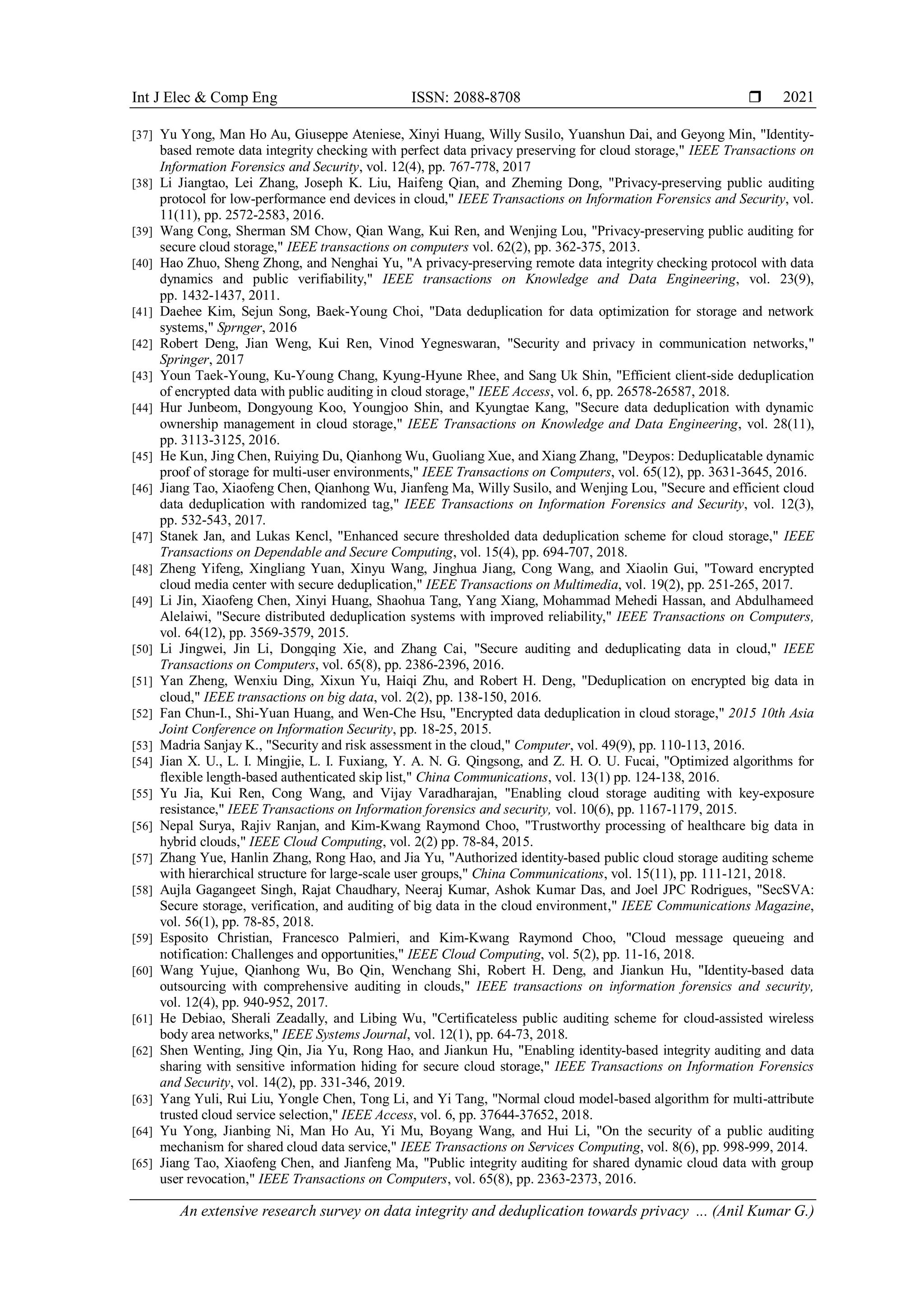 Int J Elec & Comp Eng ISSN: 2088-8708 
An extensive research survey on data integrity and deduplication towards privacy ... (Anil Kumar G.)
2021
[37] Yu Yong, Man Ho Au, Giuseppe Ateniese, Xinyi Huang, Willy Susilo, Yuanshun Dai, and Geyong Min, "Identity-
based remote data integrity checking with perfect data privacy preserving for cloud storage," IEEE Transactions on
Information Forensics and Security, vol. 12(4), pp. 767-778, 2017
[38] Li Jiangtao, Lei Zhang, Joseph K. Liu, Haifeng Qian, and Zheming Dong, "Privacy-preserving public auditing
protocol for low-performance end devices in cloud," IEEE Transactions on Information Forensics and Security, vol.
11(11), pp. 2572-2583, 2016.
[39] Wang Cong, Sherman SM Chow, Qian Wang, Kui Ren, and Wenjing Lou, "Privacy-preserving public auditing for
secure cloud storage," IEEE transactions on computers vol. 62(2), pp. 362-375, 2013.
[40] Hao Zhuo, Sheng Zhong, and Nenghai Yu, "A privacy-preserving remote data integrity checking protocol with data
dynamics and public verifiability," IEEE transactions on Knowledge and Data Engineering, vol. 23(9),
pp. 1432-1437, 2011.
[41] Daehee Kim, Sejun Song, Baek-Young Choi, "Data deduplication for data optimization for storage and network
systems," Sprnger, 2016
[42] Robert Deng, Jian Weng, Kui Ren, Vinod Yegneswaran, "Security and privacy in communication networks,"
Springer, 2017
[43] Youn Taek-Young, Ku-Young Chang, Kyung-Hyune Rhee, and Sang Uk Shin, "Efficient client-side deduplication
of encrypted data with public auditing in cloud storage," IEEE Access, vol. 6, pp. 26578-26587, 2018.
[44] Hur Junbeom, Dongyoung Koo, Youngjoo Shin, and Kyungtae Kang, "Secure data deduplication with dynamic
ownership management in cloud storage," IEEE Transactions on Knowledge and Data Engineering, vol. 28(11),
pp. 3113-3125, 2016.
[45] He Kun, Jing Chen, Ruiying Du, Qianhong Wu, Guoliang Xue, and Xiang Zhang, "Deypos: Deduplicatable dynamic
proof of storage for multi-user environments," IEEE Transactions on Computers, vol. 65(12), pp. 3631-3645, 2016.
[46] Jiang Tao, Xiaofeng Chen, Qianhong Wu, Jianfeng Ma, Willy Susilo, and Wenjing Lou, "Secure and efficient cloud
data deduplication with randomized tag," IEEE Transactions on Information Forensics and Security, vol. 12(3),
pp. 532-543, 2017.
[47] Stanek Jan, and Lukas Kencl, "Enhanced secure thresholded data deduplication scheme for cloud storage," IEEE
Transactions on Dependable and Secure Computing, vol. 15(4), pp. 694-707, 2018.
[48] Zheng Yifeng, Xingliang Yuan, Xinyu Wang, Jinghua Jiang, Cong Wang, and Xiaolin Gui, "Toward encrypted
cloud media center with secure deduplication," IEEE Transactions on Multimedia, vol. 19(2), pp. 251-265, 2017.
[49] Li Jin, Xiaofeng Chen, Xinyi Huang, Shaohua Tang, Yang Xiang, Mohammad Mehedi Hassan, and Abdulhameed
Alelaiwi, "Secure distributed deduplication systems with improved reliability," IEEE Transactions on Computers,
vol. 64(12), pp. 3569-3579, 2015.
[50] Li Jingwei, Jin Li, Dongqing Xie, and Zhang Cai, "Secure auditing and deduplicating data in cloud," IEEE
Transactions on Computers, vol. 65(8), pp. 2386-2396, 2016.
[51] Yan Zheng, Wenxiu Ding, Xixun Yu, Haiqi Zhu, and Robert H. Deng, "Deduplication on encrypted big data in
cloud," IEEE transactions on big data, vol. 2(2), pp. 138-150, 2016.
[52] Fan Chun-I., Shi-Yuan Huang, and Wen-Che Hsu, "Encrypted data deduplication in cloud storage," 2015 10th Asia
Joint Conference on Information Security, pp. 18-25, 2015.
[53] Madria Sanjay K., "Security and risk assessment in the cloud," Computer, vol. 49(9), pp. 110-113, 2016.
[54] Jian X. U., L. I. Mingjie, L. I. Fuxiang, Y. A. N. G. Qingsong, and Z. H. O. U. Fucai, "Optimized algorithms for
flexible length-based authenticated skip list," China Communications, vol. 13(1) pp. 124-138, 2016.
[55] Yu Jia, Kui Ren, Cong Wang, and Vijay Varadharajan, "Enabling cloud storage auditing with key-exposure
resistance," IEEE Transactions on Information forensics and security, vol. 10(6), pp. 1167-1179, 2015.
[56] Nepal Surya, Rajiv Ranjan, and Kim-Kwang Raymond Choo, "Trustworthy processing of healthcare big data in
hybrid clouds," IEEE Cloud Computing, vol. 2(2) pp. 78-84, 2015.
[57] Zhang Yue, Hanlin Zhang, Rong Hao, and Jia Yu, "Authorized identity-based public cloud storage auditing scheme
with hierarchical structure for large-scale user groups," China Communications, vol. 15(11), pp. 111-121, 2018.
[58] Aujla Gagangeet Singh, Rajat Chaudhary, Neeraj Kumar, Ashok Kumar Das, and Joel JPC Rodrigues, "SecSVA:
Secure storage, verification, and auditing of big data in the cloud environment," IEEE Communications Magazine,
vol. 56(1), pp. 78-85, 2018.
[59] Esposito Christian, Francesco Palmieri, and Kim-Kwang Raymond Choo, "Cloud message queueing and
notification: Challenges and opportunities," IEEE Cloud Computing, vol. 5(2), pp. 11-16, 2018.
[60] Wang Yujue, Qianhong Wu, Bo Qin, Wenchang Shi, Robert H. Deng, and Jiankun Hu, "Identity-based data
outsourcing with comprehensive auditing in clouds," IEEE transactions on information forensics and security,
vol. 12(4), pp. 940-952, 2017.
[61] He Debiao, Sherali Zeadally, and Libing Wu, "Certificateless public auditing scheme for cloud-assisted wireless
body area networks," IEEE Systems Journal, vol. 12(1), pp. 64-73, 2018.
[62] Shen Wenting, Jing Qin, Jia Yu, Rong Hao, and Jiankun Hu, "Enabling identity-based integrity auditing and data
sharing with sensitive information hiding for secure cloud storage," IEEE Transactions on Information Forensics
and Security, vol. 14(2), pp. 331-346, 2019.
[63] Yang Yuli, Rui Liu, Yongle Chen, Tong Li, and Yi Tang, "Normal cloud model-based algorithm for multi-attribute
trusted cloud service selection," IEEE Access, vol. 6, pp. 37644-37652, 2018.
[64] Yu Yong, Jianbing Ni, Man Ho Au, Yi Mu, Boyang Wang, and Hui Li, "On the security of a public auditing
mechanism for shared cloud data service," IEEE Transactions on Services Computing, vol. 8(6), pp. 998-999, 2014.
[65] Jiang Tao, Xiaofeng Chen, and Jianfeng Ma, "Public integrity auditing for shared dynamic cloud data with group
user revocation," IEEE Transactions on Computers, vol. 65(8), pp. 2363-2373, 2016.
 