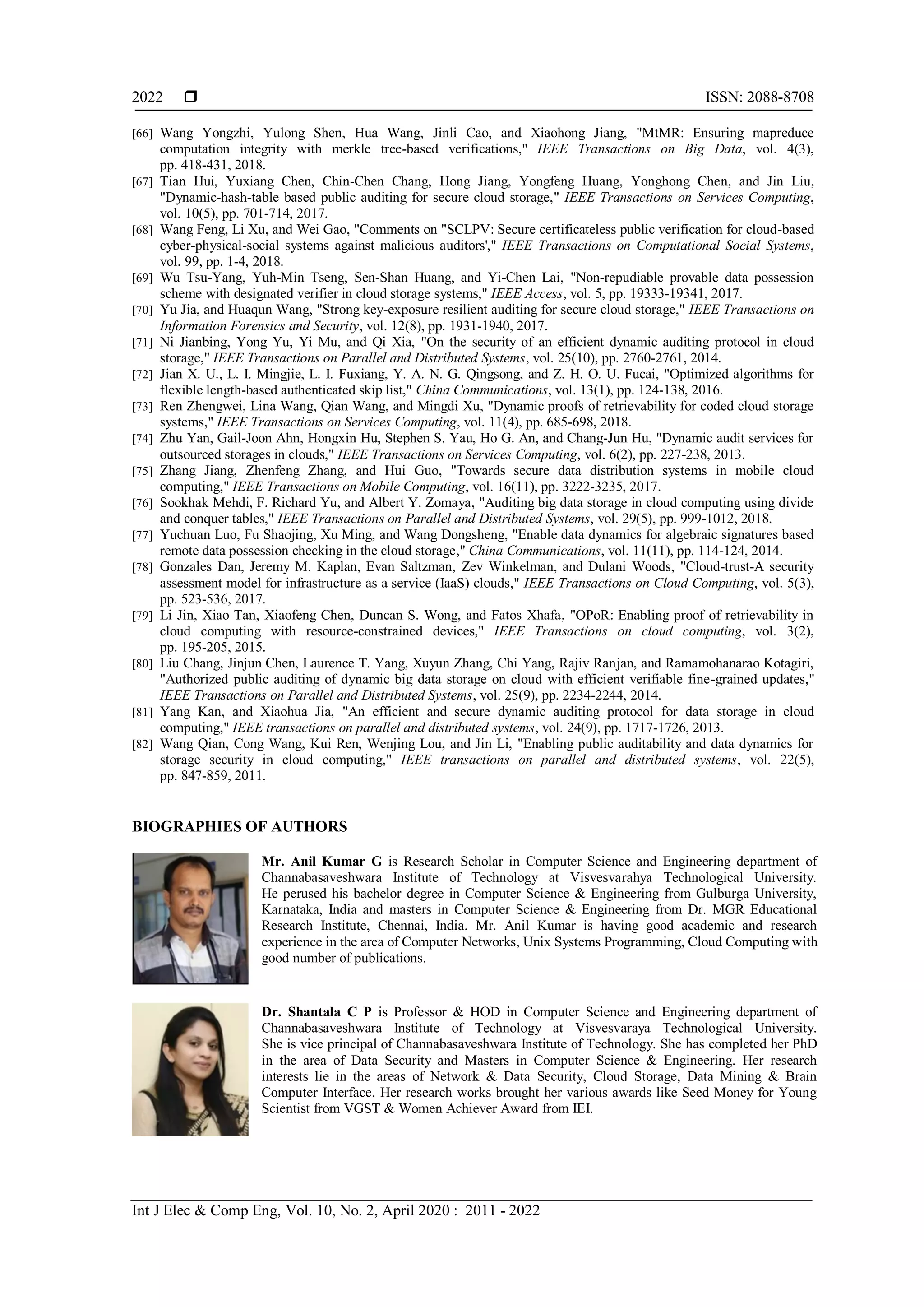  ISSN: 2088-8708
Int J Elec & Comp Eng, Vol. 10, No. 2, April 2020 : 2011 - 2022
2022
[66] Wang Yongzhi, Yulong Shen, Hua Wang, Jinli Cao, and Xiaohong Jiang, "MtMR: Ensuring mapreduce
computation integrity with merkle tree-based verifications," IEEE Transactions on Big Data, vol. 4(3),
pp. 418-431, 2018.
[67] Tian Hui, Yuxiang Chen, Chin-Chen Chang, Hong Jiang, Yongfeng Huang, Yonghong Chen, and Jin Liu,
"Dynamic-hash-table based public auditing for secure cloud storage," IEEE Transactions on Services Computing,
vol. 10(5), pp. 701-714, 2017.
[68] Wang Feng, Li Xu, and Wei Gao, "Comments on "SCLPV: Secure certificateless public verification for cloud-based
cyber-physical-social systems against malicious auditors'," IEEE Transactions on Computational Social Systems,
vol. 99, pp. 1-4, 2018.
[69] Wu Tsu-Yang, Yuh-Min Tseng, Sen-Shan Huang, and Yi-Chen Lai, "Non-repudiable provable data possession
scheme with designated verifier in cloud storage systems," IEEE Access, vol. 5, pp. 19333-19341, 2017.
[70] Yu Jia, and Huaqun Wang, "Strong key-exposure resilient auditing for secure cloud storage," IEEE Transactions on
Information Forensics and Security, vol. 12(8), pp. 1931-1940, 2017.
[71] Ni Jianbing, Yong Yu, Yi Mu, and Qi Xia, "On the security of an efficient dynamic auditing protocol in cloud
storage," IEEE Transactions on Parallel and Distributed Systems, vol. 25(10), pp. 2760-2761, 2014.
[72] Jian X. U., L. I. Mingjie, L. I. Fuxiang, Y. A. N. G. Qingsong, and Z. H. O. U. Fucai, "Optimized algorithms for
flexible length-based authenticated skip list," China Communications, vol. 13(1), pp. 124-138, 2016.
[73] Ren Zhengwei, Lina Wang, Qian Wang, and Mingdi Xu, "Dynamic proofs of retrievability for coded cloud storage
systems," IEEE Transactions on Services Computing, vol. 11(4), pp. 685-698, 2018.
[74] Zhu Yan, Gail-Joon Ahn, Hongxin Hu, Stephen S. Yau, Ho G. An, and Chang-Jun Hu, "Dynamic audit services for
outsourced storages in clouds," IEEE Transactions on Services Computing, vol. 6(2), pp. 227-238, 2013.
[75] Zhang Jiang, Zhenfeng Zhang, and Hui Guo, "Towards secure data distribution systems in mobile cloud
computing," IEEE Transactions on Mobile Computing, vol. 16(11), pp. 3222-3235, 2017.
[76] Sookhak Mehdi, F. Richard Yu, and Albert Y. Zomaya, "Auditing big data storage in cloud computing using divide
and conquer tables," IEEE Transactions on Parallel and Distributed Systems, vol. 29(5), pp. 999-1012, 2018.
[77] Yuchuan Luo, Fu Shaojing, Xu Ming, and Wang Dongsheng, "Enable data dynamics for algebraic signatures based
remote data possession checking in the cloud storage," China Communications, vol. 11(11), pp. 114-124, 2014.
[78] Gonzales Dan, Jeremy M. Kaplan, Evan Saltzman, Zev Winkelman, and Dulani Woods, "Cloud-trust-A security
assessment model for infrastructure as a service (IaaS) clouds," IEEE Transactions on Cloud Computing, vol. 5(3),
pp. 523-536, 2017.
[79] Li Jin, Xiao Tan, Xiaofeng Chen, Duncan S. Wong, and Fatos Xhafa, "OPoR: Enabling proof of retrievability in
cloud computing with resource-constrained devices," IEEE Transactions on cloud computing, vol. 3(2),
pp. 195-205, 2015.
[80] Liu Chang, Jinjun Chen, Laurence T. Yang, Xuyun Zhang, Chi Yang, Rajiv Ranjan, and Ramamohanarao Kotagiri,
"Authorized public auditing of dynamic big data storage on cloud with efficient verifiable fine-grained updates,"
IEEE Transactions on Parallel and Distributed Systems, vol. 25(9), pp. 2234-2244, 2014.
[81] Yang Kan, and Xiaohua Jia, "An efficient and secure dynamic auditing protocol for data storage in cloud
computing," IEEE transactions on parallel and distributed systems, vol. 24(9), pp. 1717-1726, 2013.
[82] Wang Qian, Cong Wang, Kui Ren, Wenjing Lou, and Jin Li, "Enabling public auditability and data dynamics for
storage security in cloud computing," IEEE transactions on parallel and distributed systems, vol. 22(5),
pp. 847-859, 2011.
BIOGRAPHIES OF AUTHORS
Mr. Anil Kumar G is Research Scholar in Computer Science and Engineering department of
Channabasaveshwara Institute of Technology at Visvesvarahya Technological University.
He perused his bachelor degree in Computer Science & Engineering from Gulburga University,
Karnataka, India and masters in Computer Science & Engineering from Dr. MGR Educational
Research Institute, Chennai, India. Mr. Anil Kumar is having good academic and research
experience in the area of Computer Networks, Unix Systems Programming, Cloud Computing with
good number of publications.
Dr. Shantala C P is Professor & HOD in Computer Science and Engineering department of
Channabasaveshwara Institute of Technology at Visvesvaraya Technological University.
She is vice principal of Channabasaveshwara Institute of Technology. She has completed her PhD
in the area of Data Security and Masters in Computer Science & Engineering. Her research
interests lie in the areas of Network & Data Security, Cloud Storage, Data Mining & Brain
Computer Interface. Her research works brought her various awards like Seed Money for Young
Scientist from VGST & Women Achiever Award from IEI.
 