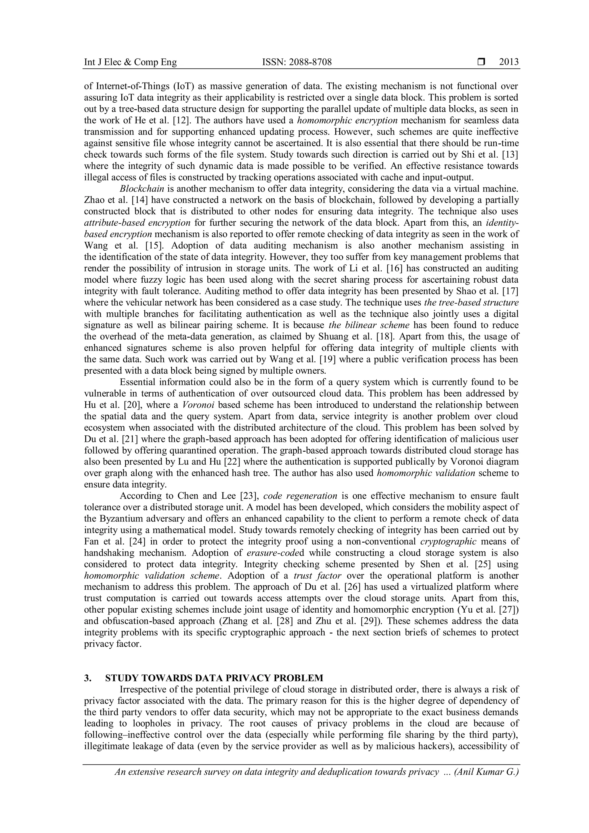 Int J Elec & Comp Eng ISSN: 2088-8708 
An extensive research survey on data integrity and deduplication towards privacy ... (Anil Kumar G.)
2013
of Internet-of-Things (IoT) as massive generation of data. The existing mechanism is not functional over
assuring IoT data integrity as their applicability is restricted over a single data block. This problem is sorted
out by a tree-based data structure design for supporting the parallel update of multiple data blocks, as seen in
the work of He et al. [12]. The authors have used a homomorphic encryption mechanism for seamless data
transmission and for supporting enhanced updating process. However, such schemes are quite ineffective
against sensitive file whose integrity cannot be ascertained. It is also essential that there should be run-time
check towards such forms of the file system. Study towards such direction is carried out by Shi et al. [13]
where the integrity of such dynamic data is made possible to be verified. An effective resistance towards
illegal access of files is constructed by tracking operations associated with cache and input-output.
Blockchain is another mechanism to offer data integrity, considering the data via a virtual machine.
Zhao et al. [14] have constructed a network on the basis of blockchain, followed by developing a partially
constructed block that is distributed to other nodes for ensuring data integrity. The technique also uses
attribute-based encryption for further securing the network of the data block. Apart from this, an identity-
based encryption mechanism is also reported to offer remote checking of data integrity as seen in the work of
Wang et al. [15]. Adoption of data auditing mechanism is also another mechanism assisting in
the identification of the state of data integrity. However, they too suffer from key management problems that
render the possibility of intrusion in storage units. The work of Li et al. [16] has constructed an auditing
model where fuzzy logic has been used along with the secret sharing process for ascertaining robust data
integrity with fault tolerance. Auditing method to offer data integrity has been presented by Shao et al. [17]
where the vehicular network has been considered as a case study. The technique uses the tree-based structure
with multiple branches for facilitating authentication as well as the technique also jointly uses a digital
signature as well as bilinear pairing scheme. It is because the bilinear scheme has been found to reduce
the overhead of the meta-data generation, as claimed by Shuang et al. [18]. Apart from this, the usage of
enhanced signatures scheme is also proven helpful for offering data integrity of multiple clients with
the same data. Such work was carried out by Wang et al. [19] where a public verification process has been
presented with a data block being signed by multiple owners.
Essential information could also be in the form of a query system which is currently found to be
vulnerable in terms of authentication of over outsourced cloud data. This problem has been addressed by
Hu et al. [20], where a Voronoi based scheme has been introduced to understand the relationship between
the spatial data and the query system. Apart from data, service integrity is another problem over cloud
ecosystem when associated with the distributed architecture of the cloud. This problem has been solved by
Du et al. [21] where the graph-based approach has been adopted for offering identification of malicious user
followed by offering quarantined operation. The graph-based approach towards distributed cloud storage has
also been presented by Lu and Hu [22] where the authentication is supported publically by Voronoi diagram
over graph along with the enhanced hash tree. The author has also used homomorphic validation scheme to
ensure data integrity.
According to Chen and Lee [23], code regeneration is one effective mechanism to ensure fault
tolerance over a distributed storage unit. A model has been developed, which considers the mobility aspect of
the Byzantium adversary and offers an enhanced capability to the client to perform a remote check of data
integrity using a mathematical model. Study towards remotely checking of integrity has been carried out by
Fan et al. [24] in order to protect the integrity proof using a non-conventional cryptographic means of
handshaking mechanism. Adoption of erasure-coded while constructing a cloud storage system is also
considered to protect data integrity. Integrity checking scheme presented by Shen et al. [25] using
homomorphic validation scheme. Adoption of a trust factor over the operational platform is another
mechanism to address this problem. The approach of Du et al. [26] has used a virtualized platform where
trust computation is carried out towards access attempts over the cloud storage units. Apart from this,
other popular existing schemes include joint usage of identity and homomorphic encryption (Yu et al. [27])
and obfuscation-based approach (Zhang et al. [28] and Zhu et al. [29]). These schemes address the data
integrity problems with its specific cryptographic approach - the next section briefs of schemes to protect
privacy factor.
3. STUDY TOWARDS DATA PRIVACY PROBLEM
Irrespective of the potential privilege of cloud storage in distributed order, there is always a risk of
privacy factor associated with the data. The primary reason for this is the higher degree of dependency of
the third party vendors to offer data security, which may not be appropriate to the exact business demands
leading to loopholes in privacy. The root causes of privacy problems in the cloud are because of
following–ineffective control over the data (especially while performing file sharing by the third party),
illegitimate leakage of data (even by the service provider as well as by malicious hackers), accessibility of
 