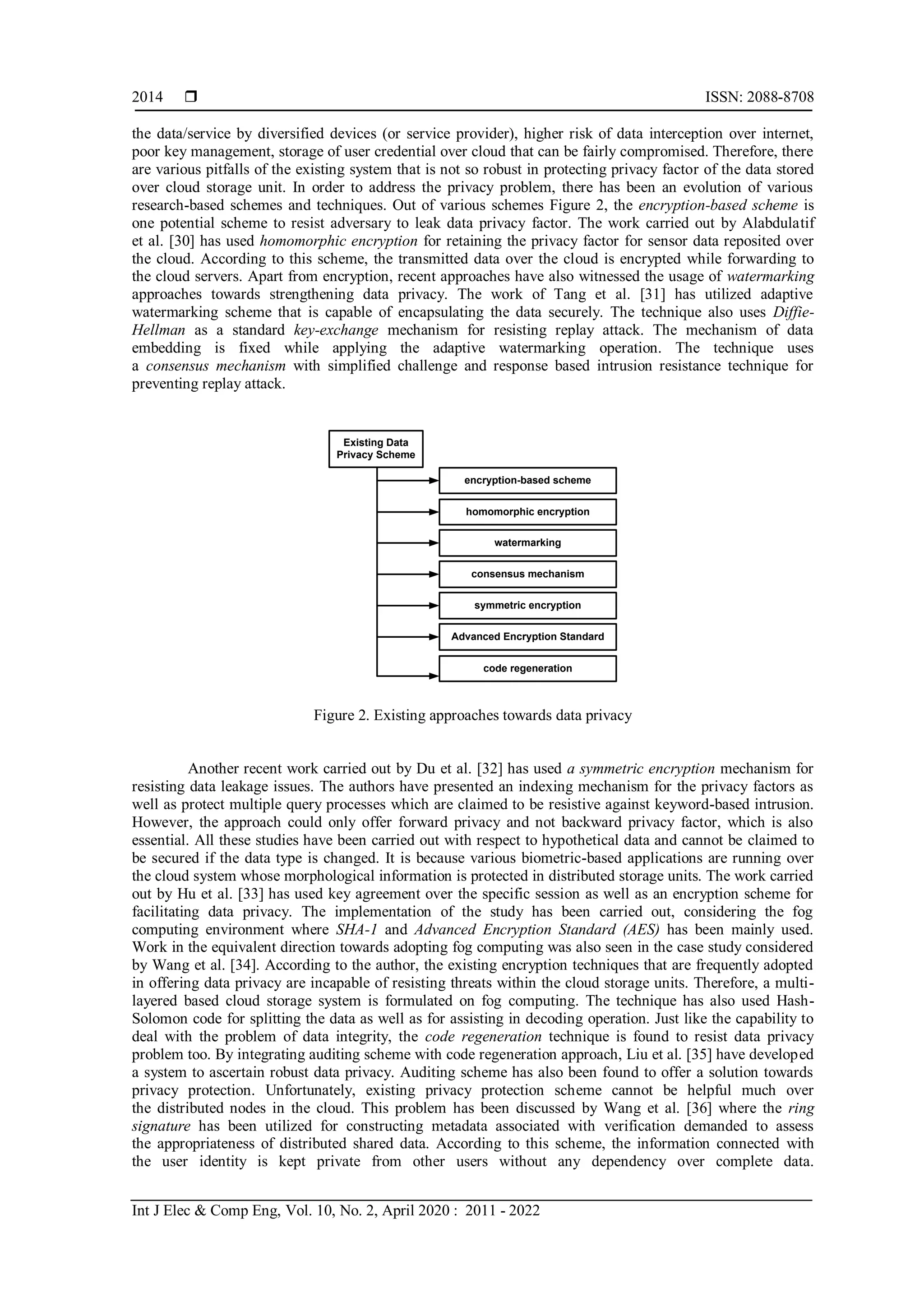  ISSN: 2088-8708
Int J Elec & Comp Eng, Vol. 10, No. 2, April 2020 : 2011 - 2022
2014
the data/service by diversified devices (or service provider), higher risk of data interception over internet,
poor key management, storage of user credential over cloud that can be fairly compromised. Therefore, there
are various pitfalls of the existing system that is not so robust in protecting privacy factor of the data stored
over cloud storage unit. In order to address the privacy problem, there has been an evolution of various
research-based schemes and techniques. Out of various schemes Figure 2, the encryption-based scheme is
one potential scheme to resist adversary to leak data privacy factor. The work carried out by Alabdulatif
et al. [30] has used homomorphic encryption for retaining the privacy factor for sensor data reposited over
the cloud. According to this scheme, the transmitted data over the cloud is encrypted while forwarding to
the cloud servers. Apart from encryption, recent approaches have also witnessed the usage of watermarking
approaches towards strengthening data privacy. The work of Tang et al. [31] has utilized adaptive
watermarking scheme that is capable of encapsulating the data securely. The technique also uses Diffie-
Hellman as a standard key-exchange mechanism for resisting replay attack. The mechanism of data
embedding is fixed while applying the adaptive watermarking operation. The technique uses
a consensus mechanism with simplified challenge and response based intrusion resistance technique for
preventing replay attack.
Existing Data
Privacy Scheme
encryption-based scheme
watermarking
consensus mechanism
code regeneration
Advanced Encryption Standard
symmetric encryption
homomorphic encryption
Figure 2. Existing approaches towards data privacy
Another recent work carried out by Du et al. [32] has used a symmetric encryption mechanism for
resisting data leakage issues. The authors have presented an indexing mechanism for the privacy factors as
well as protect multiple query processes which are claimed to be resistive against keyword-based intrusion.
However, the approach could only offer forward privacy and not backward privacy factor, which is also
essential. All these studies have been carried out with respect to hypothetical data and cannot be claimed to
be secured if the data type is changed. It is because various biometric-based applications are running over
the cloud system whose morphological information is protected in distributed storage units. The work carried
out by Hu et al. [33] has used key agreement over the specific session as well as an encryption scheme for
facilitating data privacy. The implementation of the study has been carried out, considering the fog
computing environment where SHA-1 and Advanced Encryption Standard (AES) has been mainly used.
Work in the equivalent direction towards adopting fog computing was also seen in the case study considered
by Wang et al. [34]. According to the author, the existing encryption techniques that are frequently adopted
in offering data privacy are incapable of resisting threats within the cloud storage units. Therefore, a multi-
layered based cloud storage system is formulated on fog computing. The technique has also used Hash-
Solomon code for splitting the data as well as for assisting in decoding operation. Just like the capability to
deal with the problem of data integrity, the code regeneration technique is found to resist data privacy
problem too. By integrating auditing scheme with code regeneration approach, Liu et al. [35] have developed
a system to ascertain robust data privacy. Auditing scheme has also been found to offer a solution towards
privacy protection. Unfortunately, existing privacy protection scheme cannot be helpful much over
the distributed nodes in the cloud. This problem has been discussed by Wang et al. [36] where the ring
signature has been utilized for constructing metadata associated with verification demanded to assess
the appropriateness of distributed shared data. According to this scheme, the information connected with
the user identity is kept private from other users without any dependency over complete data.
 
