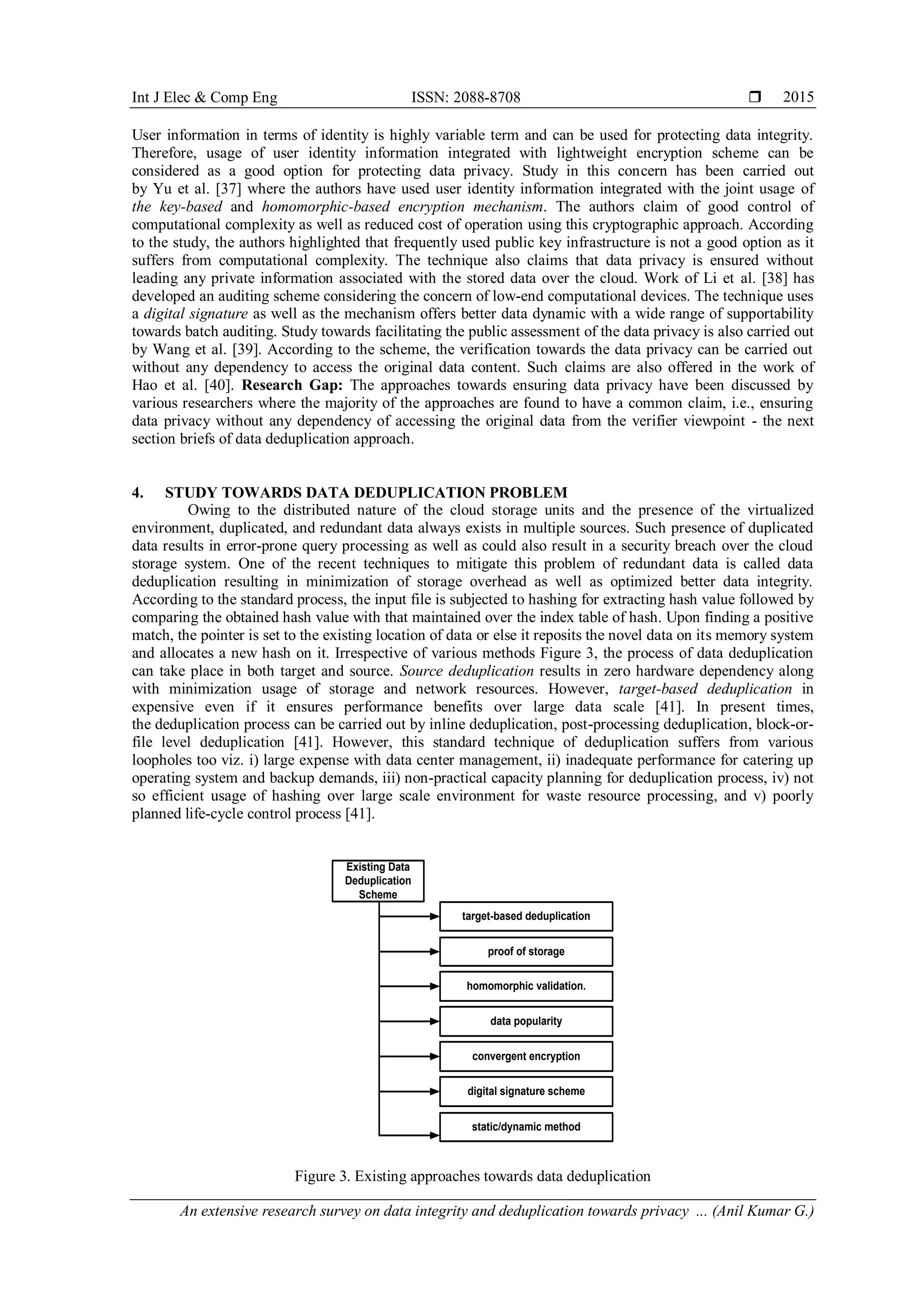 Int J Elec & Comp Eng ISSN: 2088-8708 
An extensive research survey on data integrity and deduplication towards privacy ... (Anil Kumar G.)
2015
User information in terms of identity is highly variable term and can be used for protecting data integrity.
Therefore, usage of user identity information integrated with lightweight encryption scheme can be
considered as a good option for protecting data privacy. Study in this concern has been carried out
by Yu et al. [37] where the authors have used user identity information integrated with the joint usage of
the key-based and homomorphic-based encryption mechanism. The authors claim of good control of
computational complexity as well as reduced cost of operation using this cryptographic approach. According
to the study, the authors highlighted that frequently used public key infrastructure is not a good option as it
suffers from computational complexity. The technique also claims that data privacy is ensured without
leading any private information associated with the stored data over the cloud. Work of Li et al. [38] has
developed an auditing scheme considering the concern of low-end computational devices. The technique uses
a digital signature as well as the mechanism offers better data dynamic with a wide range of supportability
towards batch auditing. Study towards facilitating the public assessment of the data privacy is also carried out
by Wang et al. [39]. According to the scheme, the verification towards the data privacy can be carried out
without any dependency to access the original data content. Such claims are also offered in the work of
Hao et al. [40]. Research Gap: The approaches towards ensuring data privacy have been discussed by
various researchers where the majority of the approaches are found to have a common claim, i.e., ensuring
data privacy without any dependency of accessing the original data from the verifier viewpoint - the next
section briefs of data deduplication approach.
4. STUDY TOWARDS DATA DEDUPLICATION PROBLEM
Owing to the distributed nature of the cloud storage units and the presence of the virtualized
environment, duplicated, and redundant data always exists in multiple sources. Such presence of duplicated
data results in error-prone query processing as well as could also result in a security breach over the cloud
storage system. One of the recent techniques to mitigate this problem of redundant data is called data
deduplication resulting in minimization of storage overhead as well as optimized better data integrity.
According to the standard process, the input file is subjected to hashing for extracting hash value followed by
comparing the obtained hash value with that maintained over the index table of hash. Upon finding a positive
match, the pointer is set to the existing location of data or else it reposits the novel data on its memory system
and allocates a new hash on it. Irrespective of various methods Figure 3, the process of data deduplication
can take place in both target and source. Source deduplication results in zero hardware dependency along
with minimization usage of storage and network resources. However, target-based deduplication in
expensive even if it ensures performance benefits over large data scale [41]. In present times,
the deduplication process can be carried out by inline deduplication, post-processing deduplication, block-or-
file level deduplication [41]. However, this standard technique of deduplication suffers from various
loopholes too viz. i) large expense with data center management, ii) inadequate performance for catering up
operating system and backup demands, iii) non-practical capacity planning for deduplication process, iv) not
so efficient usage of hashing over large scale environment for waste resource processing, and v) poorly
planned life-cycle control process [41].
Existing Data
Deduplication
Scheme
target-based deduplication
homomorphic validation.
data popularity
static/dynamic method
digital signature scheme
convergent encryption
proof of storage
Figure 3. Existing approaches towards data deduplication
 