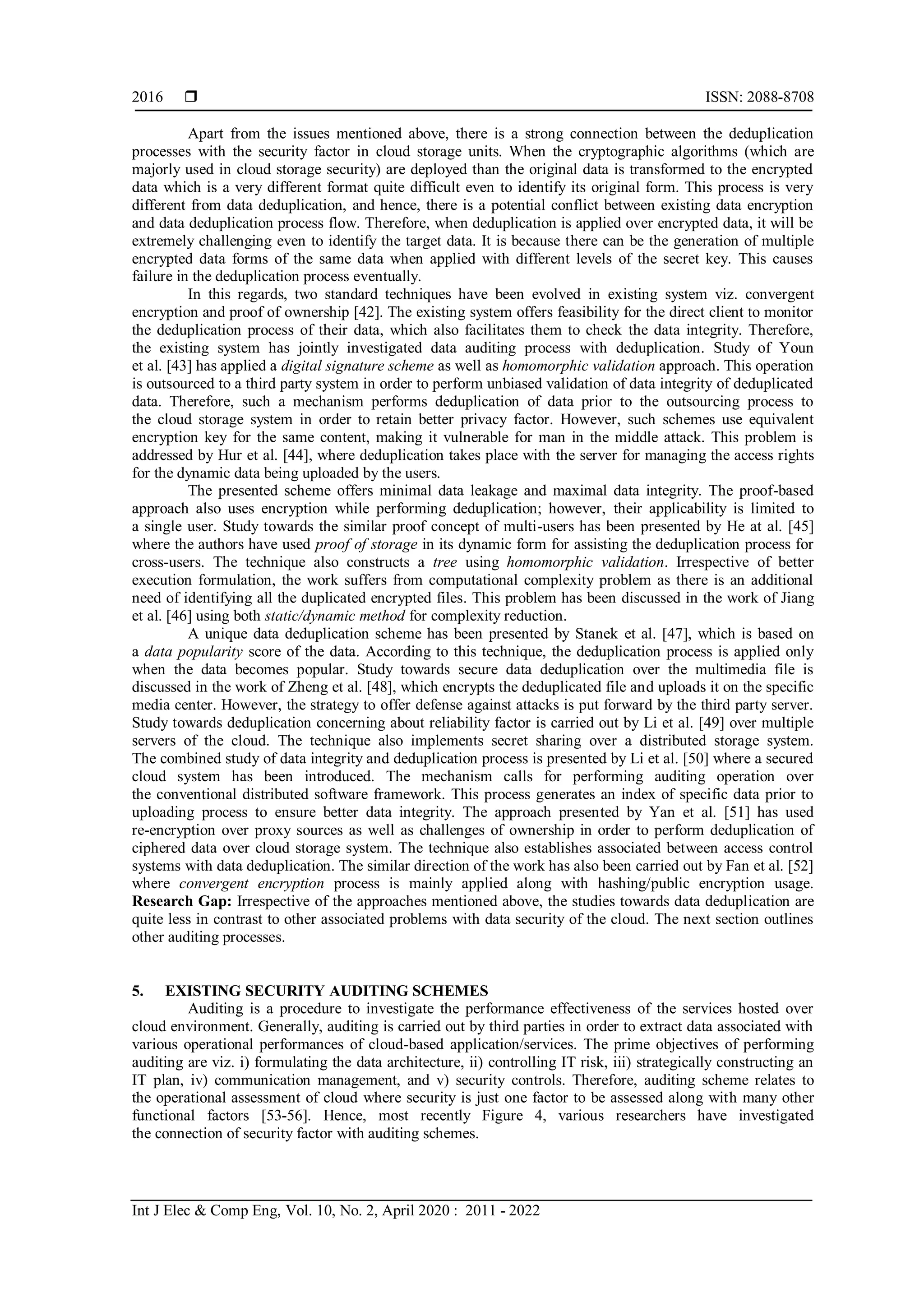  ISSN: 2088-8708
Int J Elec & Comp Eng, Vol. 10, No. 2, April 2020 : 2011 - 2022
2016
Apart from the issues mentioned above, there is a strong connection between the deduplication
processes with the security factor in cloud storage units. When the cryptographic algorithms (which are
majorly used in cloud storage security) are deployed than the original data is transformed to the encrypted
data which is a very different format quite difficult even to identify its original form. This process is very
different from data deduplication, and hence, there is a potential conflict between existing data encryption
and data deduplication process flow. Therefore, when deduplication is applied over encrypted data, it will be
extremely challenging even to identify the target data. It is because there can be the generation of multiple
encrypted data forms of the same data when applied with different levels of the secret key. This causes
failure in the deduplication process eventually.
In this regards, two standard techniques have been evolved in existing system viz. convergent
encryption and proof of ownership [42]. The existing system offers feasibility for the direct client to monitor
the deduplication process of their data, which also facilitates them to check the data integrity. Therefore,
the existing system has jointly investigated data auditing process with deduplication. Study of Youn
et al. [43] has applied a digital signature scheme as well as homomorphic validation approach. This operation
is outsourced to a third party system in order to perform unbiased validation of data integrity of deduplicated
data. Therefore, such a mechanism performs deduplication of data prior to the outsourcing process to
the cloud storage system in order to retain better privacy factor. However, such schemes use equivalent
encryption key for the same content, making it vulnerable for man in the middle attack. This problem is
addressed by Hur et al. [44], where deduplication takes place with the server for managing the access rights
for the dynamic data being uploaded by the users.
The presented scheme offers minimal data leakage and maximal data integrity. The proof-based
approach also uses encryption while performing deduplication; however, their applicability is limited to
a single user. Study towards the similar proof concept of multi-users has been presented by He at al. [45]
where the authors have used proof of storage in its dynamic form for assisting the deduplication process for
cross-users. The technique also constructs a tree using homomorphic validation. Irrespective of better
execution formulation, the work suffers from computational complexity problem as there is an additional
need of identifying all the duplicated encrypted files. This problem has been discussed in the work of Jiang
et al. [46] using both static/dynamic method for complexity reduction.
A unique data deduplication scheme has been presented by Stanek et al. [47], which is based on
a data popularity score of the data. According to this technique, the deduplication process is applied only
when the data becomes popular. Study towards secure data deduplication over the multimedia file is
discussed in the work of Zheng et al. [48], which encrypts the deduplicated file and uploads it on the specific
media center. However, the strategy to offer defense against attacks is put forward by the third party server.
Study towards deduplication concerning about reliability factor is carried out by Li et al. [49] over multiple
servers of the cloud. The technique also implements secret sharing over a distributed storage system.
The combined study of data integrity and deduplication process is presented by Li et al. [50] where a secured
cloud system has been introduced. The mechanism calls for performing auditing operation over
the conventional distributed software framework. This process generates an index of specific data prior to
uploading process to ensure better data integrity. The approach presented by Yan et al. [51] has used
re-encryption over proxy sources as well as challenges of ownership in order to perform deduplication of
ciphered data over cloud storage system. The technique also establishes associated between access control
systems with data deduplication. The similar direction of the work has also been carried out by Fan et al. [52]
where convergent encryption process is mainly applied along with hashing/public encryption usage.
Research Gap: Irrespective of the approaches mentioned above, the studies towards data deduplication are
quite less in contrast to other associated problems with data security of the cloud. The next section outlines
other auditing processes.
5. EXISTING SECURITY AUDITING SCHEMES
Auditing is a procedure to investigate the performance effectiveness of the services hosted over
cloud environment. Generally, auditing is carried out by third parties in order to extract data associated with
various operational performances of cloud-based application/services. The prime objectives of performing
auditing are viz. i) formulating the data architecture, ii) controlling IT risk, iii) strategically constructing an
IT plan, iv) communication management, and v) security controls. Therefore, auditing scheme relates to
the operational assessment of cloud where security is just one factor to be assessed along with many other
functional factors [53-56]. Hence, most recently Figure 4, various researchers have investigated
the connection of security factor with auditing schemes.
 