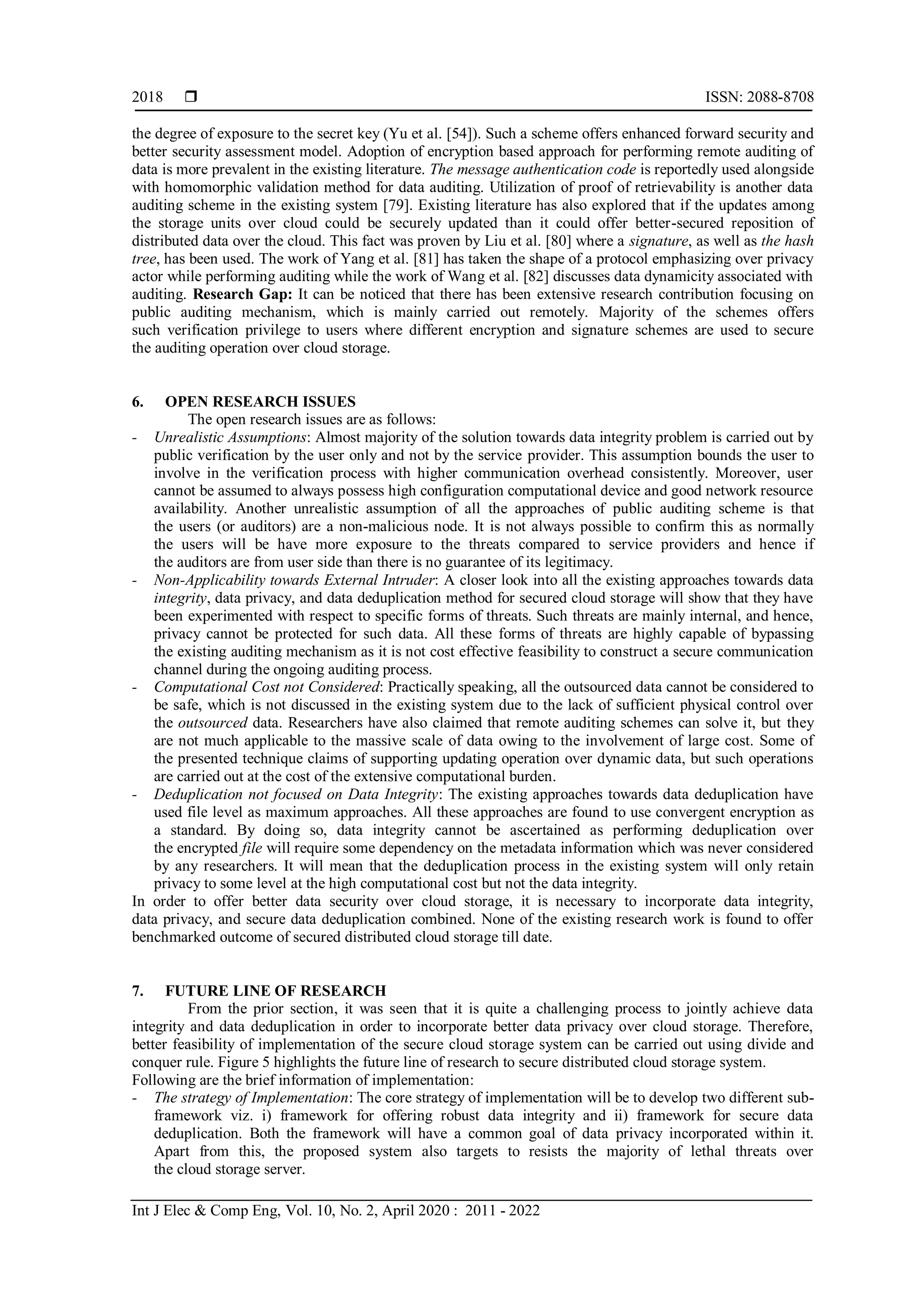  ISSN: 2088-8708
Int J Elec & Comp Eng, Vol. 10, No. 2, April 2020 : 2011 - 2022
2018
the degree of exposure to the secret key (Yu et al. [54]). Such a scheme offers enhanced forward security and
better security assessment model. Adoption of encryption based approach for performing remote auditing of
data is more prevalent in the existing literature. The message authentication code is reportedly used alongside
with homomorphic validation method for data auditing. Utilization of proof of retrievability is another data
auditing scheme in the existing system [79]. Existing literature has also explored that if the updates among
the storage units over cloud could be securely updated than it could offer better-secured reposition of
distributed data over the cloud. This fact was proven by Liu et al. [80] where a signature, as well as the hash
tree, has been used. The work of Yang et al. [81] has taken the shape of a protocol emphasizing over privacy
actor while performing auditing while the work of Wang et al. [82] discusses data dynamicity associated with
auditing. Research Gap: It can be noticed that there has been extensive research contribution focusing on
public auditing mechanism, which is mainly carried out remotely. Majority of the schemes offers
such verification privilege to users where different encryption and signature schemes are used to secure
the auditing operation over cloud storage.
6. OPEN RESEARCH ISSUES
The open research issues are as follows:
- Unrealistic Assumptions: Almost majority of the solution towards data integrity problem is carried out by
public verification by the user only and not by the service provider. This assumption bounds the user to
involve in the verification process with higher communication overhead consistently. Moreover, user
cannot be assumed to always possess high configuration computational device and good network resource
availability. Another unrealistic assumption of all the approaches of public auditing scheme is that
the users (or auditors) are a non-malicious node. It is not always possible to confirm this as normally
the users will be have more exposure to the threats compared to service providers and hence if
the auditors are from user side than there is no guarantee of its legitimacy.
- Non-Applicability towards External Intruder: A closer look into all the existing approaches towards data
integrity, data privacy, and data deduplication method for secured cloud storage will show that they have
been experimented with respect to specific forms of threats. Such threats are mainly internal, and hence,
privacy cannot be protected for such data. All these forms of threats are highly capable of bypassing
the existing auditing mechanism as it is not cost effective feasibility to construct a secure communication
channel during the ongoing auditing process.
- Computational Cost not Considered: Practically speaking, all the outsourced data cannot be considered to
be safe, which is not discussed in the existing system due to the lack of sufficient physical control over
the outsourced data. Researchers have also claimed that remote auditing schemes can solve it, but they
are not much applicable to the massive scale of data owing to the involvement of large cost. Some of
the presented technique claims of supporting updating operation over dynamic data, but such operations
are carried out at the cost of the extensive computational burden.
- Deduplication not focused on Data Integrity: The existing approaches towards data deduplication have
used file level as maximum approaches. All these approaches are found to use convergent encryption as
a standard. By doing so, data integrity cannot be ascertained as performing deduplication over
the encrypted file will require some dependency on the metadata information which was never considered
by any researchers. It will mean that the deduplication process in the existing system will only retain
privacy to some level at the high computational cost but not the data integrity.
In order to offer better data security over cloud storage, it is necessary to incorporate data integrity,
data privacy, and secure data deduplication combined. None of the existing research work is found to offer
benchmarked outcome of secured distributed cloud storage till date.
7. FUTURE LINE OF RESEARCH
From the prior section, it was seen that it is quite a challenging process to jointly achieve data
integrity and data deduplication in order to incorporate better data privacy over cloud storage. Therefore,
better feasibility of implementation of the secure cloud storage system can be carried out using divide and
conquer rule. Figure 5 highlights the future line of research to secure distributed cloud storage system.
Following are the brief information of implementation:
- The strategy of Implementation: The core strategy of implementation will be to develop two different sub-
framework viz. i) framework for offering robust data integrity and ii) framework for secure data
deduplication. Both the framework will have a common goal of data privacy incorporated within it.
Apart from this, the proposed system also targets to resists the majority of lethal threats over
the cloud storage server.
 