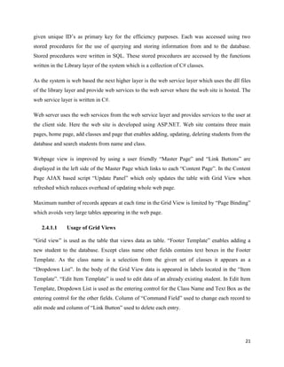 given unique ID’s as primary key for the efficiency purposes. Each was accessed using two
stored procedures for the use of querying and storing information from and to the database.
Stored procedures were written in SQL. These stored procedures are accessed by the functions
written in the Library layer of the system which is a collection of C# classes.

As the system is web based the next higher layer is the web service layer which uses the dll files
of the library layer and provide web services to the web server where the web site is hosted. The
web service layer is written in C#.

Web server uses the web services from the web service layer and provides services to the user at
the client side. Here the web site is developed using ASP.NET. Web site contains three main
pages, home page, add classes and page that enables adding, updating, deleting students from the
database and search students from name and class.

Webpage view is improved by using a user friendly “Master Page” and “Link Buttons” are
displayed in the left side of the Master Page which links to each “Content Page”. In the Content
Page AJAX based script “Update Panel” which only updates the table with Grid View when
refreshed which reduces overhead of updating whole web page.

Maximum number of records appears at each time in the Grid View is limited by “Page Binding”
which avoids very large tables appearing in the web page.

   2.4.1.1     Usage of Grid Views

“Grid view” is used as the table that views data as table. “Footer Template” enables adding a
new student to the database. Except class name other fields contains text boxes in the Footer
Template. As the class name is a selection from the given set of classes it appears as a
“Dropdown List”. In the body of the Grid View data is appeared in labels located in the “Item
Template”. “Edit Item Template” is used to edit data of an already existing student. In Edit Item
Template, Dropdown List is used as the entering control for the Class Name and Text Box as the
entering control for the other fields. Column of “Command Field” used to change each record to
edit mode and column of “Link Button” used to delete each entry.




                                                                                               21
 