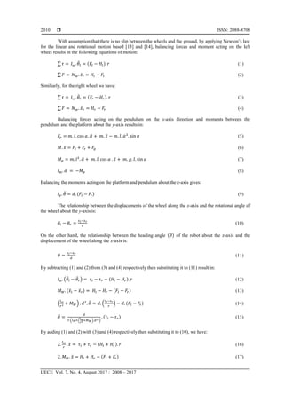  ISSN: 2088-8708
IJECE Vol. 7, No. 4, August 2017 : 2008 – 2017
2010
With assumption that there is no slip between the wheels and the ground, by applying Newton’s law
for the linear and rotational motion based [13] and [14], balancing forces and moment acting on the left
wheel results in the following equations of motion:
∑ ̈ ( ) (1)
∑ ̈ (2)
Similiarly, for the right wheel we have:
∑ ̈ ( ) (3)
∑ ̈ (4)
Balancing forces acting on the pendulum on the x-axis direction and moments between the
pendulum and the platform about the y-axis results in:
̈ ̈ ̇ (5)
̈ (6)
̈ ̈ (7)
̈ (8)
Balancing the moments acting on the platform and pendulum about the z-axis gives:
̈ ( ) (9)
The relationship between the displacements of the wheel along the x-axis and the rotational angle of
the wheel about the y-axis is:
(10)
On the other hand, the relationship between the heading angle ( ) of the robot about the z-axis and the
displacement of the wheel along the x-axis is:
(11)
By subtracting (1) and (2) from (3) and (4) respectively then substituting it to (11) result in:
( ̈ ̈ ) ( ) (12)
( ̈ ̈ ) ( ) (13)
( ) ̈ ( ) ( ) (14)
̈
( ( ) )
( ) (15)
By adding (1) and (2) with (3) and (4) respectively then substituting it to (10), we have:
̈ ( ) (16)
̈ ( ) (17)
 