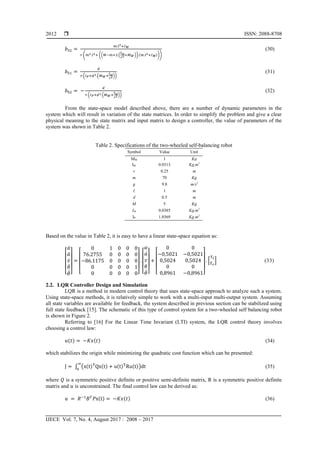  ISSN: 2088-8708
IJECE Vol. 7, No. 4, August 2017 : 2008 – 2017
2012
( (( ( )) ( )))
(30)
( ( ))
(31)
( ( ))
(32)
From the state-space model described above, there are a number of dynamic parameters in the
system which will result in variation of the state matrices. In order to simplify the problem and give a clear
physical meaning to the state matrix and input matrix to design a controller, the value of parameters of the
system was shown in Table 2.
Table 2. Specifications of the two-wheeled self-balancing robot
Symbol Value Unit
MW 1 Kg
IW 0.0313 Kg.m2
r 0.25 m
m 70 Kg
g 9.8 m/s2
1 m
d 0.5 m
M 5 Kg
IM 0.0385 Kg.m2
IP 1.8569 Kg.m2
Based on the value in Table 2, it is easy to have a linear state-space equation as:
[
̇
̈
̇
̇
̈] [ ] [
̇
̇] [ ]
* + (33)
2.2. LQR Controller Design and Simulation
LQR is a method in modern control theory that uses state-space approach to analyze such a system.
Using state-space methods, it is relatively simple to work with a multi-input multi-output system. Assuming
all state variables are available for feedback, the system described in previous section can be stabilized using
full state feedback [15]. The schematic of this type of control system for a two-wheeled self balancing robot
is shown in Figure 2.
Referring to [16] For the Linear Time Invariant (LTI) system, the LQR control theory involves
choosing a control law:
( ) ( ) (34)
which stabilizes the origin while minimizing the quadratic cost function which can be presented:
∫ ( ( ) ( ) ( ) ( )) (35)
where is a symmetric positive definite or positive semi-definite matrix, R is a symmetric positive definite
matrix and is unconstrained. The final control law can be derived as:
( ) ( ) (36)
 