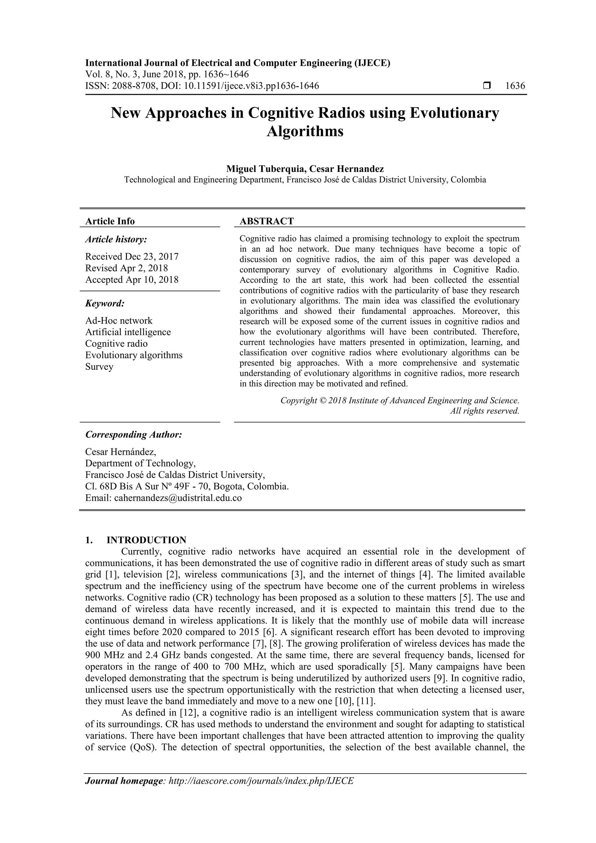 International Journal of Electrical and Computer Engineering (IJECE)
Vol. 8, No. 3, June 2018, pp. 1636~1646
ISSN: 2088-8708, DOI: 10.11591/ijece.v8i3.pp1636-1646  1636
Journal homepage: http://iaescore.com/journals/index.php/IJECE
New Approaches in Cognitive Radios using Evolutionary
Algorithms
Miguel Tuberquia, Cesar Hernandez
Technological and Engineering Department, Francisco José de Caldas District University, Colombia
Article Info ABSTRACT
Article history:
Received Dec 23, 2017
Revised Apr 2, 2018
Accepted Apr 10, 2018
Cognitive radio has claimed a promising technology to exploit the spectrum
in an ad hoc network. Due many techniques have become a topic of
discussion on cognitive radios, the aim of this paper was developed a
contemporary survey of evolutionary algorithms in Cognitive Radio.
According to the art state, this work had been collected the essential
contributions of cognitive radios with the particularity of base they research
in evolutionary algorithms. The main idea was classified the evolutionary
algorithms and showed their fundamental approaches. Moreover, this
research will be exposed some of the current issues in cognitive radios and
how the evolutionary algorithms will have been contributed. Therefore,
current technologies have matters presented in optimization, learning, and
classification over cognitive radios where evolutionary algorithms can be
presented big approaches. With a more comprehensive and systematic
understanding of evolutionary algorithms in cognitive radios, more research
in this direction may be motivated and refined.
Keyword:
Ad-Hoc network
Artificial intelligence
Cognitive radio
Evolutionary algorithms
Survey
Copyright © 2018 Institute of Advanced Engineering and Science.
All rights reserved.
Corresponding Author:
Cesar Hernández,
Department of Technology,
Francisco José de Caldas District University,
Cl. 68D Bis A Sur Nº 49F - 70, Bogota, Colombia.
Email: cahernandezs@udistrital.edu.co
1. INTRODUCTION
Currently, cognitive radio networks have acquired an essential role in the development of
communications, it has been demonstrated the use of cognitive radio in different areas of study such as smart
grid [1], television [2], wireless communications [3], and the internet of things [4]. The limited available
spectrum and the inefficiency using of the spectrum have become one of the current problems in wireless
networks. Cognitive radio (CR) technology has been proposed as a solution to these matters [5]. The use and
demand of wireless data have recently increased, and it is expected to maintain this trend due to the
continuous demand in wireless applications. It is likely that the monthly use of mobile data will increase
eight times before 2020 compared to 2015 [6]. A significant research effort has been devoted to improving
the use of data and network performance [7], [8]. The growing proliferation of wireless devices has made the
900 MHz and 2.4 GHz bands congested. At the same time, there are several frequency bands, licensed for
operators in the range of 400 to 700 MHz, which are used sporadically [5]. Many campaigns have been
developed demonstrating that the spectrum is being underutilized by authorized users [9]. In cognitive radio,
unlicensed users use the spectrum opportunistically with the restriction that when detecting a licensed user,
they must leave the band immediately and move to a new one [10], [11].
As defined in [12], a cognitive radio is an intelligent wireless communication system that is aware
of its surroundings. CR has used methods to understand the environment and sought for adapting to statistical
variations. There have been important challenges that have been attracted attention to improving the quality
of service (QoS). The detection of spectral opportunities, the selection of the best available channel, the
 