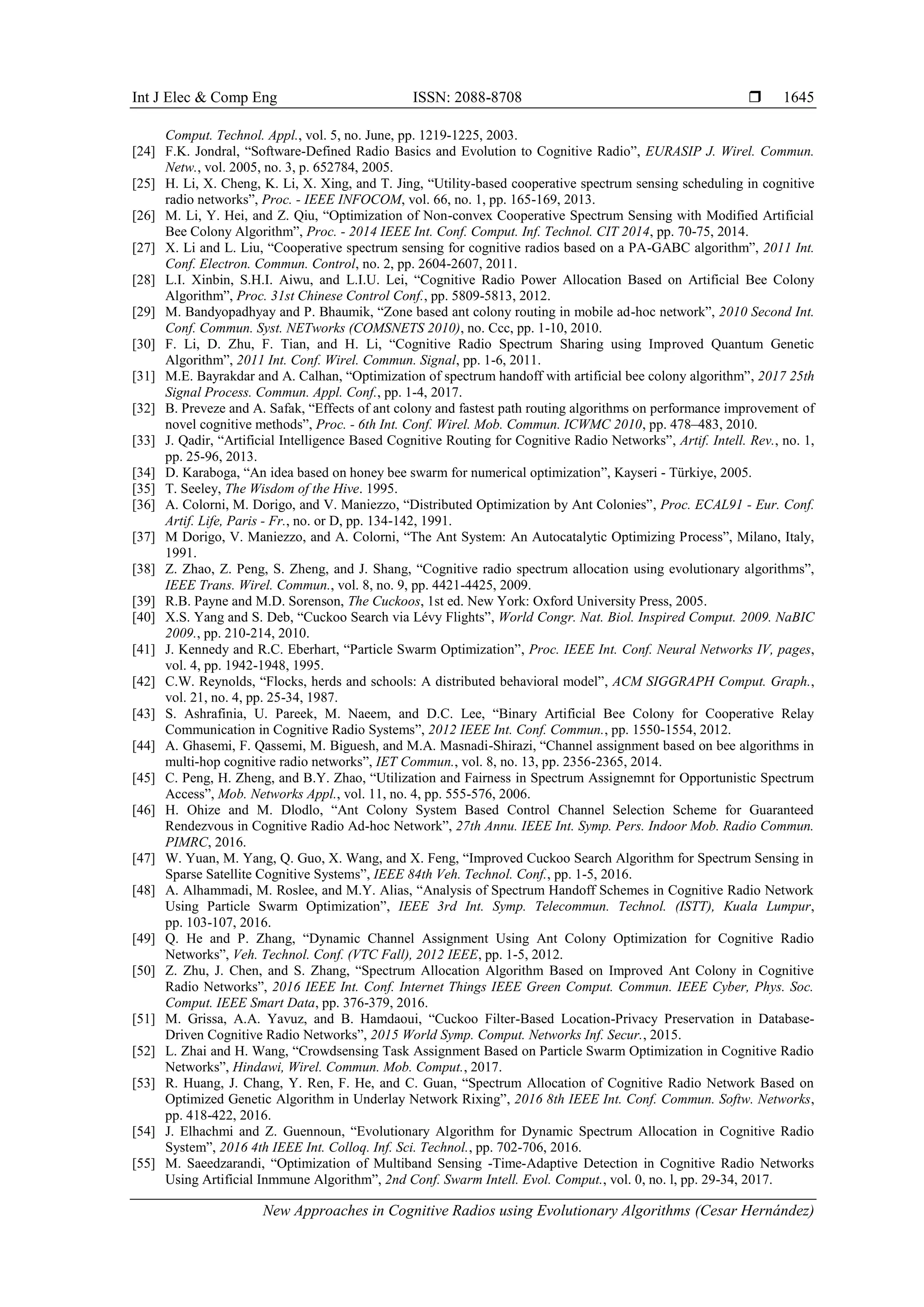 Int J Elec & Comp Eng ISSN: 2088-8708 
New Approaches in Cognitive Radios using Evolutionary Algorithms (Cesar Hernández)
1645
Comput. Technol. Appl., vol. 5, no. June, pp. 1219-1225, 2003.
[24] F.K. Jondral, “Software-Defined Radio Basics and Evolution to Cognitive Radio”, EURASIP J. Wirel. Commun.
Netw., vol. 2005, no. 3, p. 652784, 2005.
[25] H. Li, X. Cheng, K. Li, X. Xing, and T. Jing, “Utility-based cooperative spectrum sensing scheduling in cognitive
radio networks”, Proc. - IEEE INFOCOM, vol. 66, no. 1, pp. 165-169, 2013.
[26] M. Li, Y. Hei, and Z. Qiu, “Optimization of Non-convex Cooperative Spectrum Sensing with Modified Artificial
Bee Colony Algorithm”, Proc. - 2014 IEEE Int. Conf. Comput. Inf. Technol. CIT 2014, pp. 70-75, 2014.
[27] X. Li and L. Liu, “Cooperative spectrum sensing for cognitive radios based on a PA-GABC algorithm”, 2011 Int.
Conf. Electron. Commun. Control, no. 2, pp. 2604-2607, 2011.
[28] L.I. Xinbin, S.H.I. Aiwu, and L.I.U. Lei, “Cognitive Radio Power Allocation Based on Artificial Bee Colony
Algorithm”, Proc. 31st Chinese Control Conf., pp. 5809-5813, 2012.
[29] M. Bandyopadhyay and P. Bhaumik, “Zone based ant colony routing in mobile ad-hoc network”, 2010 Second Int.
Conf. Commun. Syst. NETworks (COMSNETS 2010), no. Ccc, pp. 1-10, 2010.
[30] F. Li, D. Zhu, F. Tian, and H. Li, “Cognitive Radio Spectrum Sharing using Improved Quantum Genetic
Algorithm”, 2011 Int. Conf. Wirel. Commun. Signal, pp. 1-6, 2011.
[31] M.E. Bayrakdar and A. Calhan, “Optimization of spectrum handoff with artificial bee colony algorithm”, 2017 25th
Signal Process. Commun. Appl. Conf., pp. 1-4, 2017.
[32] B. Preveze and A. Safak, “Effects of ant colony and fastest path routing algorithms on performance improvement of
novel cognitive methods”, Proc. - 6th Int. Conf. Wirel. Mob. Commun. ICWMC 2010, pp. 478–483, 2010.
[33] J. Qadir, “Artificial Intelligence Based Cognitive Routing for Cognitive Radio Networks”, Artif. Intell. Rev., no. 1,
pp. 25-96, 2013.
[34] D. Karaboga, “An idea based on honey bee swarm for numerical optimization”, Kayseri - Türkiye, 2005.
[35] T. Seeley, The Wisdom of the Hive. 1995.
[36] A. Colorni, M. Dorigo, and V. Maniezzo, “Distributed Optimization by Ant Colonies”, Proc. ECAL91 - Eur. Conf.
Artif. Life, Paris - Fr., no. or D, pp. 134-142, 1991.
[37] M Dorigo, V. Maniezzo, and A. Colorni, “The Ant System: An Autocatalytic Optimizing Process”, Milano, Italy,
1991.
[38] Z. Zhao, Z. Peng, S. Zheng, and J. Shang, “Cognitive radio spectrum allocation using evolutionary algorithms”,
IEEE Trans. Wirel. Commun., vol. 8, no. 9, pp. 4421-4425, 2009.
[39] R.B. Payne and M.D. Sorenson, The Cuckoos, 1st ed. New York: Oxford University Press, 2005.
[40] X.S. Yang and S. Deb, “Cuckoo Search via Lévy Flights”, World Congr. Nat. Biol. Inspired Comput. 2009. NaBIC
2009., pp. 210-214, 2010.
[41] J. Kennedy and R.C. Eberhart, “Particle Swarm Optimization”, Proc. IEEE Int. Conf. Neural Networks IV, pages,
vol. 4, pp. 1942-1948, 1995.
[42] C.W. Reynolds, “Flocks, herds and schools: A distributed behavioral model”, ACM SIGGRAPH Comput. Graph.,
vol. 21, no. 4, pp. 25-34, 1987.
[43] S. Ashrafinia, U. Pareek, M. Naeem, and D.C. Lee, “Binary Artificial Bee Colony for Cooperative Relay
Communication in Cognitive Radio Systems”, 2012 IEEE Int. Conf. Commun., pp. 1550-1554, 2012.
[44] A. Ghasemi, F. Qassemi, M. Biguesh, and M.A. Masnadi-Shirazi, “Channel assignment based on bee algorithms in
multi-hop cognitive radio networks”, IET Commun., vol. 8, no. 13, pp. 2356-2365, 2014.
[45] C. Peng, H. Zheng, and B.Y. Zhao, “Utilization and Fairness in Spectrum Assignemnt for Opportunistic Spectrum
Access”, Mob. Networks Appl., vol. 11, no. 4, pp. 555-576, 2006.
[46] H. Ohize and M. Dlodlo, “Ant Colony System Based Control Channel Selection Scheme for Guaranteed
Rendezvous in Cognitive Radio Ad-hoc Network”, 27th Annu. IEEE Int. Symp. Pers. Indoor Mob. Radio Commun.
PIMRC, 2016.
[47] W. Yuan, M. Yang, Q. Guo, X. Wang, and X. Feng, “Improved Cuckoo Search Algorithm for Spectrum Sensing in
Sparse Satellite Cognitive Systems”, IEEE 84th Veh. Technol. Conf., pp. 1-5, 2016.
[48] A. Alhammadi, M. Roslee, and M.Y. Alias, “Analysis of Spectrum Handoff Schemes in Cognitive Radio Network
Using Particle Swarm Optimization”, IEEE 3rd Int. Symp. Telecommun. Technol. (ISTT), Kuala Lumpur,
pp. 103-107, 2016.
[49] Q. He and P. Zhang, “Dynamic Channel Assignment Using Ant Colony Optimization for Cognitive Radio
Networks”, Veh. Technol. Conf. (VTC Fall), 2012 IEEE, pp. 1-5, 2012.
[50] Z. Zhu, J. Chen, and S. Zhang, “Spectrum Allocation Algorithm Based on Improved Ant Colony in Cognitive
Radio Networks”, 2016 IEEE Int. Conf. Internet Things IEEE Green Comput. Commun. IEEE Cyber, Phys. Soc.
Comput. IEEE Smart Data, pp. 376-379, 2016.
[51] M. Grissa, A.A. Yavuz, and B. Hamdaoui, “Cuckoo Filter-Based Location-Privacy Preservation in Database-
Driven Cognitive Radio Networks”, 2015 World Symp. Comput. Networks Inf. Secur., 2015.
[52] L. Zhai and H. Wang, “Crowdsensing Task Assignment Based on Particle Swarm Optimization in Cognitive Radio
Networks”, Hindawi, Wirel. Commun. Mob. Comput., 2017.
[53] R. Huang, J. Chang, Y. Ren, F. He, and C. Guan, “Spectrum Allocation of Cognitive Radio Network Based on
Optimized Genetic Algorithm in Underlay Network Rixing”, 2016 8th IEEE Int. Conf. Commun. Softw. Networks,
pp. 418-422, 2016.
[54] J. Elhachmi and Z. Guennoun, “Evolutionary Algorithm for Dynamic Spectrum Allocation in Cognitive Radio
System”, 2016 4th IEEE Int. Colloq. Inf. Sci. Technol., pp. 702-706, 2016.
[55] M. Saeedzarandi, “Optimization of Multiband Sensing -Time-Adaptive Detection in Cognitive Radio Networks
Using Artificial Inmmune Algorithm”, 2nd Conf. Swarm Intell. Evol. Comput., vol. 0, no. l, pp. 29-34, 2017.
 
