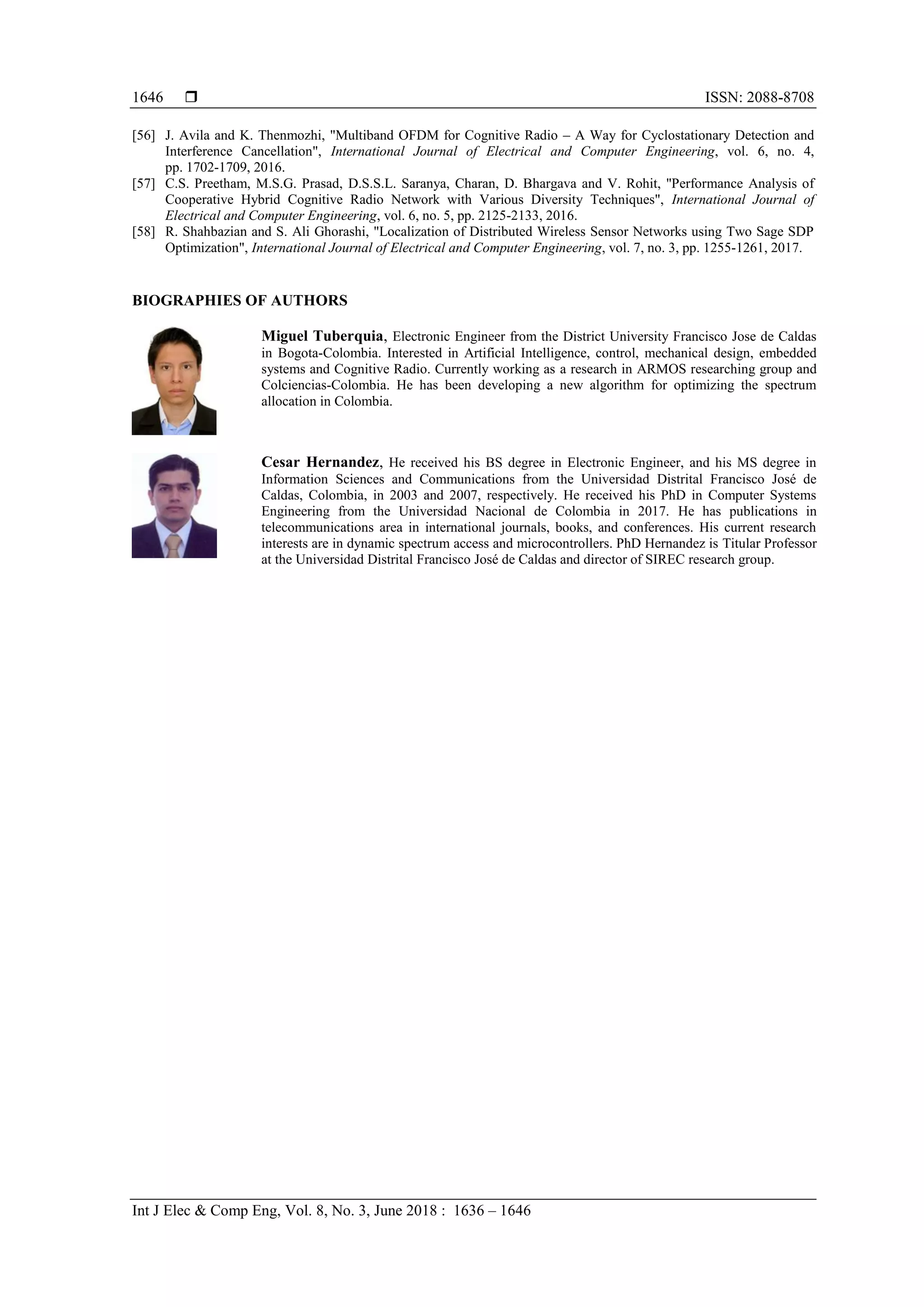  ISSN: 2088-8708
Int J Elec & Comp Eng, Vol. 8, No. 3, June 2018 : 1636 – 1646
1646
[56] J. Avila and K. Thenmozhi, "Multiband OFDM for Cognitive Radio – A Way for Cyclostationary Detection and
Interference Cancellation", International Journal of Electrical and Computer Engineering, vol. 6, no. 4,
pp. 1702-1709, 2016.
[57] C.S. Preetham, M.S.G. Prasad, D.S.S.L. Saranya, Charan, D. Bhargava and V. Rohit, "Performance Analysis of
Cooperative Hybrid Cognitive Radio Network with Various Diversity Techniques", International Journal of
Electrical and Computer Engineering, vol. 6, no. 5, pp. 2125-2133, 2016.
[58] R. Shahbazian and S. Ali Ghorashi, "Localization of Distributed Wireless Sensor Networks using Two Sage SDP
Optimization", International Journal of Electrical and Computer Engineering, vol. 7, no. 3, pp. 1255-1261, 2017.
BIOGRAPHIES OF AUTHORS
Miguel Tuberquia, Electronic Engineer from the District University Francisco Jose de Caldas
in Bogota-Colombia. Interested in Artificial Intelligence, control, mechanical design, embedded
systems and Cognitive Radio. Currently working as a research in ARMOS researching group and
Colciencias-Colombia. He has been developing a new algorithm for optimizing the spectrum
allocation in Colombia.
Cesar Hernandez, He received his BS degree in Electronic Engineer, and his MS degree in
Information Sciences and Communications from the Universidad Distrital Francisco José de
Caldas, Colombia, in 2003 and 2007, respectively. He received his PhD in Computer Systems
Engineering from the Universidad Nacional de Colombia in 2017. He has publications in
telecommunications area in international journals, books, and conferences. His current research
interests are in dynamic spectrum access and microcontrollers. PhD Hernandez is Titular Professor
at the Universidad Distrital Francisco José de Caldas and director of SIREC research group.
 