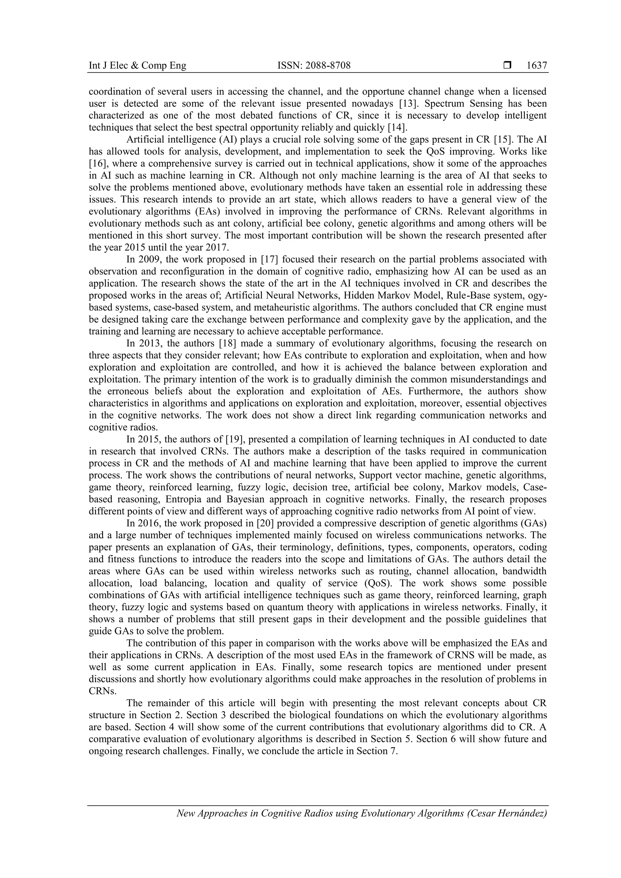 Int J Elec & Comp Eng ISSN: 2088-8708 
New Approaches in Cognitive Radios using Evolutionary Algorithms (Cesar Hernández)
1637
coordination of several users in accessing the channel, and the opportune channel change when a licensed
user is detected are some of the relevant issue presented nowadays [13]. Spectrum Sensing has been
characterized as one of the most debated functions of CR, since it is necessary to develop intelligent
techniques that select the best spectral opportunity reliably and quickly [14].
Artificial intelligence (AI) plays a crucial role solving some of the gaps present in CR [15]. The AI
has allowed tools for analysis, development, and implementation to seek the QoS improving. Works like
[16], where a comprehensive survey is carried out in technical applications, show it some of the approaches
in AI such as machine learning in CR. Although not only machine learning is the area of AI that seeks to
solve the problems mentioned above, evolutionary methods have taken an essential role in addressing these
issues. This research intends to provide an art state, which allows readers to have a general view of the
evolutionary algorithms (EAs) involved in improving the performance of CRNs. Relevant algorithms in
evolutionary methods such as ant colony, artificial bee colony, genetic algorithms and among others will be
mentioned in this short survey. The most important contribution will be shown the research presented after
the year 2015 until the year 2017.
In 2009, the work proposed in [17] focused their research on the partial problems associated with
observation and reconfiguration in the domain of cognitive radio, emphasizing how AI can be used as an
application. The research shows the state of the art in the AI techniques involved in CR and describes the
proposed works in the areas of; Artificial Neural Networks, Hidden Markov Model, Rule-Base system, ogy-
based systems, case-based system, and metaheuristic algorithms. The authors concluded that CR engine must
be designed taking care the exchange between performance and complexity gave by the application, and the
training and learning are necessary to achieve acceptable performance.
In 2013, the authors [18] made a summary of evolutionary algorithms, focusing the research on
three aspects that they consider relevant; how EAs contribute to exploration and exploitation, when and how
exploration and exploitation are controlled, and how it is achieved the balance between exploration and
exploitation. The primary intention of the work is to gradually diminish the common misunderstandings and
the erroneous beliefs about the exploration and exploitation of AEs. Furthermore, the authors show
characteristics in algorithms and applications on exploration and exploitation, moreover, essential objectives
in the cognitive networks. The work does not show a direct link regarding communication networks and
cognitive radios.
In 2015, the authors of [19], presented a compilation of learning techniques in AI conducted to date
in research that involved CRNs. The authors make a description of the tasks required in communication
process in CR and the methods of AI and machine learning that have been applied to improve the current
process. The work shows the contributions of neural networks, Support vector machine, genetic algorithms,
game theory, reinforced learning, fuzzy logic, decision tree, artificial bee colony, Markov models, Case-
based reasoning, Entropia and Bayesian approach in cognitive networks. Finally, the research proposes
different points of view and different ways of approaching cognitive radio networks from AI point of view.
In 2016, the work proposed in [20] provided a compressive description of genetic algorithms (GAs)
and a large number of techniques implemented mainly focused on wireless communications networks. The
paper presents an explanation of GAs, their terminology, definitions, types, components, operators, coding
and fitness functions to introduce the readers into the scope and limitations of GAs. The authors detail the
areas where GAs can be used within wireless networks such as routing, channel allocation, bandwidth
allocation, load balancing, location and quality of service (QoS). The work shows some possible
combinations of GAs with artificial intelligence techniques such as game theory, reinforced learning, graph
theory, fuzzy logic and systems based on quantum theory with applications in wireless networks. Finally, it
shows a number of problems that still present gaps in their development and the possible guidelines that
guide GAs to solve the problem.
The contribution of this paper in comparison with the works above will be emphasized the EAs and
their applications in CRNs. A description of the most used EAs in the framework of CRNS will be made, as
well as some current application in EAs. Finally, some research topics are mentioned under present
discussions and shortly how evolutionary algorithms could make approaches in the resolution of problems in
CRNs.
The remainder of this article will begin with presenting the most relevant concepts about CR
structure in Section 2. Section 3 described the biological foundations on which the evolutionary algorithms
are based. Section 4 will show some of the current contributions that evolutionary algorithms did to CR. A
comparative evaluation of evolutionary algorithms is described in Section 5. Section 6 will show future and
ongoing research challenges. Finally, we conclude the article in Section 7.
 