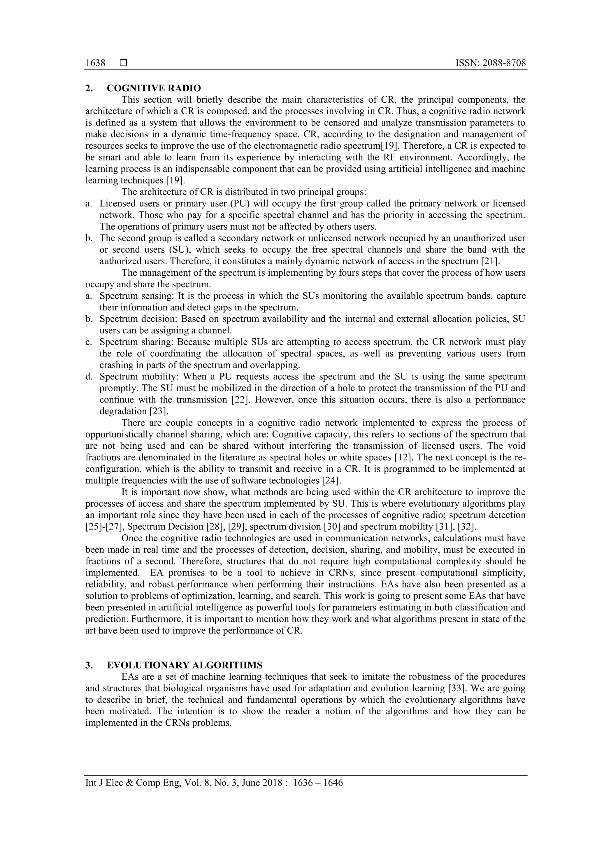  ISSN: 2088-8708
Int J Elec & Comp Eng, Vol. 8, No. 3, June 2018 : 1636 – 1646
1638
2. COGNITIVE RADIO
This section will briefly describe the main characteristics of CR, the principal components, the
architecture of which a CR is composed, and the processes involving in CR. Thus, a cognitive radio network
is defined as a system that allows the environment to be censored and analyze transmission parameters to
make decisions in a dynamic time-frequency space. CR, according to the designation and management of
resources seeks to improve the use of the electromagnetic radio spectrum[19]. Therefore, a CR is expected to
be smart and able to learn from its experience by interacting with the RF environment. Accordingly, the
learning process is an indispensable component that can be provided using artificial intelligence and machine
learning techniques [19].
The architecture of CR is distributed in two principal groups:
a. Licensed users or primary user (PU) will occupy the first group called the primary network or licensed
network. Those who pay for a specific spectral channel and has the priority in accessing the spectrum.
The operations of primary users must not be affected by others users.
b. The second group is called a secondary network or unlicensed network occupied by an unauthorized user
or second users (SU), which seeks to occupy the free spectral channels and share the band with the
authorized users. Therefore, it constitutes a mainly dynamic network of access in the spectrum [21].
The management of the spectrum is implementing by fours steps that cover the process of how users
occupy and share the spectrum.
a. Spectrum sensing: It is the process in which the SUs monitoring the available spectrum bands, capture
their information and detect gaps in the spectrum.
b. Spectrum decision: Based on spectrum availability and the internal and external allocation policies, SU
users can be assigning a channel.
c. Spectrum sharing: Because multiple SUs are attempting to access spectrum, the CR network must play
the role of coordinating the allocation of spectral spaces, as well as preventing various users from
crashing in parts of the spectrum and overlapping.
d. Spectrum mobility: When a PU requests access the spectrum and the SU is using the same spectrum
promptly. The SU must be mobilized in the direction of a hole to protect the transmission of the PU and
continue with the transmission [22]. However, once this situation occurs, there is also a performance
degradation [23].
There are couple concepts in a cognitive radio network implemented to express the process of
opportunistically channel sharing, which are: Cognitive capacity, this refers to sections of the spectrum that
are not being used and can be shared without interfering the transmission of licensed users. The void
fractions are denominated in the literature as spectral holes or white spaces [12]. The next concept is the re-
configuration, which is the ability to transmit and receive in a CR. It is programmed to be implemented at
multiple frequencies with the use of software technologies [24].
It is important now show, what methods are being used within the CR architecture to improve the
processes of access and share the spectrum implemented by SU. This is where evolutionary algorithms play
an important role since they have been used in each of the processes of cognitive radio; spectrum detection
[25]-[27], Spectrum Decision [28], [29], spectrum division [30] and spectrum mobility [31], [32].
Once the cognitive radio technologies are used in communication networks, calculations must have
been made in real time and the processes of detection, decision, sharing, and mobility, must be executed in
fractions of a second. Therefore, structures that do not require high computational complexity should be
implemented. EA promises to be a tool to achieve in CRNs, since present computational simplicity,
reliability, and robust performance when performing their instructions. EAs have also been presented as a
solution to problems of optimization, learning, and search. This work is going to present some EAs that have
been presented in artificial intelligence as powerful tools for parameters estimating in both classification and
prediction. Furthermore, it is important to mention how they work and what algorithms present in state of the
art have been used to improve the performance of CR.
3. EVOLUTIONARY ALGORITHMS
EAs are a set of machine learning techniques that seek to imitate the robustness of the procedures
and structures that biological organisms have used for adaptation and evolution learning [33]. We are going
to describe in brief, the technical and fundamental operations by which the evolutionary algorithms have
been motivated. The intention is to show the reader a notion of the algorithms and how they can be
implemented in the CRNs problems.
 