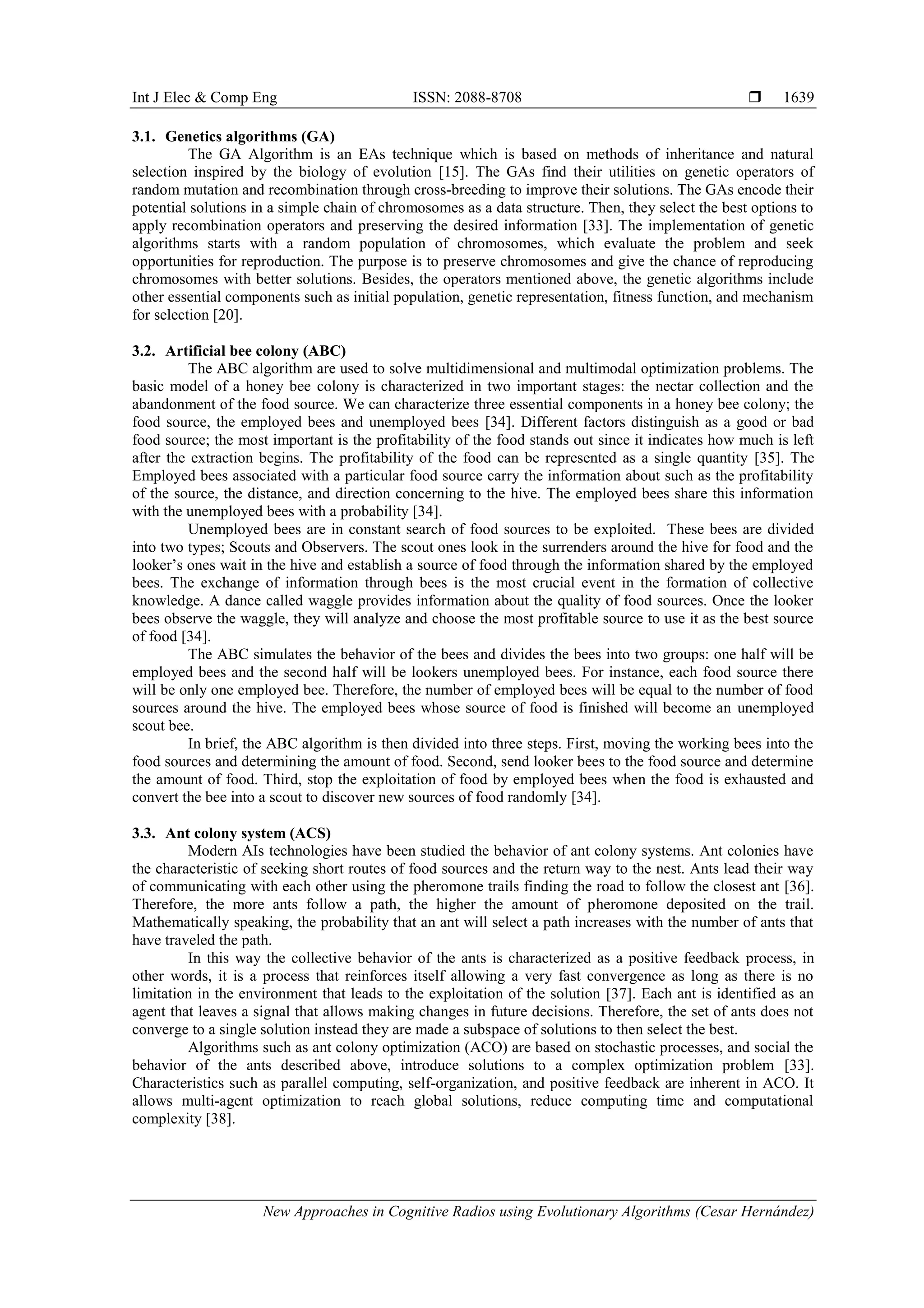 Int J Elec & Comp Eng ISSN: 2088-8708 
New Approaches in Cognitive Radios using Evolutionary Algorithms (Cesar Hernández)
1639
3.1. Genetics algorithms (GA)
The GA Algorithm is an EAs technique which is based on methods of inheritance and natural
selection inspired by the biology of evolution [15]. The GAs find their utilities on genetic operators of
random mutation and recombination through cross-breeding to improve their solutions. The GAs encode their
potential solutions in a simple chain of chromosomes as a data structure. Then, they select the best options to
apply recombination operators and preserving the desired information [33]. The implementation of genetic
algorithms starts with a random population of chromosomes, which evaluate the problem and seek
opportunities for reproduction. The purpose is to preserve chromosomes and give the chance of reproducing
chromosomes with better solutions. Besides, the operators mentioned above, the genetic algorithms include
other essential components such as initial population, genetic representation, fitness function, and mechanism
for selection [20].
3.2. Artificial bee colony (ABC)
The ABC algorithm are used to solve multidimensional and multimodal optimization problems. The
basic model of a honey bee colony is characterized in two important stages: the nectar collection and the
abandonment of the food source. We can characterize three essential components in a honey bee colony; the
food source, the employed bees and unemployed bees [34]. Different factors distinguish as a good or bad
food source; the most important is the profitability of the food stands out since it indicates how much is left
after the extraction begins. The profitability of the food can be represented as a single quantity [35]. The
Employed bees associated with a particular food source carry the information about such as the profitability
of the source, the distance, and direction concerning to the hive. The employed bees share this information
with the unemployed bees with a probability [34].
Unemployed bees are in constant search of food sources to be exploited. These bees are divided
into two types; Scouts and Observers. The scout ones look in the surrenders around the hive for food and the
looker’s ones wait in the hive and establish a source of food through the information shared by the employed
bees. The exchange of information through bees is the most crucial event in the formation of collective
knowledge. A dance called waggle provides information about the quality of food sources. Once the looker
bees observe the waggle, they will analyze and choose the most profitable source to use it as the best source
of food [34].
The ABC simulates the behavior of the bees and divides the bees into two groups: one half will be
employed bees and the second half will be lookers unemployed bees. For instance, each food source there
will be only one employed bee. Therefore, the number of employed bees will be equal to the number of food
sources around the hive. The employed bees whose source of food is finished will become an unemployed
scout bee.
In brief, the ABC algorithm is then divided into three steps. First, moving the working bees into the
food sources and determining the amount of food. Second, send looker bees to the food source and determine
the amount of food. Third, stop the exploitation of food by employed bees when the food is exhausted and
convert the bee into a scout to discover new sources of food randomly [34].
3.3. Ant colony system (ACS)
Modern AIs technologies have been studied the behavior of ant colony systems. Ant colonies have
the characteristic of seeking short routes of food sources and the return way to the nest. Ants lead their way
of communicating with each other using the pheromone trails finding the road to follow the closest ant [36].
Therefore, the more ants follow a path, the higher the amount of pheromone deposited on the trail.
Mathematically speaking, the probability that an ant will select a path increases with the number of ants that
have traveled the path.
In this way the collective behavior of the ants is characterized as a positive feedback process, in
other words, it is a process that reinforces itself allowing a very fast convergence as long as there is no
limitation in the environment that leads to the exploitation of the solution [37]. Each ant is identified as an
agent that leaves a signal that allows making changes in future decisions. Therefore, the set of ants does not
converge to a single solution instead they are made a subspace of solutions to then select the best.
Algorithms such as ant colony optimization (ACO) are based on stochastic processes, and social the
behavior of the ants described above, introduce solutions to a complex optimization problem [33].
Characteristics such as parallel computing, self-organization, and positive feedback are inherent in ACO. It
allows multi-agent optimization to reach global solutions, reduce computing time and computational
complexity [38].
 
