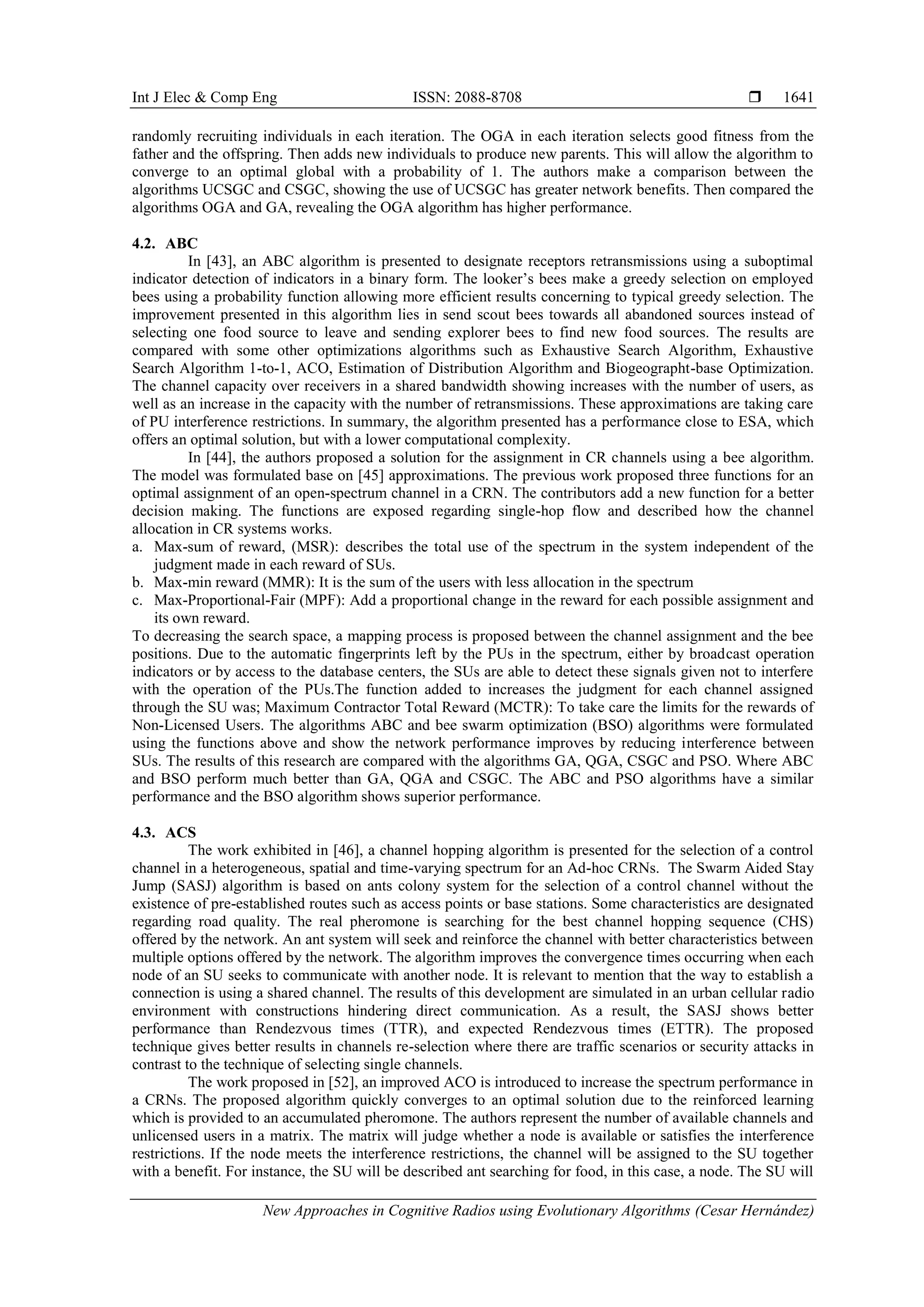 Int J Elec & Comp Eng ISSN: 2088-8708 
New Approaches in Cognitive Radios using Evolutionary Algorithms (Cesar Hernández)
1641
randomly recruiting individuals in each iteration. The OGA in each iteration selects good fitness from the
father and the offspring. Then adds new individuals to produce new parents. This will allow the algorithm to
converge to an optimal global with a probability of 1. The authors make a comparison between the
algorithms UCSGC and CSGC, showing the use of UCSGC has greater network benefits. Then compared the
algorithms OGA and GA, revealing the OGA algorithm has higher performance.
4.2. ABC
In [43], an ABC algorithm is presented to designate receptors retransmissions using a suboptimal
indicator detection of indicators in a binary form. The looker’s bees make a greedy selection on employed
bees using a probability function allowing more efficient results concerning to typical greedy selection. The
improvement presented in this algorithm lies in send scout bees towards all abandoned sources instead of
selecting one food source to leave and sending explorer bees to find new food sources. The results are
compared with some other optimizations algorithms such as Exhaustive Search Algorithm, Exhaustive
Search Algorithm 1-to-1, ACO, Estimation of Distribution Algorithm and Biogeographt-base Optimization.
The channel capacity over receivers in a shared bandwidth showing increases with the number of users, as
well as an increase in the capacity with the number of retransmissions. These approximations are taking care
of PU interference restrictions. In summary, the algorithm presented has a performance close to ESA, which
offers an optimal solution, but with a lower computational complexity.
In [44], the authors proposed a solution for the assignment in CR channels using a bee algorithm.
The model was formulated base on [45] approximations. The previous work proposed three functions for an
optimal assignment of an open-spectrum channel in a CRN. The contributors add a new function for a better
decision making. The functions are exposed regarding single-hop flow and described how the channel
allocation in CR systems works.
a. Max-sum of reward, (MSR): describes the total use of the spectrum in the system independent of the
judgment made in each reward of SUs.
b. Max-min reward (MMR): It is the sum of the users with less allocation in the spectrum
c. Max-Proportional-Fair (MPF): Add a proportional change in the reward for each possible assignment and
its own reward.
To decreasing the search space, a mapping process is proposed between the channel assignment and the bee
positions. Due to the automatic fingerprints left by the PUs in the spectrum, either by broadcast operation
indicators or by access to the database centers, the SUs are able to detect these signals given not to interfere
with the operation of the PUs.The function added to increases the judgment for each channel assigned
through the SU was; Maximum Contractor Total Reward (MCTR): To take care the limits for the rewards of
Non-Licensed Users. The algorithms ABC and bee swarm optimization (BSO) algorithms were formulated
using the functions above and show the network performance improves by reducing interference between
SUs. The results of this research are compared with the algorithms GA, QGA, CSGC and PSO. Where ABC
and BSO perform much better than GA, QGA and CSGC. The ABC and PSO algorithms have a similar
performance and the BSO algorithm shows superior performance.
4.3. ACS
The work exhibited in [46], a channel hopping algorithm is presented for the selection of a control
channel in a heterogeneous, spatial and time-varying spectrum for an Ad-hoc CRNs. The Swarm Aided Stay
Jump (SASJ) algorithm is based on ants colony system for the selection of a control channel without the
existence of pre-established routes such as access points or base stations. Some characteristics are designated
regarding road quality. The real pheromone is searching for the best channel hopping sequence (CHS)
offered by the network. An ant system will seek and reinforce the channel with better characteristics between
multiple options offered by the network. The algorithm improves the convergence times occurring when each
node of an SU seeks to communicate with another node. It is relevant to mention that the way to establish a
connection is using a shared channel. The results of this development are simulated in an urban cellular radio
environment with constructions hindering direct communication. As a result, the SASJ shows better
performance than Rendezvous times (TTR), and expected Rendezvous times (ETTR). The proposed
technique gives better results in channels re-selection where there are traffic scenarios or security attacks in
contrast to the technique of selecting single channels.
The work proposed in [52], an improved ACO is introduced to increase the spectrum performance in
a CRNs. The proposed algorithm quickly converges to an optimal solution due to the reinforced learning
which is provided to an accumulated pheromone. The authors represent the number of available channels and
unlicensed users in a matrix. The matrix will judge whether a node is available or satisfies the interference
restrictions. If the node meets the interference restrictions, the channel will be assigned to the SU together
with a benefit. For instance, the SU will be described ant searching for food, in this case, a node. The SU will
 