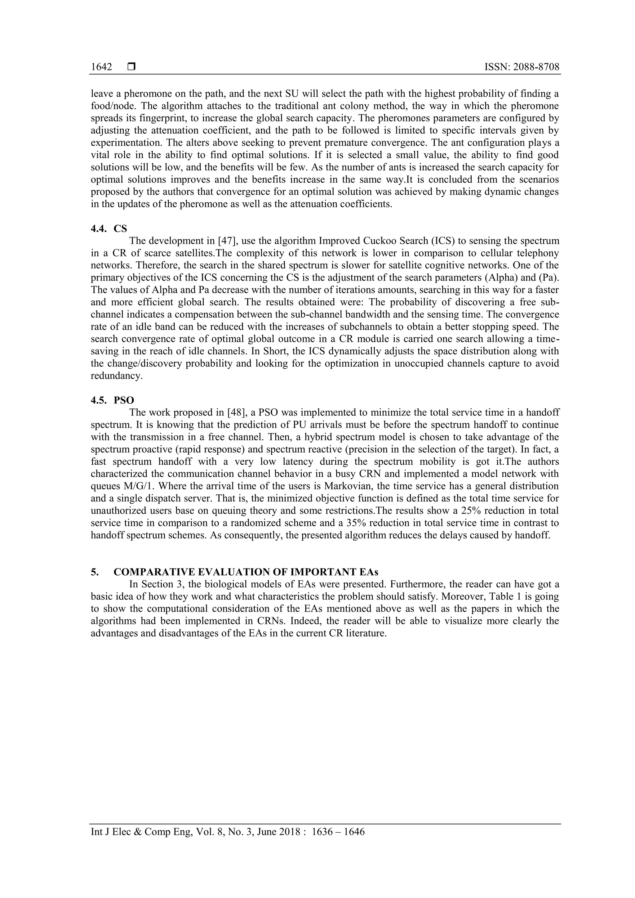  ISSN: 2088-8708
Int J Elec & Comp Eng, Vol. 8, No. 3, June 2018 : 1636 – 1646
1642
leave a pheromone on the path, and the next SU will select the path with the highest probability of finding a
food/node. The algorithm attaches to the traditional ant colony method, the way in which the pheromone
spreads its fingerprint, to increase the global search capacity. The pheromones parameters are configured by
adjusting the attenuation coefficient, and the path to be followed is limited to specific intervals given by
experimentation. The alters above seeking to prevent premature convergence. The ant configuration plays a
vital role in the ability to find optimal solutions. If it is selected a small value, the ability to find good
solutions will be low, and the benefits will be few. As the number of ants is increased the search capacity for
optimal solutions improves and the benefits increase in the same way.It is concluded from the scenarios
proposed by the authors that convergence for an optimal solution was achieved by making dynamic changes
in the updates of the pheromone as well as the attenuation coefficients.
4.4. CS
The development in [47], use the algorithm Improved Cuckoo Search (ICS) to sensing the spectrum
in a CR of scarce satellites.The complexity of this network is lower in comparison to cellular telephony
networks. Therefore, the search in the shared spectrum is slower for satellite cognitive networks. One of the
primary objectives of the ICS concerning the CS is the adjustment of the search parameters (Alpha) and (Pa).
The values of Alpha and Pa decrease with the number of iterations amounts, searching in this way for a faster
and more efficient global search. The results obtained were: The probability of discovering a free sub-
channel indicates a compensation between the sub-channel bandwidth and the sensing time. The convergence
rate of an idle band can be reduced with the increases of subchannels to obtain a better stopping speed. The
search convergence rate of optimal global outcome in a CR module is carried one search allowing a time-
saving in the reach of idle channels. In Short, the ICS dynamically adjusts the space distribution along with
the change/discovery probability and looking for the optimization in unoccupied channels capture to avoid
redundancy.
4.5. PSO
The work proposed in [48], a PSO was implemented to minimize the total service time in a handoff
spectrum. It is knowing that the prediction of PU arrivals must be before the spectrum handoff to continue
with the transmission in a free channel. Then, a hybrid spectrum model is chosen to take advantage of the
spectrum proactive (rapid response) and spectrum reactive (precision in the selection of the target). In fact, a
fast spectrum handoff with a very low latency during the spectrum mobility is got it.The authors
characterized the communication channel behavior in a busy CRN and implemented a model network with
queues M/G/1. Where the arrival time of the users is Markovian, the time service has a general distribution
and a single dispatch server. That is, the minimized objective function is defined as the total time service for
unauthorized users base on queuing theory and some restrictions.The results show a 25% reduction in total
service time in comparison to a randomized scheme and a 35% reduction in total service time in contrast to
handoff spectrum schemes. As consequently, the presented algorithm reduces the delays caused by handoff.
5. COMPARATIVE EVALUATION OF IMPORTANT EAs
In Section 3, the biological models of EAs were presented. Furthermore, the reader can have got a
basic idea of how they work and what characteristics the problem should satisfy. Moreover, Table 1 is going
to show the computational consideration of the EAs mentioned above as well as the papers in which the
algorithms had been implemented in CRNs. Indeed, the reader will be able to visualize more clearly the
advantages and disadvantages of the EAs in the current CR literature.
 