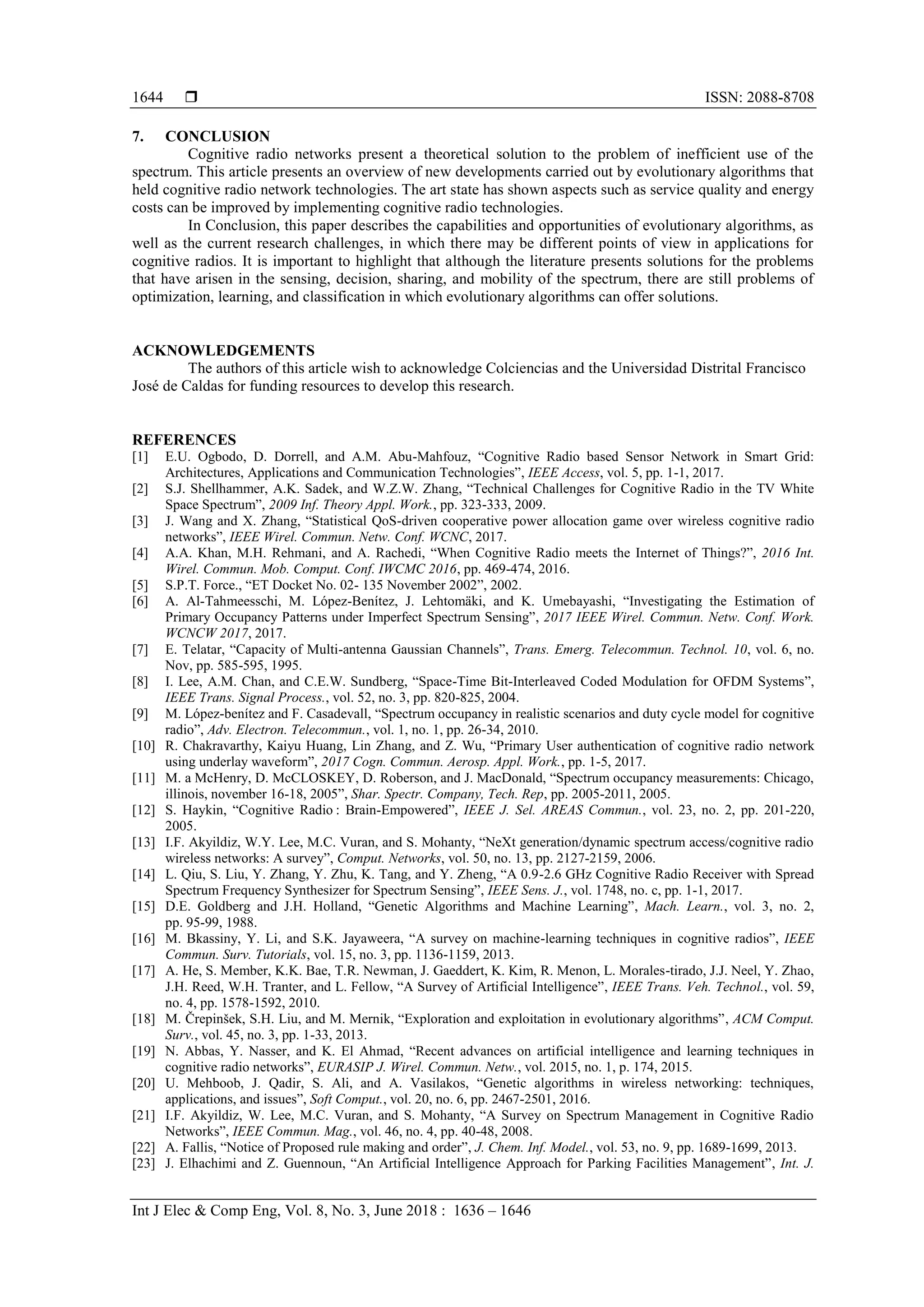  ISSN: 2088-8708
Int J Elec & Comp Eng, Vol. 8, No. 3, June 2018 : 1636 – 1646
1644
7. CONCLUSION
Cognitive radio networks present a theoretical solution to the problem of inefficient use of the
spectrum. This article presents an overview of new developments carried out by evolutionary algorithms that
held cognitive radio network technologies. The art state has shown aspects such as service quality and energy
costs can be improved by implementing cognitive radio technologies.
In Conclusion, this paper describes the capabilities and opportunities of evolutionary algorithms, as
well as the current research challenges, in which there may be different points of view in applications for
cognitive radios. It is important to highlight that although the literature presents solutions for the problems
that have arisen in the sensing, decision, sharing, and mobility of the spectrum, there are still problems of
optimization, learning, and classification in which evolutionary algorithms can offer solutions.
ACKNOWLEDGEMENTS
The authors of this article wish to acknowledge Colciencias and the Universidad Distrital Francisco
José de Caldas for funding resources to develop this research.
REFERENCES
[1] E.U. Ogbodo, D. Dorrell, and A.M. Abu-Mahfouz, “Cognitive Radio based Sensor Network in Smart Grid:
Architectures, Applications and Communication Technologies”, IEEE Access, vol. 5, pp. 1-1, 2017.
[2] S.J. Shellhammer, A.K. Sadek, and W.Z.W. Zhang, “Technical Challenges for Cognitive Radio in the TV White
Space Spectrum”, 2009 Inf. Theory Appl. Work., pp. 323-333, 2009.
[3] J. Wang and X. Zhang, “Statistical QoS-driven cooperative power allocation game over wireless cognitive radio
networks”, IEEE Wirel. Commun. Netw. Conf. WCNC, 2017.
[4] A.A. Khan, M.H. Rehmani, and A. Rachedi, “When Cognitive Radio meets the Internet of Things?”, 2016 Int.
Wirel. Commun. Mob. Comput. Conf. IWCMC 2016, pp. 469-474, 2016.
[5] S.P.T. Force., “ET Docket No. 02- 135 November 2002”, 2002.
[6] A. Al-Tahmeesschi, M. López-Benítez, J. Lehtomäki, and K. Umebayashi, “Investigating the Estimation of
Primary Occupancy Patterns under Imperfect Spectrum Sensing”, 2017 IEEE Wirel. Commun. Netw. Conf. Work.
WCNCW 2017, 2017.
[7] E. Telatar, “Capacity of Multi-antenna Gaussian Channels”, Trans. Emerg. Telecommun. Technol. 10, vol. 6, no.
Nov, pp. 585-595, 1995.
[8] I. Lee, A.M. Chan, and C.E.W. Sundberg, “Space-Time Bit-Interleaved Coded Modulation for OFDM Systems”,
IEEE Trans. Signal Process., vol. 52, no. 3, pp. 820-825, 2004.
[9] M. López-benítez and F. Casadevall, “Spectrum occupancy in realistic scenarios and duty cycle model for cognitive
radio”, Adv. Electron. Telecommun., vol. 1, no. 1, pp. 26-34, 2010.
[10] R. Chakravarthy, Kaiyu Huang, Lin Zhang, and Z. Wu, “Primary User authentication of cognitive radio network
using underlay waveform”, 2017 Cogn. Commun. Aerosp. Appl. Work., pp. 1-5, 2017.
[11] M. a McHenry, D. McCLOSKEY, D. Roberson, and J. MacDonald, “Spectrum occupancy measurements: Chicago,
illinois, november 16-18, 2005”, Shar. Spectr. Company, Tech. Rep, pp. 2005-2011, 2005.
[12] S. Haykin, “Cognitive Radio : Brain-Empowered”, IEEE J. Sel. AREAS Commun., vol. 23, no. 2, pp. 201-220,
2005.
[13] I.F. Akyildiz, W.Y. Lee, M.C. Vuran, and S. Mohanty, “NeXt generation/dynamic spectrum access/cognitive radio
wireless networks: A survey”, Comput. Networks, vol. 50, no. 13, pp. 2127-2159, 2006.
[14] L. Qiu, S. Liu, Y. Zhang, Y. Zhu, K. Tang, and Y. Zheng, “A 0.9-2.6 GHz Cognitive Radio Receiver with Spread
Spectrum Frequency Synthesizer for Spectrum Sensing”, IEEE Sens. J., vol. 1748, no. c, pp. 1-1, 2017.
[15] D.E. Goldberg and J.H. Holland, “Genetic Algorithms and Machine Learning”, Mach. Learn., vol. 3, no. 2,
pp. 95-99, 1988.
[16] M. Bkassiny, Y. Li, and S.K. Jayaweera, “A survey on machine-learning techniques in cognitive radios”, IEEE
Commun. Surv. Tutorials, vol. 15, no. 3, pp. 1136-1159, 2013.
[17] A. He, S. Member, K.K. Bae, T.R. Newman, J. Gaeddert, K. Kim, R. Menon, L. Morales-tirado, J.J. Neel, Y. Zhao,
J.H. Reed, W.H. Tranter, and L. Fellow, “A Survey of Artificial Intelligence”, IEEE Trans. Veh. Technol., vol. 59,
no. 4, pp. 1578-1592, 2010.
[18] M. Črepinšek, S.H. Liu, and M. Mernik, “Exploration and exploitation in evolutionary algorithms”, ACM Comput.
Surv., vol. 45, no. 3, pp. 1-33, 2013.
[19] N. Abbas, Y. Nasser, and K. El Ahmad, “Recent advances on artificial intelligence and learning techniques in
cognitive radio networks”, EURASIP J. Wirel. Commun. Netw., vol. 2015, no. 1, p. 174, 2015.
[20] U. Mehboob, J. Qadir, S. Ali, and A. Vasilakos, “Genetic algorithms in wireless networking: techniques,
applications, and issues”, Soft Comput., vol. 20, no. 6, pp. 2467-2501, 2016.
[21] I.F. Akyildiz, W. Lee, M.C. Vuran, and S. Mohanty, “A Survey on Spectrum Management in Cognitive Radio
Networks”, IEEE Commun. Mag., vol. 46, no. 4, pp. 40-48, 2008.
[22] A. Fallis, “Notice of Proposed rule making and order”, J. Chem. Inf. Model., vol. 53, no. 9, pp. 1689-1699, 2013.
[23] J. Elhachimi and Z. Guennoun, “An Artificial Intelligence Approach for Parking Facilities Management”, Int. J.
 