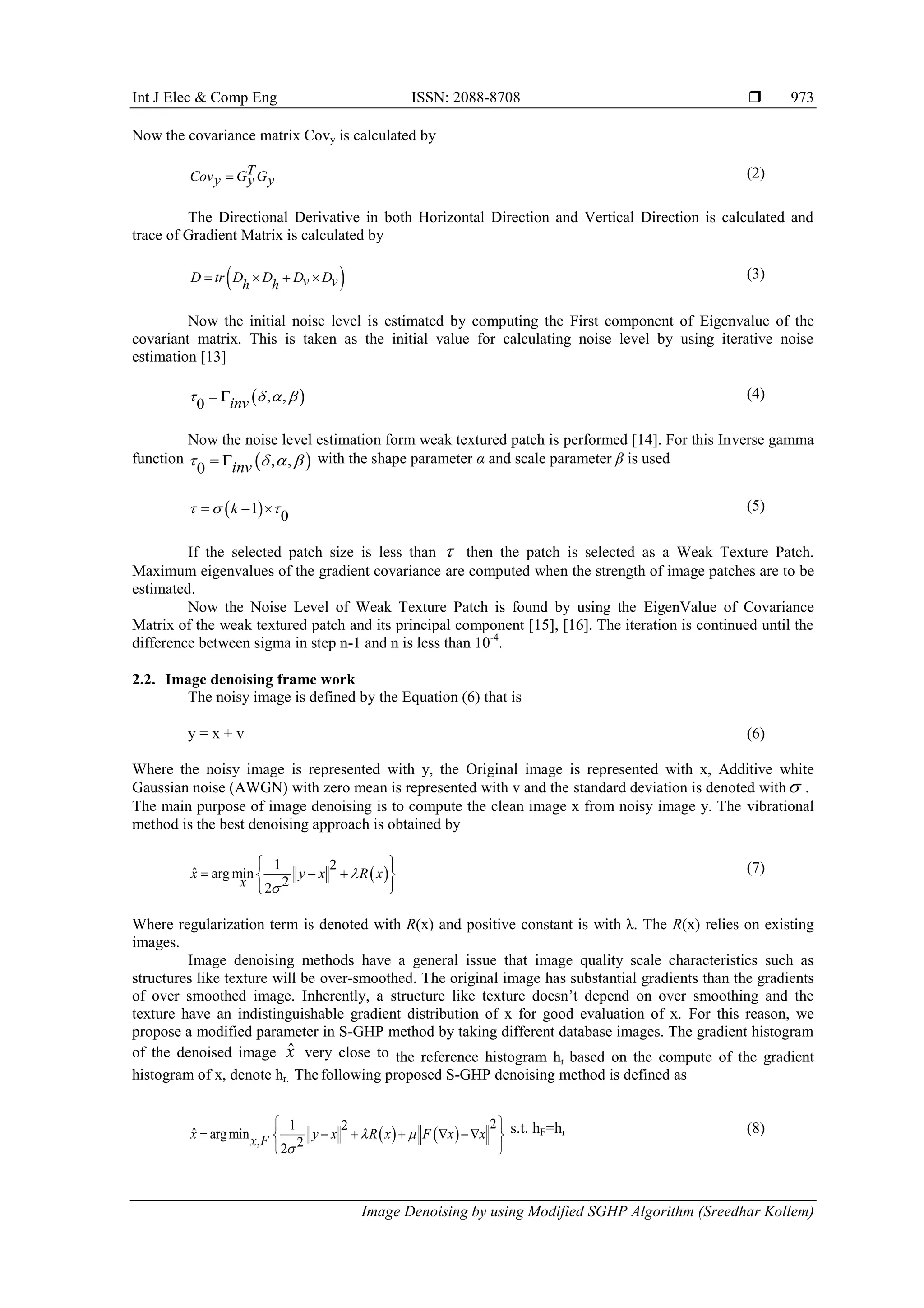 Int J Elec & Comp Eng ISSN: 2088-8708 
Image Denoising by using Modified SGHP Algorithm (Sreedhar Kollem)
973
Now the covariance matrix Covy is calculated by
TCov G Gy y y (2)
The Directional Derivative in both Horizontal Direction and Vertical Direction is calculated and
trace of Gradient Matrix is calculated by
 D tr D D D Dv vh h
    (3)
Now the initial noise level is estimated by computing the First component of Eigenvalue of the
covariant matrix. This is taken as the initial value for calculating noise level by using iterative noise
estimation [13]
 , ,
0 inv     (4)
Now the noise level estimation form weak textured patch is performed [14]. For this Inverse gamma
function  , ,
0 inv     with the shape parameter α and scale parameter β is used
 1
0
k     (5)
If the selected patch size is less than  then the patch is selected as a Weak Texture Patch.
Maximum eigenvalues of the gradient covariance are computed when the strength of image patches are to be
estimated.
Now the Noise Level of Weak Texture Patch is found by using the EigenValue of Covariance
Matrix of the weak textured patch and its principal component [15], [16]. The iteration is continued until the
difference between sigma in step n-1 and n is less than 10-4
.
2.2. Image denoising frame work
The noisy image is defined by the Equation (6) that is
y = x + v (6)
Where the noisy image is represented with y, the Original image is represented with x, Additive white
Gaussian noise (AWGN) with zero mean is represented with v and the standard deviation is denoted with .
The main purpose of image denoising is to compute the clean image x from noisy image y. The vibrational
method is the best denoising approach is obtained by
 
1 2
ˆ argmin
22
x y x R x
x


 
   
 
(7)
Where regularization term is denoted with R(x) and positive constant is with λ. The R(x) relies on existing
images.
Image denoising methods have a general issue that image quality scale characteristics such as
structures like texture will be over-smoothed. The original image has substantial gradients than the gradients
of over smoothed image. Inherently, a structure like texture doesn’t depend on over smoothing and the
texture have an indistinguishable gradient distribution of x for good evaluation of x. For this reason, we
propose a modified parameter in S-GHP method by taking different database images. The gradient histogram
of the denoised image ˆx very close to the reference histogram hr based on the compute of the gradient
histogram of x, denote hr. The following proposed S-GHP denoising method is defined as
   
21 2
ˆ argmin , 22
x y x R x F x xx F  

 
      
 
s.t. hF=hr (8)
 