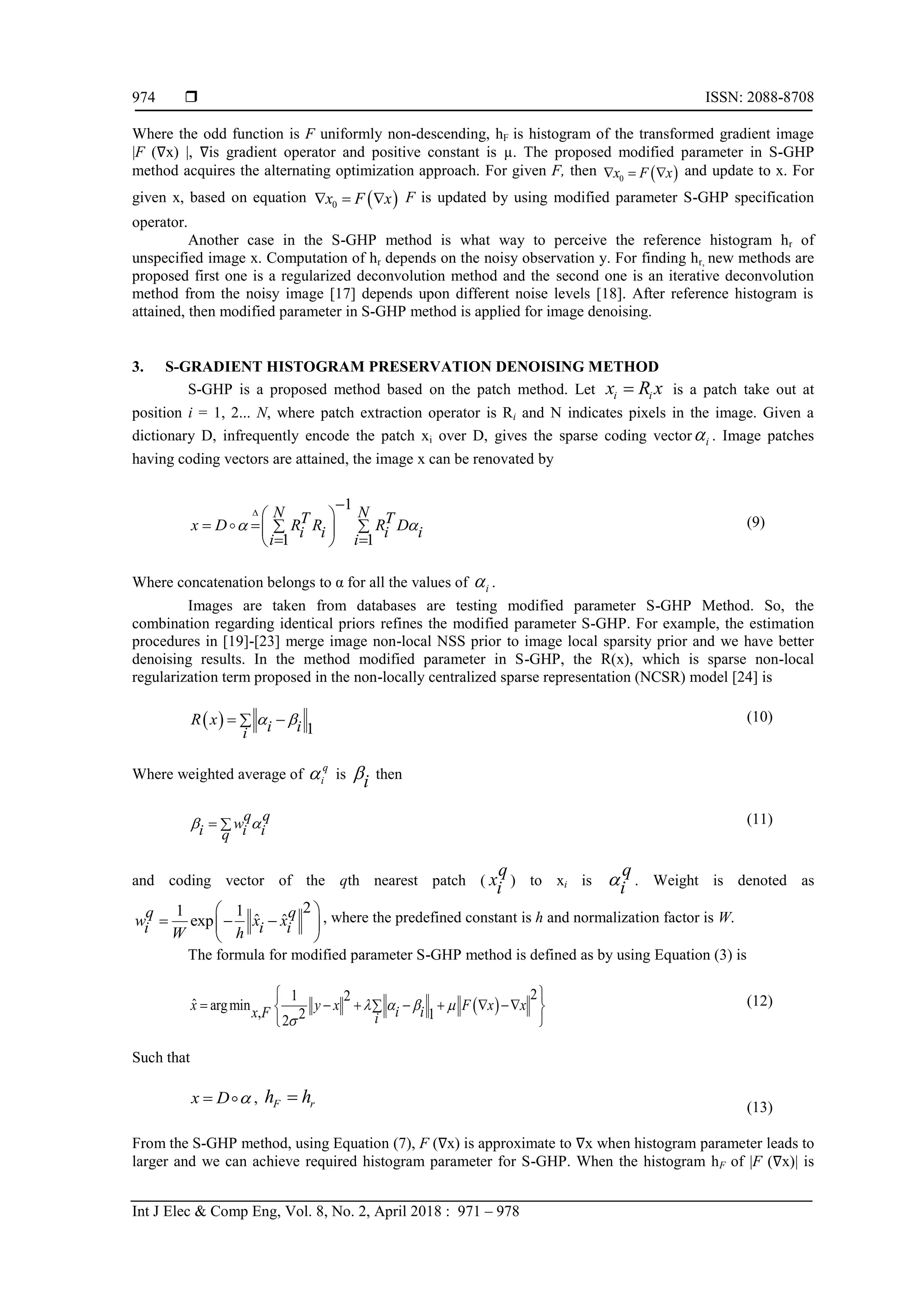  ISSN: 2088-8708
Int J Elec & Comp Eng, Vol. 8, No. 2, April 2018 : 971 – 978
974
Where the odd function is F uniformly non-descending, hF is histogram of the transformed gradient image
|F (∇x) |, ∇is gradient operator and positive constant is µ. The proposed modified parameter in S-GHP
method acquires the alternating optimization approach. For given F, then  0x F x   and update to x. For
given x, based on equation  0x F x   F is updated by using modified parameter S-GHP specification
operator.
Another case in the S-GHP method is what way to perceive the reference histogram hr of
unspecified image x. Computation of hr depends on the noisy observation y. For finding hr, new methods are
proposed first one is a regularized deconvolution method and the second one is an iterative deconvolution
method from the noisy image [17] depends upon different noise levels [18]. After reference histogram is
attained, then modified parameter in S-GHP method is applied for image denoising.
3. S-GRADIENT HISTOGRAM PRESERVATION DENOISING METHOD
S-GHP is a proposed method based on the patch method. Let i ix R x is a patch take out at
position i = 1, 2... N, where patch extraction operator is Ri and N indicates pixels in the image. Given a
dictionary D, infrequently encode the patch xi over D, gives the sparse coding vector i . Image patches
having coding vectors are attained, the image x can be renovated by
1
1 1
N NT Tx D R R R Di i i ii i
 


 
    
  
(9)
Where concatenation belongs to α for all the values of i .
Images are taken from databases are testing modified parameter S-GHP Method. So, the
combination regarding identical priors refines the modified parameter S-GHP. For example, the estimation
procedures in [19]-[23] merge image non-local NSS prior to image local sparsity prior and we have better
denoising results. In the method modified parameter in S-GHP, the R(x), which is sparse non-local
regularization term proposed in the non-locally centralized sparse representation (NCSR) model [24] is
  1
R x i ii
   (10)
Where weighted average of
q
i is
i then
q q
wi i iq
   (11)
and coding vector of the qth nearest patch (
q
xi ) to xi is
q
i . Weight is denoted as
21 1
ˆ ˆexp
q q
w x xi i iW h
 
   
 
, where the predefined constant is h and normalization factor is W.
The formula for modified parameter S-GHP method is defined as by using Equation (3) is
 
1 2
ˆ argmin , 22
2
1
x y x xix F x
i iF  


 
      

 

(12)
Such that
x D  , F rh h
(13)
From the S-GHP method, using Equation (7), F (∇x) is approximate to ∇x when histogram parameter leads to
larger and we can achieve required histogram parameter for S-GHP. When the histogram hF of |F (∇x)| is
 