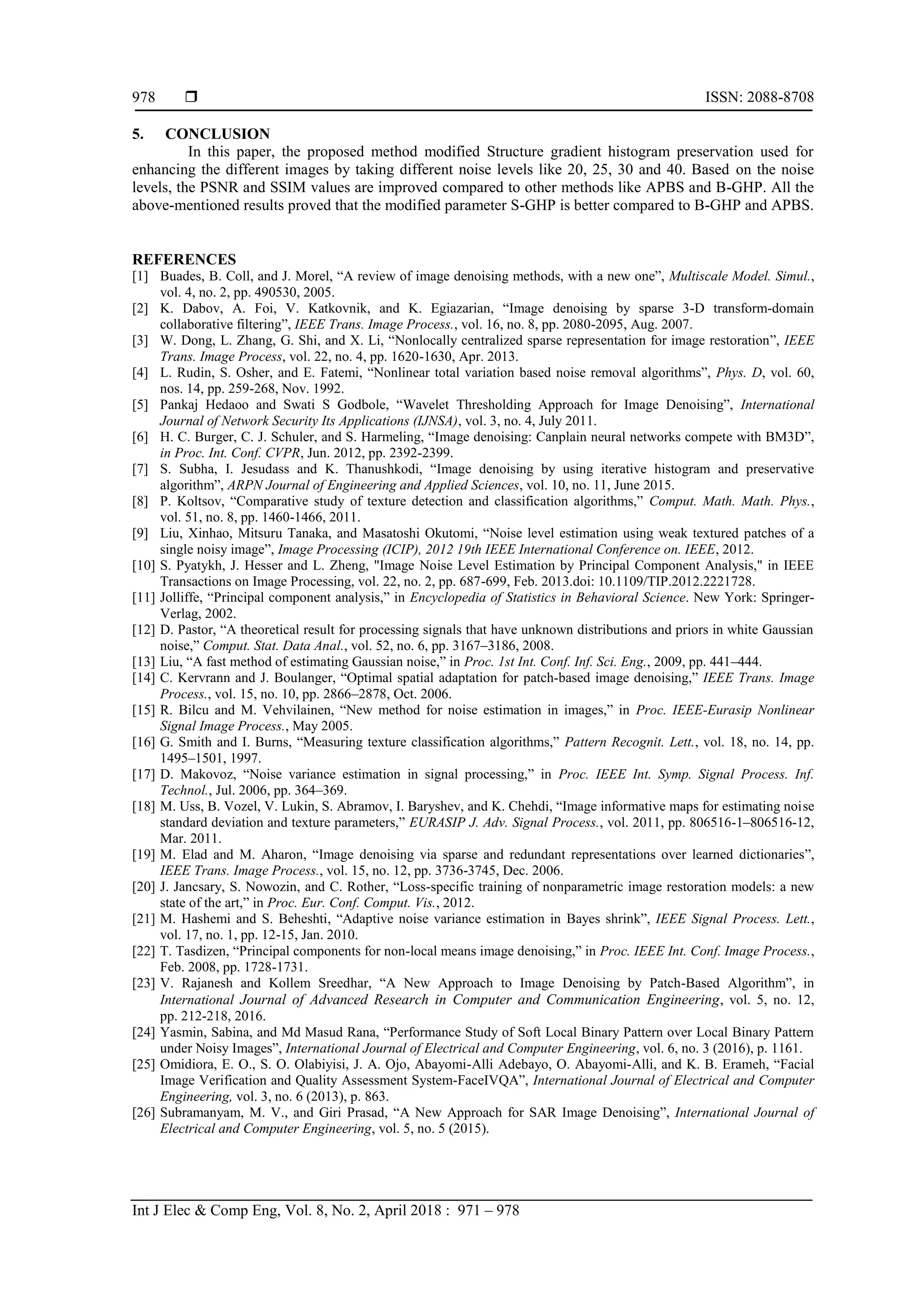  ISSN: 2088-8708
Int J Elec & Comp Eng, Vol. 8, No. 2, April 2018 : 971 – 978
978
5. CONCLUSION
In this paper, the proposed method modified Structure gradient histogram preservation used for
enhancing the different images by taking different noise levels like 20, 25, 30 and 40. Based on the noise
levels, the PSNR and SSIM values are improved compared to other methods like APBS and B-GHP. All the
above-mentioned results proved that the modified parameter S-GHP is better compared to B-GHP and APBS.
REFERENCES
[1] Buades, B. Coll, and J. Morel, “A review of image denoising methods, with a new one”, Multiscale Model. Simul.,
vol. 4, no. 2, pp. 490530, 2005.
[2] K. Dabov, A. Foi, V. Katkovnik, and K. Egiazarian, “Image denoising by sparse 3-D transform-domain
collaborative filtering”, IEEE Trans. Image Process., vol. 16, no. 8, pp. 2080-2095, Aug. 2007.
[3] W. Dong, L. Zhang, G. Shi, and X. Li, “Nonlocally centralized sparse representation for image restoration”, IEEE
Trans. Image Process, vol. 22, no. 4, pp. 1620-1630, Apr. 2013.
[4] L. Rudin, S. Osher, and E. Fatemi, “Nonlinear total variation based noise removal algorithms”, Phys. D, vol. 60,
nos. 14, pp. 259-268, Nov. 1992.
[5] Pankaj Hedaoo and Swati S Godbole, “Wavelet Thresholding Approach for Image Denoising”, International
Journal of Network Security Its Applications (IJNSA), vol. 3, no. 4, July 2011.
[6] H. C. Burger, C. J. Schuler, and S. Harmeling, “Image denoising: Canplain neural networks compete with BM3D”,
in Proc. Int. Conf. CVPR, Jun. 2012, pp. 2392-2399.
[7] S. Subha, I. Jesudass and K. Thanushkodi, “Image denoising by using iterative histogram and preservative
algorithm”, ARPN Journal of Engineering and Applied Sciences, vol. 10, no. 11, June 2015.
[8] P. Koltsov, “Comparative study of texture detection and classification algorithms,” Comput. Math. Math. Phys.,
vol. 51, no. 8, pp. 1460-1466, 2011.
[9] Liu, Xinhao, Mitsuru Tanaka, and Masatoshi Okutomi, “Noise level estimation using weak textured patches of a
single noisy image”, Image Processing (ICIP), 2012 19th IEEE International Conference on. IEEE, 2012.
[10] S. Pyatykh, J. Hesser and L. Zheng, "Image Noise Level Estimation by Principal Component Analysis," in IEEE
Transactions on Image Processing, vol. 22, no. 2, pp. 687-699, Feb. 2013.doi: 10.1109/TIP.2012.2221728.
[11] Jolliffe, “Principal component analysis,” in Encyclopedia of Statistics in Behavioral Science. New York: Springer-
Verlag, 2002.
[12] D. Pastor, “A theoretical result for processing signals that have unknown distributions and priors in white Gaussian
noise,” Comput. Stat. Data Anal., vol. 52, no. 6, pp. 3167–3186, 2008.
[13] Liu, “A fast method of estimating Gaussian noise,” in Proc. 1st Int. Conf. Inf. Sci. Eng., 2009, pp. 441–444.
[14] C. Kervrann and J. Boulanger, “Optimal spatial adaptation for patch-based image denoising,” IEEE Trans. Image
Process., vol. 15, no. 10, pp. 2866–2878, Oct. 2006.
[15] R. Bilcu and M. Vehvilainen, “New method for noise estimation in images,” in Proc. IEEE-Eurasip Nonlinear
Signal Image Process., May 2005.
[16] G. Smith and I. Burns, “Measuring texture classification algorithms,” Pattern Recognit. Lett., vol. 18, no. 14, pp.
1495–1501, 1997.
[17] D. Makovoz, “Noise variance estimation in signal processing,” in Proc. IEEE Int. Symp. Signal Process. Inf.
Technol., Jul. 2006, pp. 364–369.
[18] M. Uss, B. Vozel, V. Lukin, S. Abramov, I. Baryshev, and K. Chehdi, “Image informative maps for estimating noise
standard deviation and texture parameters,” EURASIP J. Adv. Signal Process., vol. 2011, pp. 806516-1–806516-12,
Mar. 2011.
[19] M. Elad and M. Aharon, “Image denoising via sparse and redundant representations over learned dictionaries”,
IEEE Trans. Image Process., vol. 15, no. 12, pp. 3736-3745, Dec. 2006.
[20] J. Jancsary, S. Nowozin, and C. Rother, “Loss-specific training of nonparametric image restoration models: a new
state of the art,” in Proc. Eur. Conf. Comput. Vis., 2012.
[21] M. Hashemi and S. Beheshti, “Adaptive noise variance estimation in Bayes shrink”, IEEE Signal Process. Lett.,
vol. 17, no. 1, pp. 12-15, Jan. 2010.
[22] T. Tasdizen, “Principal components for non-local means image denoising,” in Proc. IEEE Int. Conf. Image Process.,
Feb. 2008, pp. 1728-1731.
[23] V. Rajanesh and Kollem Sreedhar, “A New Approach to Image Denoising by Patch-Based Algorithm”, in
International Journal of Advanced Research in Computer and Communication Engineering, vol. 5, no. 12,
pp. 212-218, 2016.
[24] Yasmin, Sabina, and Md Masud Rana, “Performance Study of Soft Local Binary Pattern over Local Binary Pattern
under Noisy Images”, International Journal of Electrical and Computer Engineering, vol. 6, no. 3 (2016), p. 1161.
[25] Omidiora, E. O., S. O. Olabiyisi, J. A. Ojo, Abayomi-Alli Adebayo, O. Abayomi-Alli, and K. B. Erameh, “Facial
Image Verification and Quality Assessment System-FaceIVQA”, International Journal of Electrical and Computer
Engineering, vol. 3, no. 6 (2013), p. 863.
[26] Subramanyam, M. V., and Giri Prasad, “A New Approach for SAR Image Denoising”, International Journal of
Electrical and Computer Engineering, vol. 5, no. 5 (2015).
 