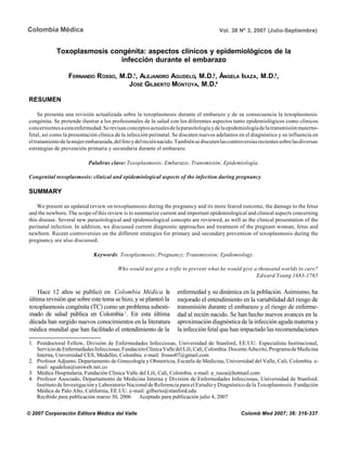 316
Colombia Médica Vol. 38 Nº 3, 2007 (Julio-Septiembre)
Toxoplasmosis congénita: aspectos clínicos y epidemiológicos de la
infección durante el embarazo
FERNANDO ROSSO, M.D.1
, ALEJANDRO AGUDELO, M.D.2
, ÁNGELA ISAZA, M.D.3
,
JOSÉ GILBERTO MONTOYA, M.D.4
RESUMEN
Se presenta una revisión actualizada sobre la toxoplasmosis durante el embarazo y de su consecuencia la toxoplasmosis
congénita. Se pretende ilustrar a los profesionales de la salud con los diferentes aspectos tanto epidemiológicos como clínicos
concernientesaestaenfermedad.Serevisanconceptosactualesdelaparasitologíaydelaepidemiologíadelatransmisiónmaterno-
fetal, así como la presentación clínica de la infección perinatal. Se discuten nuevos adelantos en el diagnóstico y su influencia en
eltratamientodelamujerembarazada,delfetoydelreciénnacido.Tambiénsediscutenlascontroversiasrecientessobrelasdiversas
estrategias de prevención primaria y secundaria durante el embarazo.
Palabras clave: Toxoplasmosis; Embarazo; Transmisión; Epidemiología.
Congenital toxoplasmosis: clinical and epidemiological aspects of the infection during pregnancy
SUMMARY
We present an updated review on toxoplasmosis during the pregnancy and its more feared outcome, the damage to the fetus
and the newborn. The scope of this review is to summarize current and important epidemiological and clinical aspects concerning
this disease. Several new parasitological and epidemiological concepts are reviewed, as well as the clinical presentation of the
perinatal infection. In addition, we discussed current diagnostic approaches and treatment of the pregnant woman, fetus and
newborn. Recent controversies on the different strategies for primary and secondary prevention of toxoplasmosis during the
pregnancy are also discussed.
Keywords: Toxoplasmosis; Pregnancy; Transmission; Epidemiology.
Who would not give a trifle to prevent what he would give a thousand worlds to cure?
Edward Young 1683-1765
Hace 12 años se publicó en Colombia Médica la
última revisión que sobre este tema se hizo, y se planteó la
toxoplasmosis congénita (TC) como un problema subesti-
mado de salud pública en Colombia1
. En esta última
década han surgido nuevos conocimientos en la literatura
médica mundial que han facilitado el entendimiento de la
enfermedad y su dinámica en la población. Asimismo, ha
mejorado el entendimiento en la variabilidad del riesgo de
transmisión durante el embarazo y el riesgo de enferme-
dad al recién nacido. Se han hecho nuevos avances en la
aproximación diagnóstica de la infección aguda materna y
la infección fetal que han impactado las recomendaciones
© 2007 Corporación Editora Médica del Valle Colomb Med 2007; 38: 316-337
1. Postdoctoral Fellow, División de Enfermedades Infecciosas, Universidad de Stanford, EE.UU. Especialista Institucional,
ServiciodeEnfermedadesInfecciosas,FundaciónClínicaValledelLili,Cali,Colombia.DocenteAdscrito,ProgramadeMedicina
Interna, Universidad CES, Medellín, Colombia. e-mail: frosso07@gmail.com
2. Profesor Adjunto, Departamento de Ginecología y Obstetricia, Escuela de Medicina, Universidad del Valle, Cali, Colombia. e-
mail: agudeloa@uniweb.net.co
3. Médica Hospitalaria, Fundación Clínica Valle del Lili, Cali, Colombia. e-mail: a_isaza@hotmail.com
4. Profesor Asociado, Departamento de Medicina Interna y División de Enfermedades Infecciosas, Universidad de Stanford.
Instituto de Investigación y Laboratorio Nacional de Referencia para el Estudio y Diagnóstico de la Toxoplasmosis. Fundación
Médica de Palo Alto, California, EE.UU. e-mail: gilberto@stanford.edu
Recibido para publicación marzo 30, 2006 Aceptado para publicación julio 4, 2007
 