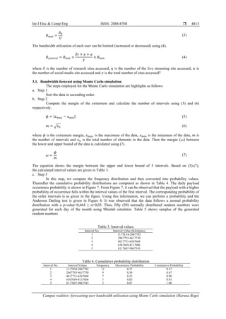 Int J Elec & Comp Eng ISSN: 2088-8708 
Campus realities: forecasting user bandwidth utilization using Monte Carlo simulation (Haruna Bege)
4813
𝐵 𝑚𝑖𝑛 =
𝐴 𝑏
𝑈
(3)
The bandwidth utilization of each user can be limited (increased or decreased) using (4).
𝐵𝑐𝑜𝑛𝑡𝑟𝑜𝑙 = 𝐵 𝑚𝑖𝑛 +
𝛿𝜏 + 𝜂 + 𝛼
𝛾
× 𝐵 𝑚𝑖𝑛 (4)
where 𝛿 is the number of research sites accessed, 𝜂 is the number of the live streaming site accessed, 𝛼 is
the number of social media site accessed and 𝛾 is the total number of sites accessed?
3.1. Bandwidth forecast using Monte Carlo simulation
The steps employed for the Monte Carlo simulation are highlights as follows
a. Step 1
Sort the data in ascending order.
b. Step 2
Compute the margin of the extremum and calculate the number of intervals using (5) and (6)
respectively.
𝜙 = |𝑥 𝑚𝑎𝑥 − 𝑥 𝑚𝑖𝑛| (5)
𝑚 = √ 𝑥 𝑛 (6)
where 𝜙 is the extremum margin, 𝑥 𝑚𝑎𝑥 is the maximum of the data, 𝑥 𝑚𝑖𝑛 is the minimum of the data, 𝑚 is
the number of intervals and 𝑥 𝑛 is the total number of elements in the data. Then the margin (𝜔) between
the lower and upper bound of the data is calculated using (7).
𝜔 =
𝜙
𝑚
(7)
The equation shows the margin between the upper and lower bound of 5 intervals. Based on (5)-(7),
the calculated interval values are given in Table 3.
c. Step 3
In this step, we compute the frequency distribution and then converted into probability values.
Thereafter the cumulative probability distributions are computed as shown in Table 4. The daily payload
occurrence probability is shown in Figure 7. From Figure 7, it can be observed that the payload with a higher
probability of occurrence falls within the interval values of the first interval. The corresponding probability of
the order intervals is as given in the figure. Using this information, we can perform a probability and the
Anderson Darling test is given in Figure 8. It was observed that the data follows a normal probability
distribution with a p-value=0,664 ≥ α=0,05. Thus, fifty (50) normally distributed random numbers were
generated for each day of the month using Minitab simulator. Table 5 shows samples of the generated
random numbers
Table 3. Interval values
Interval No. Interval Value (Kilobytes)
1 11178.54-2867792
2 2867793-4617730
3 4617731-6367668
4 6367669-8117606
5 8117607-9867543
Table 4. Cumulative probability distribution
Interval No. Interval Values Frequency Occurrence Probability Cumulative Probability
1 1117854-2867792 11 0.37 0.37
2 2867793-4617730 9 0.30 0.67
3 4617731-6367668 7 0.23 0.90
4 6367669-8117606 1 0.03 0.93
5 8117607-9867543 2 0.07 1.00
 