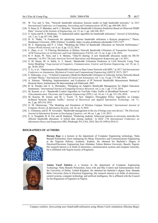 Int J Elec & Comp Eng ISSN: 2088-8708 
Campus realities: forecasting user bandwidth utilization using Monte Carlo simulation (Haruna Bege)
4817
[9] W. Yoo and A. Sim, “Network bandwidth utilization forecast model on high bandwidth networks,” in 2015
International Conference on Computing, Networking and Communications (ICNC), pp. 494-498, 2015.
[10] N. Rana, K. P. Bhandari, and S. J. Shrestha, “Network Bandwidth Utilization Prediction Based on Observed SNMP
Data,” Journal of the Institute of Engineering, vol. 13, no. 1, pp. 160-168, 2017.
[11] S. Arora and B. S. Brinkman, “A randomized online algorithm for bandwidth utilization,” Journal of Scheduling,
vol. 7, no. 3, pp.187-194, 2004.
[12] D. N. Thaba, “A Framework for optimizing internet bandwidth utilization a Kenyan perspective,” Thesis,
Strathmore University, 2008. [Online]. Available: https://su-plus.strathmore.edu/handle/11071/1477
[13] M. E. Ekpenyong and P. J. Udoh, “Modeling the Effect of Bandwidth Allocation on Network Performance,”
Science World Journal, vol. 9, no. 4, pp. 12-22, 2014.
[14] L. Zhao, et al., “A Filtering Mechanism to Reduce Network Bandwidth Utilization of Transaction Execution,”
ACM Transactions on Architecture and Code Optimization (TACO), vol. 12, no. 4, pp. 1-26, 2016.
[15] R. F. Reale, W. Neto, and J. S. Martins, “AllocTC-sharing: A new bandwidth allocation model for DS-TE
networks,” in 2011 7th Latin American Network Operations and Management Symposium, pp. 1-4, 2011.
[16] S. M. Hasan, M. A. Sahib, A. T. Namel, “Bandwidth Utilization Prediction in LAN Network Using Time
Series Modeling,” Iraqi journal of Computers, Communication, Control, and Systems Engineering, vol. 19, no. 2,
pp. 78-89, 2019.
[17] Y. Li, et al., “Optimization of Bandwidth Utilization in Data Center Network with SDN,” in 2017 2nd International
Conference on Automation, Mechanical Control and Computational Engineering (AMCCE 2017), 2017.
[18] E. Eldesouky, et al., “A Hybrid Cooperative Model for Bandwidth Utilization in Vehicular Ad hoc Networks Based
on Game Theory,” International Journal of Control and Automation, vol. 7, no. 12, pp. 177-188, 2014.
[19] A. Johnson, “Modeling, Implementation, and Evaluation of IP Network Bandwidth Measurement Methods,”
Doctoral thesis, Institutionen för datavetenskap och Elektronik, 2007.
[20] R. K. Paredes and A. A. Hernandez, “Designing an Adaptive Bandwidth Management for Higher Education
Institutions,” International Journal of Computing Sciences Research, vol. 2, no. 1, pp. 17-35, 2018.
[21] M. Kassim, et al., “Bandwidth Control Algorithm on YouTube Video Traffic in Broadband Network,” ournal of
Telecommunication, Electronic and Computer Engineering (JTEC), vol. 10, no. 1-5, pp. 151-156, 2018.
[22] M. Kassim, M. Ismail, and M. I. Yusof, “A New Adaptive Throughput Policy Algorithm on Campus
Ip-Based Network Internet Traffic,” Journal of Theoretical and Applied Information Technology, vol. 71,
no. 2, pp. 205-214, 2015.
[23] O. M. Olanrewaju, “The Modeling and Simulation of Wireless Campus Network,” International Journal of
Computer Science & Information Security, vol. 16, no. 9, 2018.
[24] L. Chitanana, and D. W. Govender, “Bandwidth management in the era of brings your own device,” The Electronic
Journal of Information Systems in Developing Countries, vol. 68, no. 1, pp. 1-14, 2015.
[25] E. A. Noughabi, B. H. Far, and B. Raahemi, “Predicting students’ behavioral patterns in university networks for
efficient bandwidth allocation: A hybrid data mining method,” in IEEE 17th International Conference on
Information Reuse and Integration (IRI), Pittsburgh, PA, USA, 2016. Doi:10.1109/iri.2016.21.
BIOGRAPHIES OF AUTHORS
Haruna Bege is a lecturer at the department of Computer Engineering technology, Nuhu
Bamalli Polytechnic Zaria undergoing his Meng. Electronics and Communications Engineering
at the Nigerian Defence Academy, Kaduna. He obtained his Bachelor’s Degree in
Electrical/Electronic Engineering from Abubakar Tafawa Balewa University, Bauchi, Nigeria.
His research interest is in fields of electronics, communication systems and computer networks.
He is affiliated with Nigeria society of Engineers
Aminu Yusuf Zubairu is a lecturer in the department of Computer Engineering
Technology Nuhu Bamalli Polytechnic Zaria with and Msc Control and Instrumentation from
the University of Derby, United Kingdom. He obtained his bachelor’s degree from Ahmadu
Bello University Zaria in Electrical Enginering. His research interest is in fields of electronics,
control systems, computer technology and artificial intelligence. He is affliated with the Council
for the Reguations of Engineers in Nigeria
 