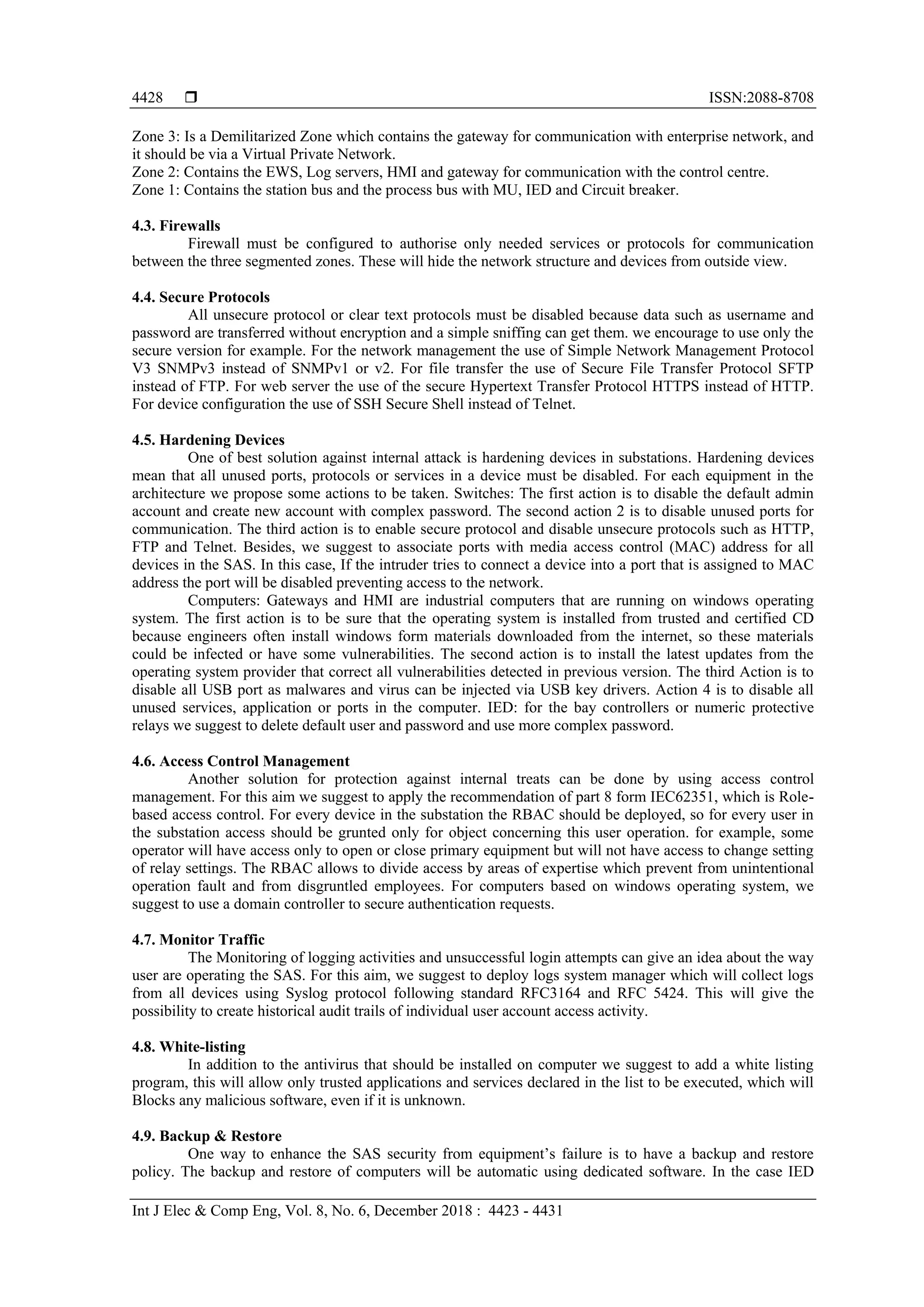  ISSN:2088-8708
Int J Elec & Comp Eng, Vol. 8, No. 6, December 2018 : 4423 - 4431
4428
Zone 3: Is a Demilitarized Zone which contains the gateway for communication with enterprise network, and
it should be via a Virtual Private Network.
Zone 2: Contains the EWS, Log servers, HMI and gateway for communication with the control centre.
Zone 1: Contains the station bus and the process bus with MU, IED and Circuit breaker.
4.3. Firewalls
Firewall must be configured to authorise only needed services or protocols for communication
between the three segmented zones. These will hide the network structure and devices from outside view.
4.4. Secure Protocols
All unsecure protocol or clear text protocols must be disabled because data such as username and
password are transferred without encryption and a simple sniffing can get them. we encourage to use only the
secure version for example. For the network management the use of Simple Network Management Protocol
V3 SNMPv3 instead of SNMPv1 or v2. For file transfer the use of Secure File Transfer Protocol SFTP
instead of FTP. For web server the use of the secure Hypertext Transfer Protocol HTTPS instead of HTTP.
For device configuration the use of SSH Secure Shell instead of Telnet.
4.5. Hardening Devices
One of best solution against internal attack is hardening devices in substations. Hardening devices
mean that all unused ports, protocols or services in a device must be disabled. For each equipment in the
architecture we propose some actions to be taken. Switches: The first action is to disable the default admin
account and create new account with complex password. The second action 2 is to disable unused ports for
communication. The third action is to enable secure protocol and disable unsecure protocols such as HTTP,
FTP and Telnet. Besides, we suggest to associate ports with media access control (MAC) address for all
devices in the SAS. In this case, If the intruder tries to connect a device into a port that is assigned to MAC
address the port will be disabled preventing access to the network.
Computers: Gateways and HMI are industrial computers that are running on windows operating
system. The first action is to be sure that the operating system is installed from trusted and certified CD
because engineers often install windows form materials downloaded from the internet, so these materials
could be infected or have some vulnerabilities. The second action is to install the latest updates from the
operating system provider that correct all vulnerabilities detected in previous version. The third Action is to
disable all USB port as malwares and virus can be injected via USB key drivers. Action 4 is to disable all
unused services, application or ports in the computer. IED: for the bay controllers or numeric protective
relays we suggest to delete default user and password and use more complex password.
4.6. Access Control Management
Another solution for protection against internal treats can be done by using access control
management. For this aim we suggest to apply the recommendation of part 8 form IEC62351, which is Role-
based access control. For every device in the substation the RBAC should be deployed, so for every user in
the substation access should be grunted only for object concerning this user operation. for example, some
operator will have access only to open or close primary equipment but will not have access to change setting
of relay settings. The RBAC allows to divide access by areas of expertise which prevent from unintentional
operation fault and from disgruntled employees. For computers based on windows operating system, we
suggest to use a domain controller to secure authentication requests.
4.7. Monitor Traffic
The Monitoring of logging activities and unsuccessful login attempts can give an idea about the way
user are operating the SAS. For this aim, we suggest to deploy logs system manager which will collect logs
from all devices using Syslog protocol following standard RFC3164 and RFC 5424. This will give the
possibility to create historical audit trails of individual user account access activity.
4.8. White-listing
In addition to the antivirus that should be installed on computer we suggest to add a white listing
program, this will allow only trusted applications and services declared in the list to be executed, which will
Blocks any malicious software, even if it is unknown.
4.9. Backup & Restore
One way to enhance the SAS security from equipment’s failure is to have a backup and restore
policy. The backup and restore of computers will be automatic using dedicated software. In the case IED
 