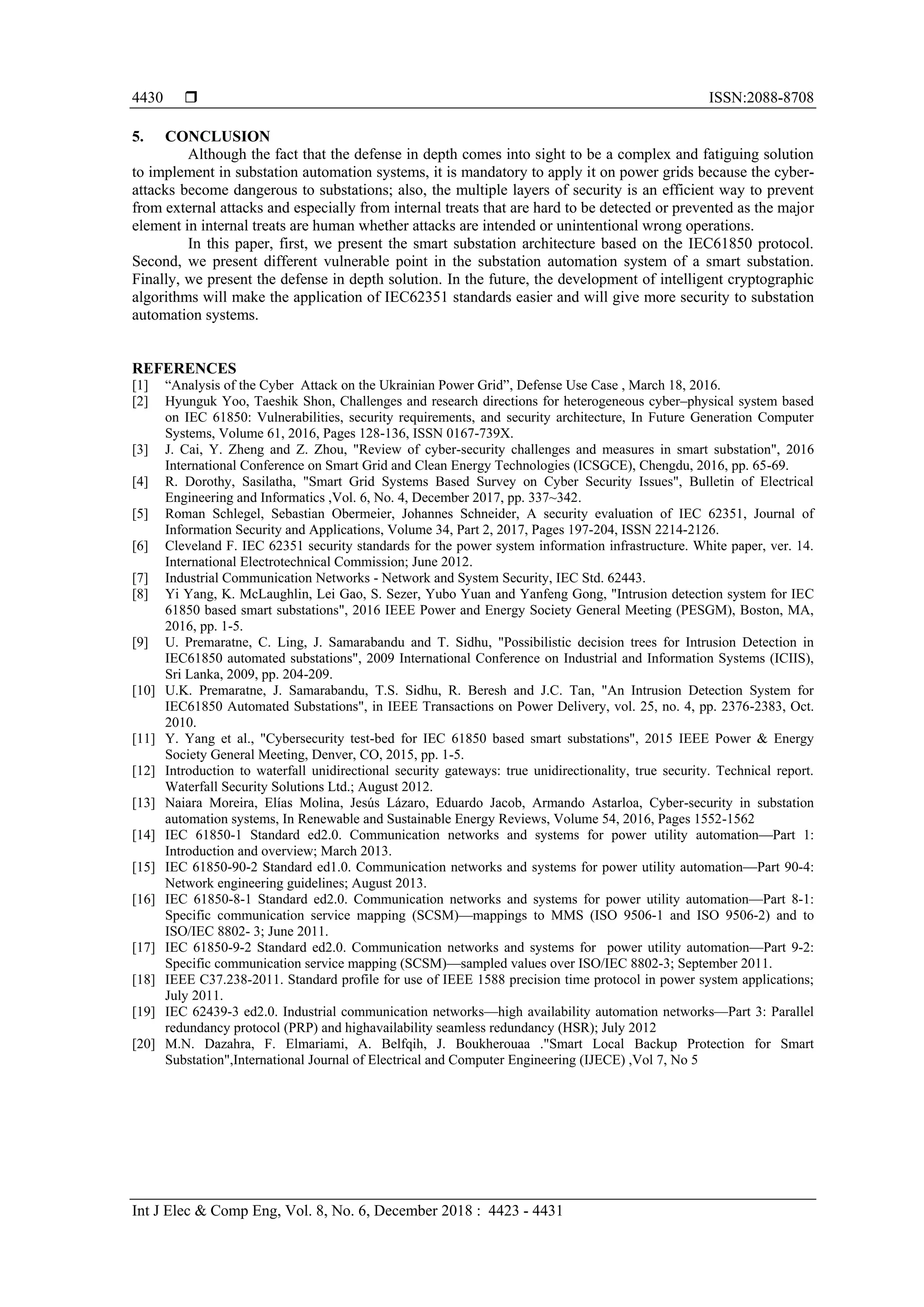  ISSN:2088-8708
Int J Elec & Comp Eng, Vol. 8, No. 6, December 2018 : 4423 - 4431
4430
5. CONCLUSION
Although the fact that the defense in depth comes into sight to be a complex and fatiguing solution
to implement in substation automation systems, it is mandatory to apply it on power grids because the cyber-
attacks become dangerous to substations; also, the multiple layers of security is an efficient way to prevent
from external attacks and especially from internal treats that are hard to be detected or prevented as the major
element in internal treats are human whether attacks are intended or unintentional wrong operations.
In this paper, first, we present the smart substation architecture based on the IEC61850 protocol.
Second, we present different vulnerable point in the substation automation system of a smart substation.
Finally, we present the defense in depth solution. In the future, the development of intelligent cryptographic
algorithms will make the application of IEC62351 standards easier and will give more security to substation
automation systems.
REFERENCES
[1] “Analysis of the Cyber Attack on the Ukrainian Power Grid”, Defense Use Case , March 18, 2016.
[2] Hyunguk Yoo, Taeshik Shon, Challenges and research directions for heterogeneous cyber–physical system based
on IEC 61850: Vulnerabilities, security requirements, and security architecture, In Future Generation Computer
Systems, Volume 61, 2016, Pages 128-136, ISSN 0167-739X.
[3] J. Cai, Y. Zheng and Z. Zhou, "Review of cyber-security challenges and measures in smart substation", 2016
International Conference on Smart Grid and Clean Energy Technologies (ICSGCE), Chengdu, 2016, pp. 65-69.
[4] R. Dorothy, Sasilatha, "Smart Grid Systems Based Survey on Cyber Security Issues", Bulletin of Electrical
Engineering and Informatics ,Vol. 6, No. 4, December 2017, pp. 337~342.
[5] Roman Schlegel, Sebastian Obermeier, Johannes Schneider, A security evaluation of IEC 62351, Journal of
Information Security and Applications, Volume 34, Part 2, 2017, Pages 197-204, ISSN 2214-2126.
[6] Cleveland F. IEC 62351 security standards for the power system information infrastructure. White paper, ver. 14.
International Electrotechnical Commission; June 2012.
[7] Industrial Communication Networks - Network and System Security, IEC Std. 62443.
[8] Yi Yang, K. McLaughlin, Lei Gao, S. Sezer, Yubo Yuan and Yanfeng Gong, "Intrusion detection system for IEC
61850 based smart substations", 2016 IEEE Power and Energy Society General Meeting (PESGM), Boston, MA,
2016, pp. 1-5.
[9] U. Premaratne, C. Ling, J. Samarabandu and T. Sidhu, "Possibilistic decision trees for Intrusion Detection in
IEC61850 automated substations", 2009 International Conference on Industrial and Information Systems (ICIIS),
Sri Lanka, 2009, pp. 204-209.
[10] U.K. Premaratne, J. Samarabandu, T.S. Sidhu, R. Beresh and J.C. Tan, "An Intrusion Detection System for
IEC61850 Automated Substations", in IEEE Transactions on Power Delivery, vol. 25, no. 4, pp. 2376-2383, Oct.
2010.
[11] Y. Yang et al., "Cybersecurity test-bed for IEC 61850 based smart substations", 2015 IEEE Power & Energy
Society General Meeting, Denver, CO, 2015, pp. 1-5.
[12] Introduction to waterfall unidirectional security gateways: true unidirectionality, true security. Technical report.
Waterfall Security Solutions Ltd.; August 2012.
[13] Naiara Moreira, Elías Molina, Jesús Lázaro, Eduardo Jacob, Armando Astarloa, Cyber-security in substation
automation systems, In Renewable and Sustainable Energy Reviews, Volume 54, 2016, Pages 1552-1562
[14] IEC 61850-1 Standard ed2.0. Communication networks and systems for power utility automation—Part 1:
Introduction and overview; March 2013.
[15] IEC 61850-90-2 Standard ed1.0. Communication networks and systems for power utility automation—Part 90-4:
Network engineering guidelines; August 2013.
[16] IEC 61850-8-1 Standard ed2.0. Communication networks and systems for power utility automation—Part 8-1:
Specific communication service mapping (SCSM)—mappings to MMS (ISO 9506-1 and ISO 9506-2) and to
ISO/IEC 8802- 3; June 2011.
[17] IEC 61850-9-2 Standard ed2.0. Communication networks and systems for power utility automation—Part 9-2:
Specific communication service mapping (SCSM)—sampled values over ISO/IEC 8802-3; September 2011.
[18] IEEE C37.238-2011. Standard profile for use of IEEE 1588 precision time protocol in power system applications;
July 2011.
[19] IEC 62439-3 ed2.0. Industrial communication networks—high availability automation networks—Part 3: Parallel
redundancy protocol (PRP) and highavailability seamless redundancy (HSR); July 2012
[20] M.N. Dazahra, F. Elmariami, A. Belfqih, J. Boukherouaa ."Smart Local Backup Protection for Smart
Substation",International Journal of Electrical and Computer Engineering (IJECE) ,Vol 7, No 5
 
