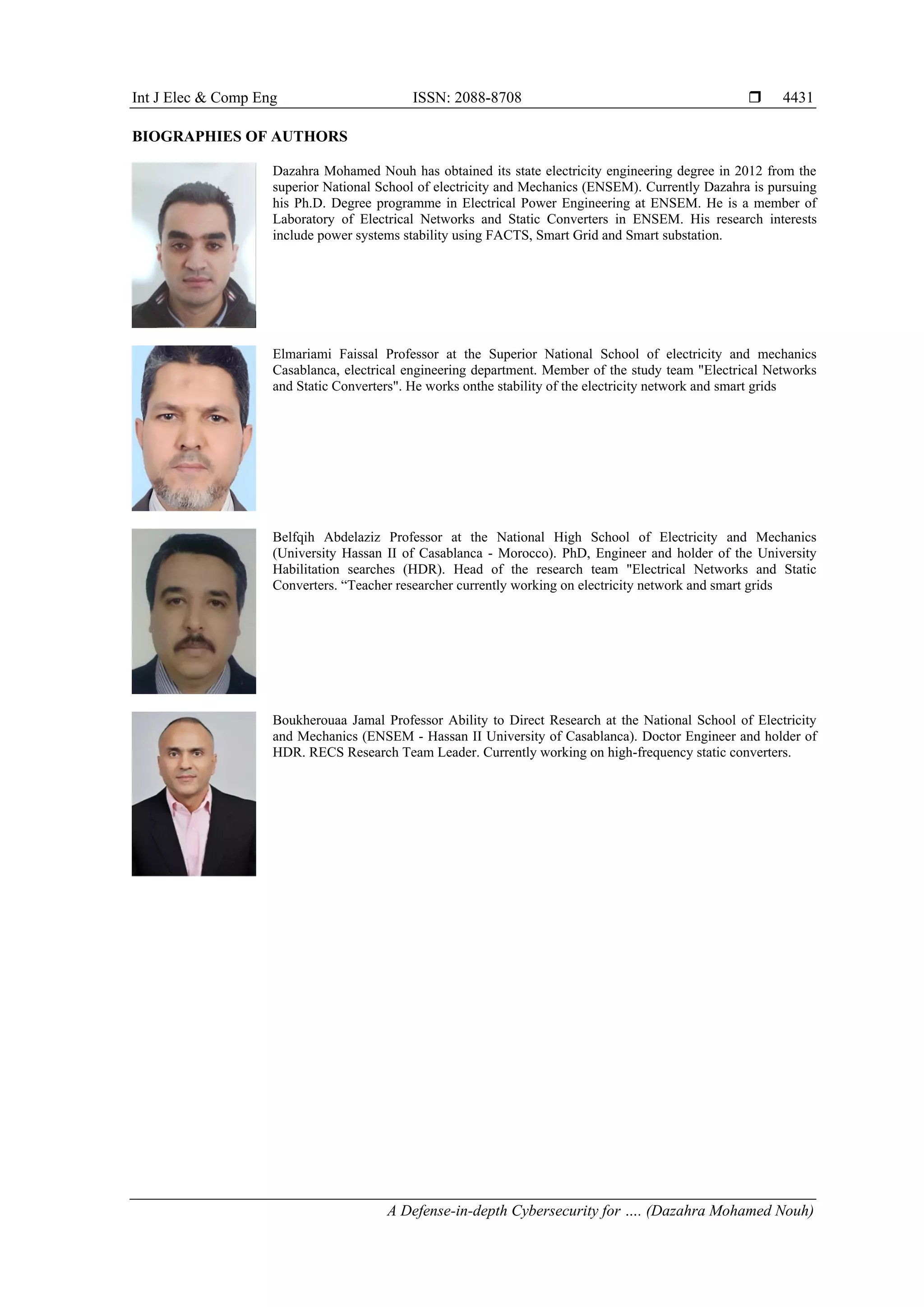 Int J Elec & Comp Eng ISSN: 2088-8708 
A Defense-in-depth Cybersecurity for …. (Dazahra Mohamed Nouh)
4431
BIOGRAPHIES OF AUTHORS
Dazahra Mohamed Nouh has obtained its state electricity engineering degree in 2012 from the
superior National School of electricity and Mechanics (ENSEM). Currently Dazahra is pursuing
his Ph.D. Degree programme in Electrical Power Engineering at ENSEM. He is a member of
Laboratory of Electrical Networks and Static Converters in ENSEM. His research interests
include power systems stability using FACTS, Smart Grid and Smart substation.
Elmariami Faissal Professor at the Superior National School of electricity and mechanics
Casablanca, electrical engineering department. Member of the study team "Electrical Networks
and Static Converters". He works onthe stability of the electricity network and smart grids
Belfqih Abdelaziz Professor at the National High School of Electricity and Mechanics
(University Hassan II of Casablanca - Morocco). PhD, Engineer and holder of the University
Habilitation searches (HDR). Head of the research team "Electrical Networks and Static
Converters. “Teacher researcher currently working on electricity network and smart grids
Boukherouaa Jamal Professor Ability to Direct Research at the National School of Electricity
and Mechanics (ENSEM - Hassan II University of Casablanca). Doctor Engineer and holder of
HDR. RECS Research Team Leader. Currently working on high-frequency static converters.
 