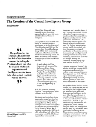 Salvage and Liquidation
The Creation of the Central Intelligence Group
Michael Warner
.
The problem for the
Truman administration
that fall of 1945 was that
no one, including the
President, knew just what
he wanted, while each
department and
intelligence service knew
fully what sorts of results it
wanted to avoid.
9~
Editors Note. This article is an
expanded version of one that
appeared under the same title in the
fall 1995 edition of Studies in
Intelligence.
January 1996 marked the 50th anni
versary of President Trumans
appointment of the first Director of
Central Intelligence (DCI) and the
creation of the Central Intelligence
Group (CIG), CIAs institutional
predecessor. The office diary of the
Presidents chief military adviser, FIt.
Admr. William D. Leahy, records a
rather unexpected event on 24 Janu
ary 1946:
At lunch today in the White
House, with only members ofthe
Staffpresent, RAdm. Sidney
Souers and I were presented by
President Truman] with black
cloaks, black hats, and wooden
daggers, and the President read
an amusing directive to us outlin
ing some ofour duties in the
Central Intelligence Agency sic],
Cloak and Dagger Group of
Snoopers.
1
With this whimsical ceremony,
President Truman christened Admi
ral Souers as the first DCI.
The humor and symbolism of this
inauguration would have been lost
on many veterans of the Office of
Strategic Services (OSS), the big
intelligence and covert action agency
that Truman had suddenly disman
tled at the end of World War II,
only four months earlier. CIG inevi
tably suffered (and still suffers) from
comparisons with OSS. The Group
began its brief existence with a
phony cape and a wooden dagger. It
was a bureaucratic anomaly with no
independent budget, no statutory
mandate, and staffers assigned from
the permanent departments of the
government. Nevertheless, CIG
grew rapidly and soon gained a fair
measure of organizational auton
omy. The Truman administration
invested it with the two basic mis
sions of strategic warning and
coordination of clandestine activities
abroad, although interdepartmental
rivalries prevented the Group from
performing either mission to the full
est. Strategic warning and
clandestine activities are the two
basic missions of todays CIA.
2
Historical accounts of Trumans dis
solution of OSS and creation of CIG
have concentrated on assigning
credit to certain actors and blame to
their opponents and rivals. ~
The pas
sage of time and the gradually
expanding availability of sources,
however, promise to foster more
holistic approaches to this subject.
The problem for the Truman admin
istration that fall of 1945 was that no
one, including the President, knew
just what he wanted, while each
department and intelligence service
knew fully what sorts of results it
wanted to avoid. With this context
in mind, it is informative to view the
formation of CIG with an eye
toward the way administration offi
cials preserved certain essential
functions of OSS and brought them
together again in a centralized, peace
time foreign intelligence agency.
Those decisions created a permanent
intelligence structure that, while still
incomplete, preserved some of the
Michael Warner is on CIAs
History Staff.
111
 