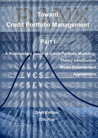 Toward
Credit Portfolio Management

                  Part I
A Rudimentary Guide to Credit Portfolio Modeling:
                                Theory Introduction
                                Model Development
                                      Applications




                Draft Edition
                  Eric Kuo
 