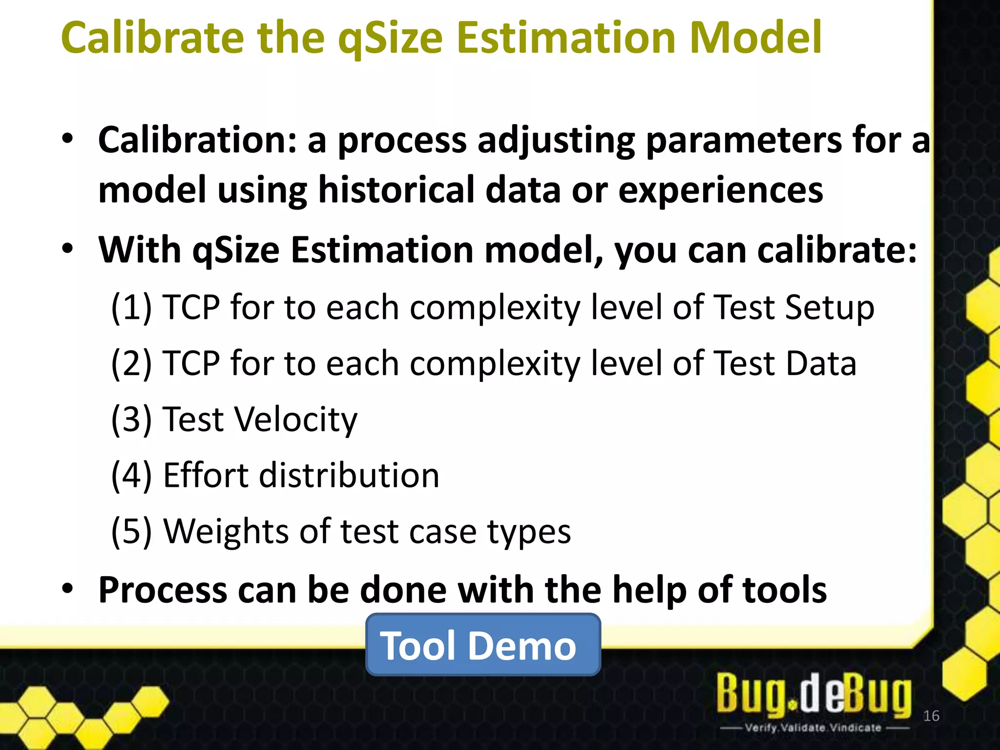 Calibrate the qSize Estimation Model
• Calibration: a process adjusting parameters for a
  model using historical data or experiences
• With qSize Estimation model, you can calibrate:
  (1) TCP for to each complexity level of Test Setup
  (2) TCP for to each complexity level of Test Data
  (3) Test Velocity
  (4) Effort distribution
  (5) Weights of test case types
• Process can be done with the help of tools
                   Tool Demo
                                                       16
 