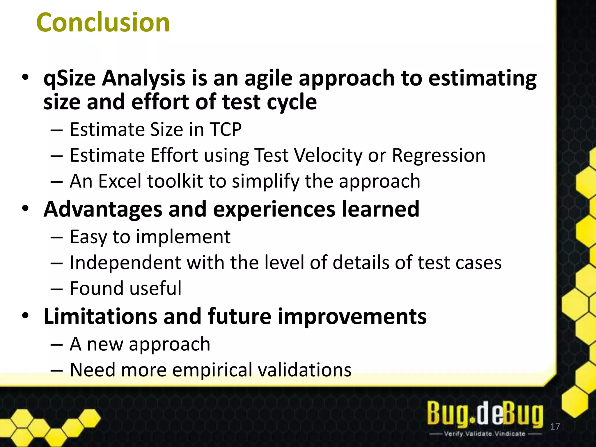 Conclusion
• qSize Analysis is an agile approach to estimating
  size and effort of test cycle
  – Estimate Size in TCP
  – Estimate Effort using Test Velocity or Regression
  – An Excel toolkit to simplify the approach
• Advantages and experiences learned
  – Easy to implement
  – Independent with the level of details of test cases
  – Found useful
• Limitations and future improvements
  – A new approach
  – Need more empirical validations

                                                          17
 