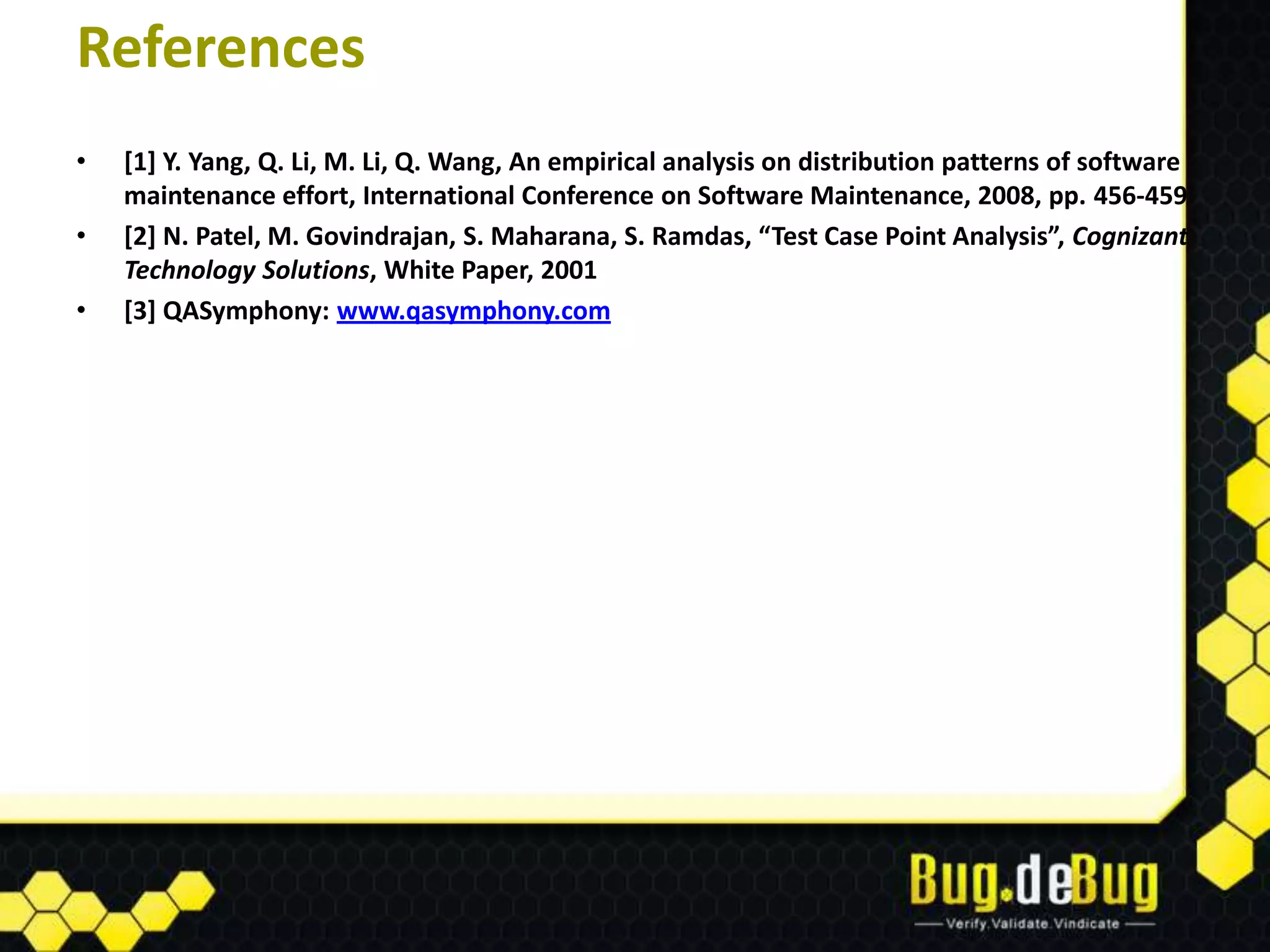 References
•   [1] Y. Yang, Q. Li, M. Li, Q. Wang, An empirical analysis on distribution patterns of software
    maintenance effort, International Conference on Software Maintenance, 2008, pp. 456-459
•   [2] N. Patel, M. Govindrajan, S. Maharana, S. Ramdas, “Test Case Point Analysis”, Cognizant
    Technology Solutions, White Paper, 2001
•   [3] QASymphony: www.qasymphony.com
 