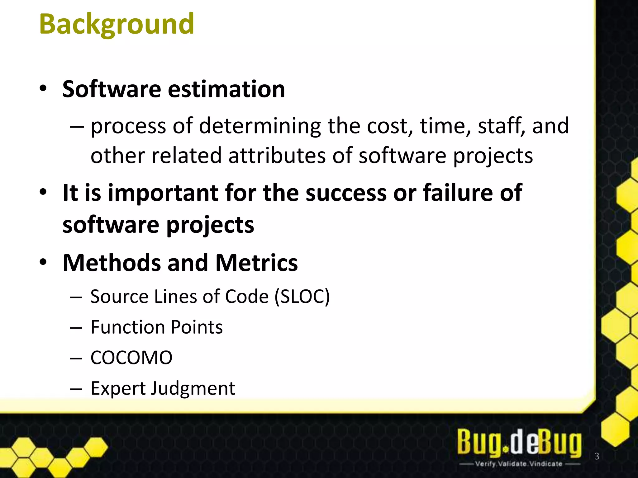 Background
• Software estimation
   – process of determining the cost, time, staff, and
     other related attributes of software projects
• It is important for the success or failure of
  software projects
• Methods and Metrics
   –   Source Lines of Code (SLOC)
   –   Function Points
   –   COCOMO
   –   Expert Judgment


                                                         3
 