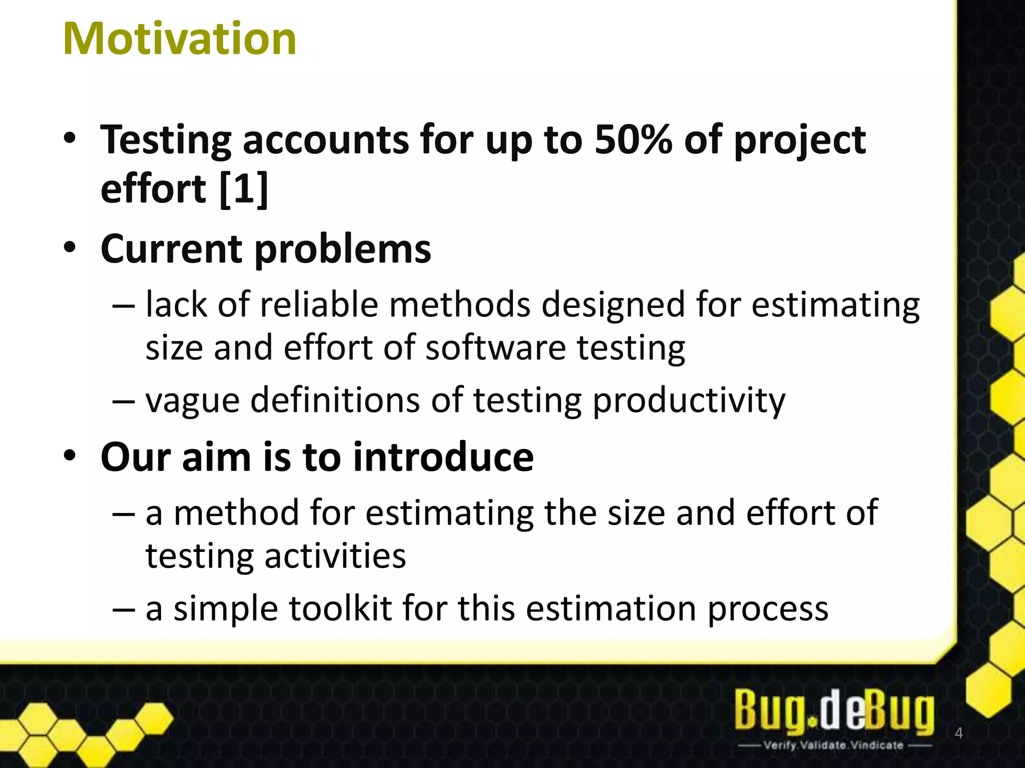Motivation
• Testing accounts for up to 50% of project
  effort [1]
• Current problems
  – lack of reliable methods designed for estimating
    size and effort of software testing
  – vague definitions of testing productivity
• Our aim is to introduce
  – a method for estimating the size and effort of
    testing activities
  – a simple toolkit for this estimation process

                                                       4
 