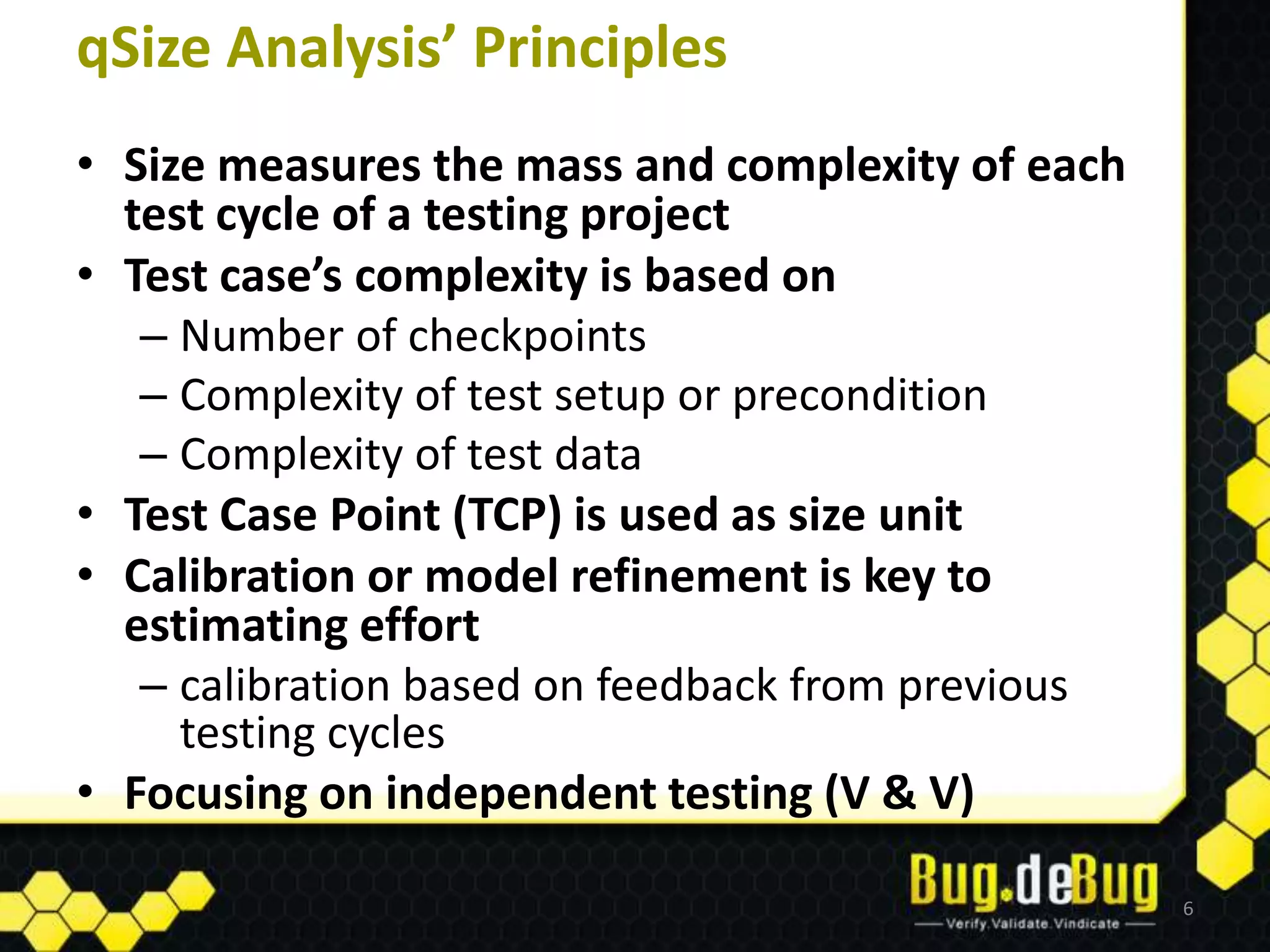 qSize Analysis’ Principles
• Size measures the mass and complexity of each
  test cycle of a testing project
• Test case’s complexity is based on
   – Number of checkpoints
   – Complexity of test setup or precondition
   – Complexity of test data
• Test Case Point (TCP) is used as size unit
• Calibration or model refinement is key to
  estimating effort
   – calibration based on feedback from previous
     testing cycles
• Focusing on independent testing (V & V)

                                                   6
 