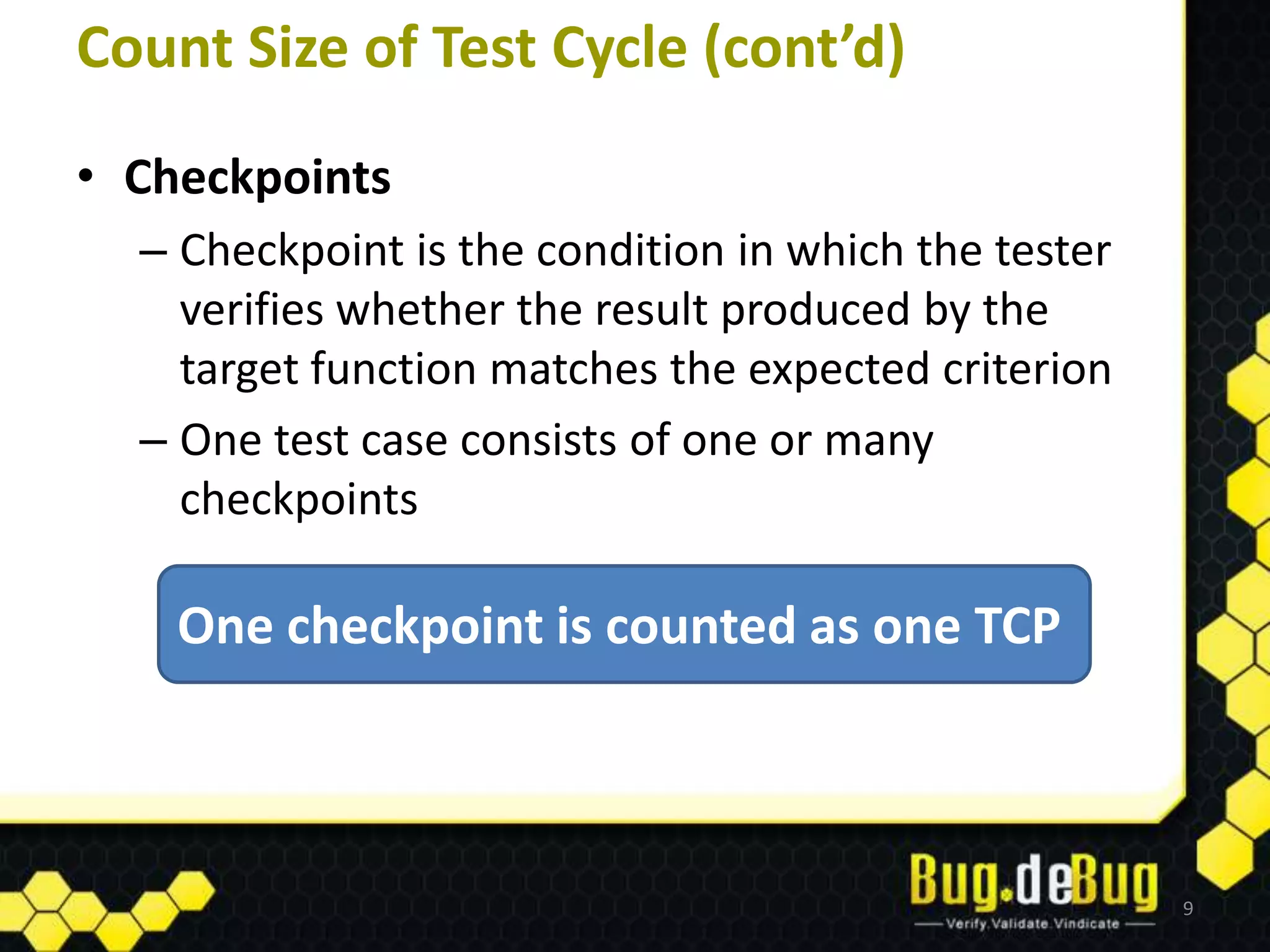 Count Size of Test Cycle (cont’d)
• Checkpoints
  – Checkpoint is the condition in which the tester
    verifies whether the result produced by the
    target function matches the expected criterion
  – One test case consists of one or many
    checkpoints

    One checkpoint is counted as one TCP



                                                      9
 