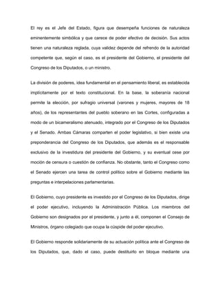 El rey es el Jefe del Estado, figura que desempeña funciones de naturaleza
eminentemente simbólica y que carece de poder efectivo de decisión. Sus actos
tienen una naturaleza reglada, cuya validez depende del refrendo de la autoridad
competente que, según el caso, es el presidente del Gobierno, el presidente del
Congreso de los Diputados, o un ministro.
La división de poderes, idea fundamental en el pensamiento liberal, es establecida
implícitamente por el texto constitucional. En la base, la soberanía nacional
permite la elección, por sufragio universal (varones y mujeres, mayores de 18
años), de los representantes del pueblo soberano en las Cortes, configuradas a
modo de un bicameralismo atenuado, integrado por el Congreso de los Diputados
y el Senado. Ambas Cámaras comparten el poder legislativo, si bien existe una
preponderancia del Congreso de los Diputados, que además es el responsable
exclusivo de la investidura del presidente del Gobierno, y su eventual cese por
moción de censura o cuestión de confianza. No obstante, tanto el Congreso como
el Senado ejercen una tarea de control político sobre el Gobierno mediante las
preguntas e interpelaciones parlamentarias.
El Gobierno, cuyo presidente es investido por el Congreso de los Diputados, dirige
el poder ejecutivo, incluyendo la Administración Pública. Los miembros del
Gobierno son designados por el presidente, y junto a él, componen el Consejo de
Ministros, órgano colegiado que ocupa la cúspide del poder ejecutivo.
El Gobierno responde solidariamente de su actuación política ante el Congreso de
los Diputados, que, dado el caso, puede destituirlo en bloque mediante una
 