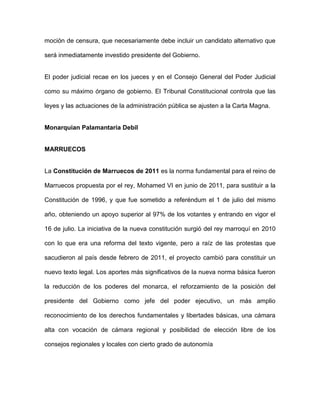 moción de censura, que necesariamente debe incluir un candidato alternativo que
será inmediatamente investido presidente del Gobierno.
El poder judicial recae en los jueces y en el Consejo General del Poder Judicial
como su máximo órgano de gobierno. El Tribunal Constitucional controla que las
leyes y las actuaciones de la administración pública se ajusten a la Carta Magna.
Monarquian Palamantaria Debil
MARRUECOS
La Constitución de Marruecos de 2011 es la norma fundamental para el reino de
Marruecos propuesta por el rey, Mohamed VI en junio de 2011, para sustituir a la
Constitución de 1996, y que fue sometido a referéndum el 1 de julio del mismo
año, obteniendo un apoyo superior al 97% de los votantes y entrando en vigor el
16 de julio. La iniciativa de la nueva constitución surgió del rey marroquí en 2010
con lo que era una reforma del texto vigente, pero a raíz de las protestas que
sacudieron al país desde febrero de 2011, el proyecto cambió para constituir un
nuevo texto legal. Los aportes más significativos de la nueva norma básica fueron
la reducción de los poderes del monarca, el reforzamiento de la posición del
presidente del Gobierno como jefe del poder ejecutivo, un más amplio
reconocimiento de los derechos fundamentales y libertades básicas, una cámara
alta con vocación de cámara regional y posibilidad de elección libre de los
consejos regionales y locales con cierto grado de autonomía
 