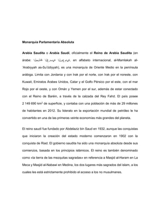 Monarquia Parlamentaria Absoluta
Arabia Saudita o Arabia Saudí, oficialmente el Reino de Arabia Saudita (en
árabe: ‫ةكلمملا‬ ‫ةيبرعلا‬ ‫,ةيدوعسلا‬ en alfabeto internacional, al-Mamlakah al-
‘Arabiyyah as-Su‘ūdiyyah), es una monarquía de Oriente Medio en la península
arábiga. Limita con Jordania y con Irak por el norte, con Irak por el noreste, con
Kuwait, Emiratos Árabes Unidos, Catar y el Golfo Pérsico por el este, con el mar
Rojo por el oeste, y con Omán y Yemen por el sur, además de estar conectado
con el Reino de Baréin, a través de la calzada del Rey Fahd. El país posee
2 149 690 km2 de superficie, y contaba con una población de más de 29 millones
de habitantes en 2012. Su liderato en la exportación mundial de petróleo le ha
convertido en una de las primeras veinte economías más grandes del planeta.
El reino saudí fue fundado por Abdelaziz bin Saud en 1932, aunque las conquistas
que iniciaron la creación del estado moderno comenzaron en 1902 con la
conquista de Riad. El gobierno saudita ha sido una monarquía absoluta desde sus
comienzos, basada en los principios islámicos. El reino es también denominado
como «la tierra de las mezquitas sagradas» en referencia a Masjid al-Haram en La
Meca y Masjid al-Nabawi en Medina, los dos lugares más sagrados del islam, a los
cuales les está estrictamente prohibido el acceso a los no musulmanes.
 