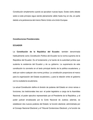 Constitución simplemente cuando se aprueban nuevas leyes. Existe cierto debate
sobre si este principio sigue siendo plenamente válido hasta hoy en día, en parte
debido a la pertenencia del mismo Reino Unido a la Unión Europea
Constituciones Presidenciales
ECUADOR
La Constitución de la República del Ecuador, también denominada
habitualmente como Constitución Política del Ecuador es la norma suprema de la
República del Ecuador. Es el fundamento y la fuente de la autoridad jurídica que
sustenta la existencia del Ecuador y de su gobierno. La supremacía de esta
constitución la convierte en el texto principal dentro de la política ecuatoriana, y
está por sobre cualquier otra norma jurídica. La constitución proporciona el marco
para la organización del Estado ecuatoriano, y para la relación entre el gobierno
con la ciudadanía ecuatoriana.
La actual Constitución define el división de poderes del Estado en cinco ramas o
funciones, los tradicionales tres son: el poder legislativo a cargo de la Asamblea
Nacional, el poder ejecutivo representado por el Presidente de la República, y el
poder judicial encabezada por la Corte Nacional de Justicia; además, se
establecen dos nuevos poderes del Estado: la función electoral, administrada por
el Consejo Nacional Electoral y el Tribunal Contencioso Electoral; y la función de
 