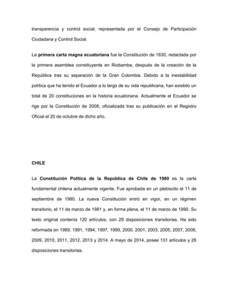 transparencia y control social, representada por el Consejo de Participación
Ciudadana y Control Social.
La primera carta magna ecuatoriana fue la Constitución de 1830, redactada por
la primera asamblea constituyente en Riobamba, después de la creación de la
República tras su separación de la Gran Colombia. Debido a la inestabilidad
política que ha tenido el Ecuador a lo largo de su vida republicana, han existido un
total de 20 constituciones en la historia ecuatoriana. Actualmente el Ecuador se
rige por la Constitución de 2008, oficializada tras su publicación en el Registro
Oficial el 20 de octubre de dicho año.
CHILE
La Constitución Política de la República de Chile de 1980 es la carta
fundamental chilena actualmente vigente. Fue aprobada en un plebiscito el 11 de
septiembre de 1980. La nueva Constitución entró en vigor, en un régimen
transitorio, el 11 de marzo de 1981 y, en forma plena, el 11 de marzo de 1990. Su
texto original contenía 120 artículos, con 29 disposiciones transitorias. Ha sido
reformada en 1989, 1991, 1994, 1997, 1999, 2000, 2001, 2003, 2005, 2007, 2008,
2009, 2010, 2011, 2012, 2013 y 2014. A mayo de 2014, posee 131 artículos y 26
disposiciones transitorias.
 