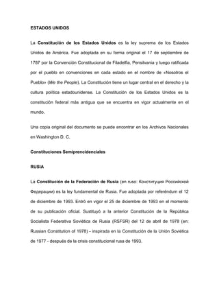 ESTADOS UNIDOS
La Constitución de los Estados Unidos es la ley suprema de los Estados
Unidos de América. Fue adoptada en su forma original el 17 de septiembre de
1787 por la Convención Constitucional de Filadelfia, Pensilvania y luego ratificada
por el pueblo en convenciones en cada estado en el nombre de «Nosotros el
Pueblo» (We the People). La Constitución tiene un lugar central en el derecho y la
cultura política estadounidense. La Constitución de los Estados Unidos es la
constitución federal más antigua que se encuentra en vigor actualmente en el
mundo.
Una copia original del documento se puede encontrar en los Archivos Nacionales
en Washington D. C.
Constituciones Semiprencidenciales
RUSIA
La Constitución de la Federación de Rusia (en ruso: Конституция Российской
Федерации) es la ley fundamental de Rusia. Fue adoptada por referéndum el 12
de diciembre de 1993. Entró en vigor el 25 de diciembre de 1993 en el momento
de su publicación oficial. Sustituyó a la anterior Constitución de la República
Socialista Federativa Soviética de Rusia (RSFSR) del 12 de abril de 1978 (en:
Russian Constitution of 1978) - inspirada en la Constitución de la Unión Soviética
de 1977 - después de la crisis constitucional rusa de 1993.
 